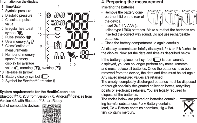 Information on the display:1. Time/date2. Systolic pressure3. Diastolic pressure4.  Calculated pulse value5.  Irregular heartbeat symbol 6. Pulse symbol 7. User memory 8.  Classication of measurements9.  Number of memory space/memory display for average value (  ), morning (   ), evening (   )10. Release air (arrow)11.   Battery display symbol 12. Symbol for Bluetooth® transfer System requirements for the HealthCoach appBluetooth®4.0, iOS from Version 7.0, AndroidTM devices from Version 4.3 with Bluetooth® Smart ReadyList of compatible devices: 4. Preparing the measurementInserting the batteries•Remove the battery com-partment lid on the rear of the device.•  -kaline type LR03) batteries. Make sure that the batteries are inserted the correct way round. Do not use rechargeable batteries.•Close the battery compartment lid again carefully.All display elements are briey displayed,   or   ashes in the display. Now set the date and time as described below.If the battery replacement symbol   is permanently displayed, you can no longer perform any measurements and must replace all batteries. Once the batteries have been removed from the device, the date and time must be set again. Any saved measured values are retained. The empty, completely discharged batteries must be disposed of through specially designated collection boxes, recycling points or electronics retailers. You are legally required to dispose of the batteries.The codes below are printed on batteries contain-ing harmful substances: Pb = Battery contains lead, Cd = Battery contains cadmium, Hg = Bat-tery contains mercury.123456789101112