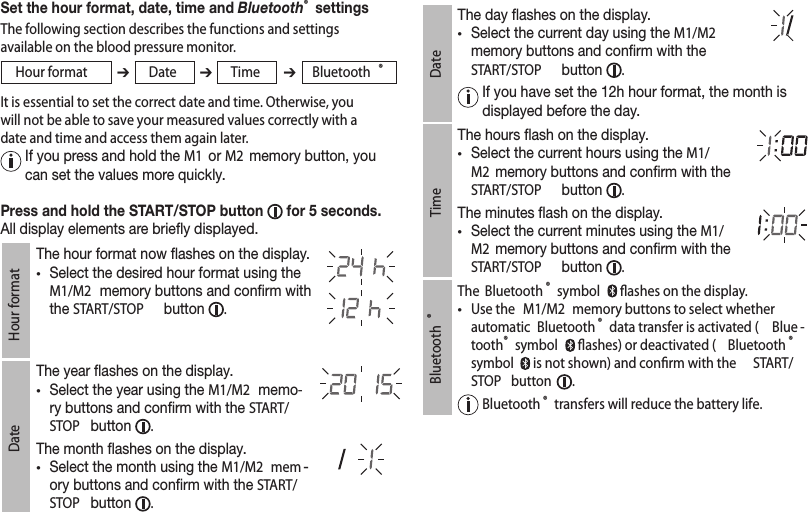 Set the hour format, date, time and Bluetooth® settingsThe following section describes the functions and settings available on the blood pressure monitor.Hour format ➔Date ➔Time ➔Bluetooth ®It is essential to set the correct date and time. Otherwise, you will not be able to save your measured values correctly with a date and time and access them again later.   If you press and hold the M1  or M2  memory button, you can set the values more quickly.Press and hold the START/STOP button   for 5 seconds.All display elements are briey displayed.Hour formatThe hour format now ashes on the display.• Select the desired hour format using the M1/M2  memory buttons and conrm with the START/STOP  button  .DateThe year ashes on the display.• Select the year using the M1/M2  memo-ry buttons and conrm with the START/STOP  button  .The month ashes on the display.• Select the month using the M1/M2  mem -ory buttons and conrm with the START/STOP  button  .DateThe day ashes on the display.• Select the current day using the M1/M2  memory buttons and conrm with the START/STOP  button  .  If you have set the 12h hour format, the month is displayed before the day.TimeThe hours ash on the display.• Select the current hours using the M1/M2  memory buttons and conrm with the START/STOP  button  .The minutes ash on the display.• Select the current minutes using the M1/M2  memory buttons and conrm with the START/STOP  button  .Bluetooth ®The  Bluetooth ® symbol   ﬂashes on the display.•  Use the  M1/M2  memory buttons to select whether automatic  Bluetooth ® data transfer is activated ( Blue -tooth® symbol   ﬂashes) or deactivated ( Bluetooth ® symbol   is not shown) and conﬁrm with the  START/STOP  button  .   Bluetooth ® transfers will reduce the battery life.