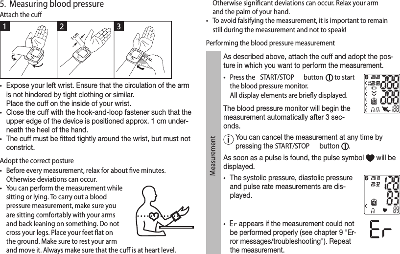 5.  Measuring blood pressureAttach the cuﬀ •Expose your left wrist. Ensure that the circulation of the arm is not hindered by tight clothing or similar. Place the cuff on the inside of your wrist.•Close the cuff with the hook-and-loop fastener such that the upper edge of the device is positioned approx. 1 cm under-neath the heel of the hand. •The cuff must be tted tightly around the wrist, but must not constrict. Adopt the correct posture•Before every measurement, relax for about ﬁve minutes. Otherwise deviations can occur. •You can perform the measurement while sitting or lying. To carry out a blood pressure measurement, make sure you are sitting comfortably with your arms and back leaning on something. Do not cross your legs. Place your feet ﬂat on the ground. Make sure to rest your arm and move it. Always make sure that the cuﬀ is at heart level. Otherwise signiﬁcant deviations can occur. Relax your arm and the palm of your hand.•To avoid falsifying the measurement, it is important to remain still during the measurement and not to speak!Performing the blood pressure measurementMeasurementAs described above, attach the cuff and adopt the pos-ture in which you want to perform the measurement.•Press the  START/STOP  button   to start the blood pressure monitor.All display elements are brieﬂy displayed.The blood pressure monitor will begin the measurement automatically after 3 sec-onds.   You can cancel the measurement at any time by pressing the START/STOP  button  . As soon as a pulse is found, the pulse symbol   will be displayed. •The systolic pressure, diastolic pressure and pulse rate measurements are dis-played. • appears if the measurement could not be performed properly (see chapter 9 &quot;Er-ror messages/troubleshooting&quot;). Repeat the measurement.1 2 31 cm