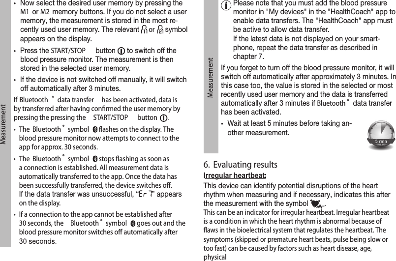 Measurement•Now select the desired user memory by pressing the M1  or M2  memory buttons. If you do not select a user memory, the measurement is stored in the most re-cently used user memory. The relevant   or   symbol appears on the display.•Press the START/STOP  button   to switch off the blood pressure monitor. The measurement is then stored in the selected user memory.•If the device is not switched off manually, it will switch off automatically after 3 minutes.If Bluetooth ® data transfer  has been activated, data is by transferred after having conﬁrmed the user memory by pressing the pressing the  START/STOP  button  . •   The  Bluetooth ® symbol   ﬂashes on the display. The blood pressure monitor now attempts to connect to the app for approx. 30 seconds.•   The  Bluetooth ® symbol   stops ﬂashing as soon as a connection is established. All measurement data is automatically transferred to the app. Once the data has been successfully transferred, the device switches oﬀ. If the data transfer was unsuccessful, “ ” appears on the display.•   If a connection to the app cannot be established after 30 seconds, the  Bluetooth ® symbol   goes out and the blood pressure monitor switches oﬀ automatically after Measurement  Please note that you must add the blood pressure monitor in &quot;My devices&quot; in the &quot;HealthCoach&quot; app to enable data transfers. The &quot;HealthCoach&quot; app must be active to allow data transfer. If the latest data is not displayed on your smart-phone, repeat the data transfer as described in chapter 7.If you forget to turn off the blood pressure monitor, it will switch off automatically after approximately 3 minutes. In this case too, the value is stored in the selected or most recently used user memory and the data is transferred automatically after 3 minutes if Bluetooth ® data transfer has been activated. •Wait at least 5 minutes before taking an-other measurement.6.  Evaluating resultsIrregular heartbeat:This device can identify potential disruptions of the heart rhythm when measuring and if necessary, indicates this after the measurement with the symbol  . This can be an indicator for irregular heartbeat. Irregular heartbeat is a condition in which the heart rhythm is  abnormal because of ﬂaws in the bioelectrical system that regulates the heartbeat. The symptoms (skipped or premature heart beats, pulse being slow or too fast) can be caused by factors such as heart disease, age, physical 