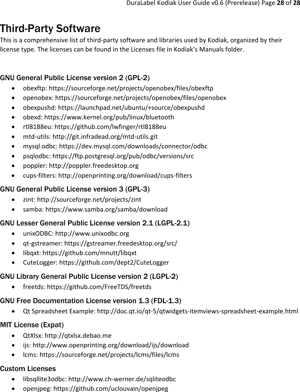 DuraLabelKodiakUserGuidev0.6(Prerelease)Page28of28Third-Party Software Thisisacomprehensivelistofthird‐partysoftwareandlibrariesusedbyKodiak,organizedbytheirlicensetype.ThelicensescanbefoundintheLicensesfileinKodiak’sManualsfolder.GNU General Public License version 2 (GPL-2)  obexftp:https://sourceforge.net/projects/openobex/files/obexftp openobex:https://sourceforge.net/projects/openobex/files/openobex obexpushd:https://launchpad.net/ubuntu/+source/obexpushd obexd:https://www.kernel.org/pub/linux/bluetooth rtl8188eu:https://github.com/lwfinger/rtl8188eu mtd‐utils:http://git.infradead.org/mtd‐utils.git mysqlodbc:https://dev.mysql.com/downloads/connector/odbc psqlodbc:https://ftp.postgresql.org/pub/odbc/versions/src poppler:http://poppler.freedesktop.org cups‐filters:http://openprinting.org/download/cups‐filtersGNU General Public License version 3 (GPL-3)  zint:http://sourceforge.net/projects/zint samba:https://www.samba.org/samba/downloadGNU Lesser General Public License version 2.1 (LGPL-2.1)  unixODBC:http://www.unixodbc.org qt‐gstreamer:https://gstreamer.freedesktop.org/src/ libqxt:https://github.com/mnutt/libqxt CuteLogger:https://github.com/dept2/CuteLoggerGNU Library General Public License version 2 (LGPL-2)  freetds:https://github.com/FreeTDS/freetdsGNU Free Documentation License version 1.3 (FDL-1.3)  QtSpreadsheetExample:http://doc.qt.io/qt‐5/qtwidgets‐itemviews‐spreadsheet‐example.htmlMIT License (Expat)  QtXlsx:http://qtxlsx.debao.me ijs:http://www.openprinting.org/download/ijs/download lcms:https://sourceforge.net/projects/lcms/files/lcmsCustom Licenses  libsqllite3odbc:http://www.ch‐werner.de/sqliteodbc openjpeg:https://github.com/uclouvain/openjpeg