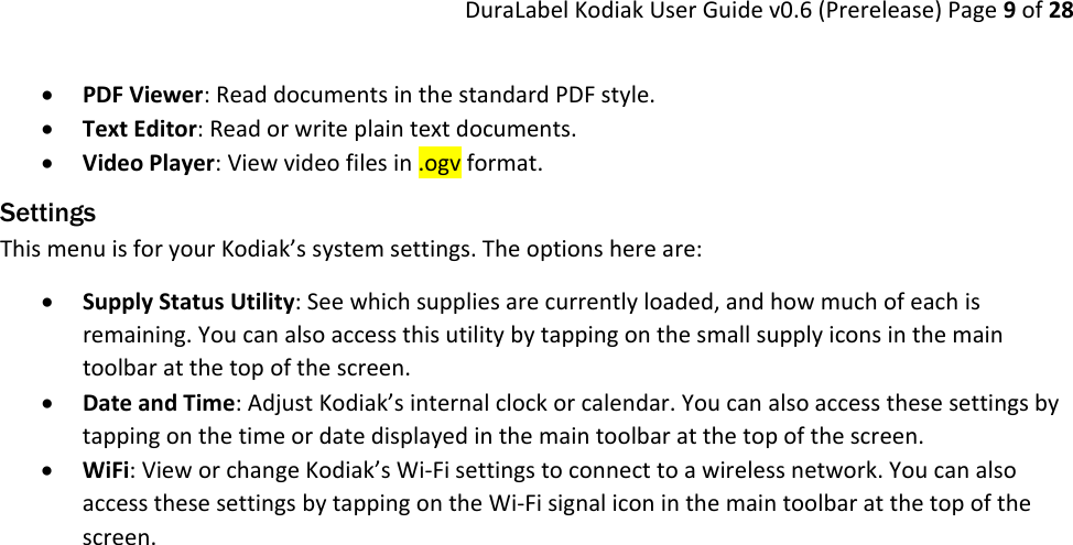 DuraLabelKodiakUserGuidev0.6(Prerelease)Page9of28 PDFViewer:ReaddocumentsinthestandardPDFstyle. TextEditor:Readorwriteplaintextdocuments. VideoPlayer:Viewvideofilesin.ogvformat.Settings ThismenuisforyourKodiak’ssystemsettings.Theoptionshereare: SupplyStatusUtility:Seewhichsuppliesarecurrentlyloaded,andhowmuchofeachisremaining.Youcanalsoaccessthisutilitybytappingonthesmallsupplyiconsinthemaintoolbaratthetopofthescreen. DateandTime:AdjustKodiak’sinternalclockorcalendar.Youcanalsoaccessthesesettingsbytappingonthetimeordatedisplayedinthemaintoolbaratthetopofthescreen. WiFi:VieworchangeKodiak’sWi‐Fisettingstoconnecttoawirelessnetwork.YoucanalsoaccessthesesettingsbytappingontheWi‐Fisignaliconinthemaintoolbaratthetopofthescreen. 