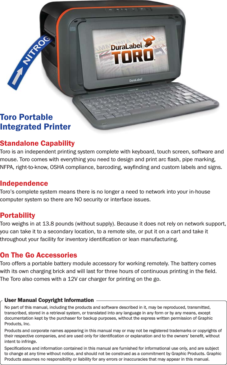 Standalone CapabilityToro is an independent printing system complete with keyboard, touch screen, software and IndependenceToro’s complete system means there is no longer a need to network into your in-house computer system so there are NO security or interface issues. PortabilityToro weighs in at 13.8 pounds (without supply). Because it does not rely on network support, you can take it to a secondary location, to a remote site, or put it on a cart and take it On The Go AccessoriesToro offers a portable battery module accessory for working remotely. The battery comes The Toro also comes with a 12V car charger for printing on the go.User Manual Copyright InformationNo part of this manual, including the products and software described in it, may be reproduced, transmitted, transcribed, stored in a retrieval system, or translated into any language in any form or by any means, except documentation kept by the purchaser for backup purposes, without the express written permission of Graphic Products, Inc.Products and corporate names appearing in this manual may or may not be registered trademarks or copyrights of intent to infringe.to change at any time without notice, and should not be construed as a commitment by Graphic Products. Graphic Products assumes no responsibility or liability for any errors or inaccuracies that may appear in this manual.Toro Portable Integrated Printer