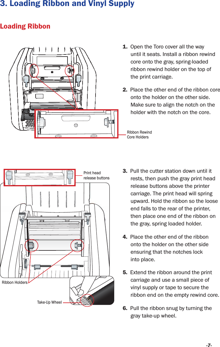 -7-3. Loading Ribbon and Vinyl Supply3.  Pull the cutter station down until it rests, then push the gray print head release buttons above the printer carriage. The print head will spring upward. Hold the ribbon so the loose end falls to the rear of the printer, then place one end of the ribbon on the gray, spring loaded holder.4.  Place the other end of the ribbon onto the holder on the other side ensuring that the notches lock  into place. 5.  Extend the ribbon around the print carriage and use a small piece of vinyl supply or tape to secure the ribbon end on the empty rewind core.6.  Pull the ribbon snug by turning the gray take-up wheel.1.  Open the Toro cover all the way until it seats. Install a ribbon rewind core onto the gray, spring-loaded ribbon rewind holder on the top of  the print carriage.2.  Place the other end of the ribbon core onto the holder on the other side. Make sure to align the notch on the holder with the notch on the core.Loading RibbonPrint head release buttonsRibbon HoldersTake-Up WheelRibbon Rewind Core Holders