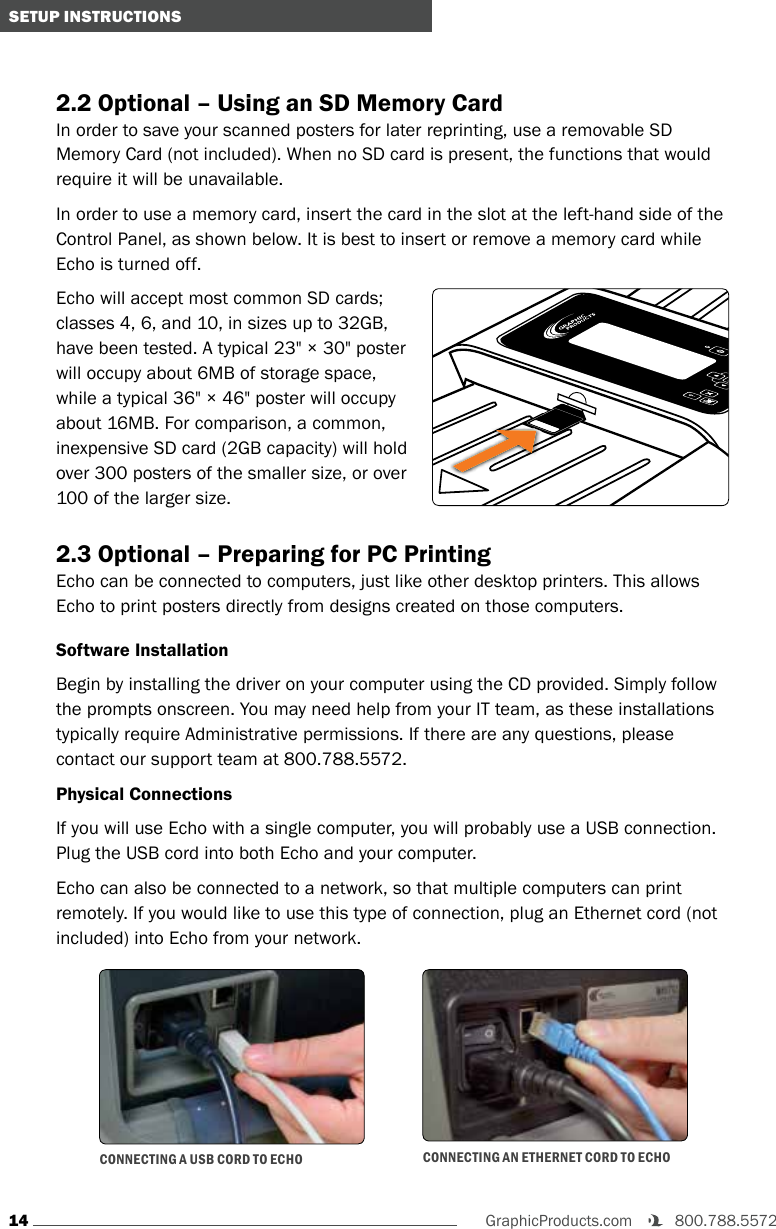 14GraphicProducts.com   800.788.5572 SETUP INSTRUCTIONS2.2 Optional – Using an SD Memory CardIn order to save your scanned posters for later reprinting, use a removable SD Memory Card (not included). When no SD card is present, the functions that would require it will be unavailable.In order to use a memory card, insert the card in the slot at the left-hand side of the Control Panel, as shown below. It is best to insert or remove a memory card while Echo is turned off.Echo will accept most common SD cards; classes 4, 6, and 10, in sizes up to 32GB, have been tested. A typical 23&quot; × 30&quot; poster will occupy about 6MB of storage space, while a typical 36&quot; × 46&quot; poster will occupy about 16MB. For comparison, a common, inexpensive SD card (2GB capacity) will hold over 300 posters of the smaller size, or over 100 of the larger size.2.3 Optional – Preparing for PC PrintingEcho can be connected to computers, just like other desktop printers. This allows Echo to print posters directly from designs created on those computers. Software InstallationBegin by installing the driver on your computer using the CD provided. Simply follow the prompts onscreen. You may need help from your IT team, as these installations typically require Administrative permissions. If there are any questions, please contact our support team at 800.788.5572.Physical ConnectionsIf you will use Echo with a single computer, you will probably use a USB connection. Plug the USB cord into both Echo and your computer.Echo can also be connected to a network, so that multiple computers can print remotely. If you would like to use this type of connection, plug an Ethernet cord (not included) into Echo from your network. CONNECTING A USB CORD TO ECHO CONNECTING AN ETHERNET CORD TO ECHOOK