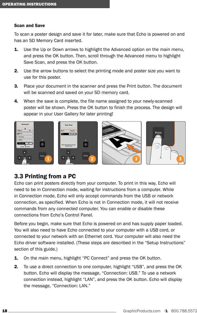 18GraphicProducts.com   800.788.5572 OPERATING INSTRUCTIONSScan and SaveTo scan a poster design and save it for later, make sure that Echo is powered on and has an SD Memory Card inserted.1.  Use the Up or Down arrows to highlight the Advanced option on the main menu, and press the OK button. Then, scroll through the Advanced menu to highlight Save Scan, and press the OK button.2.  Use the arrow buttons to select the printing mode and poster size you want to use for this poster.3.  Place your document in the scanner and press the Print button. The document will be scanned and saved on your SD memory card.4.  When the save is complete, the file name assigned to your newly-scanned poster will be shown. Press the OK button to finish the process. The design will appear in your User Gallery for later printing!PrintOKAdvancedMirror:                       Off BorderPrint AreaX: Back    OK: SelectGalleryOK11Save Scan1PrintOKSave ScanPlace document in scanner &amp; press PrintMode:                   StandardSize:                     23&quot; x 30&quot;2OKOKPrint3Print33.3 Printing from a PCEcho can print posters directly from your computer. To print in this way, Echo will need to be in Connection mode, waiting for instructions from a computer. While in Connection mode, Echo will only accept commands from the USB or network connection, as specified. When Echo is not in Connection mode, it will not receive commands from any connected computer. You can enable or disable these connections from Echo’s Control Panel.Before you begin, make sure that Echo is powered on and has supply paper loaded. You will also need to have Echo connected to your computer with a USB cord, or connected to your network with an Ethernet cord. Your computer will also need the Echo driver software installed. (These steps are described in the “Setup Instructions” section of this guide.)1.  On the main menu, highlight “PC Connect” and press the OK button.2.  To use a direct connection to one computer, highlight “USB”, and press the OK button. Echo will display the message, “Connection: USB.” To use a network connection instead, highlight “LAN”, and press the OK button. Echo will display the message, “Connection: LAN.”