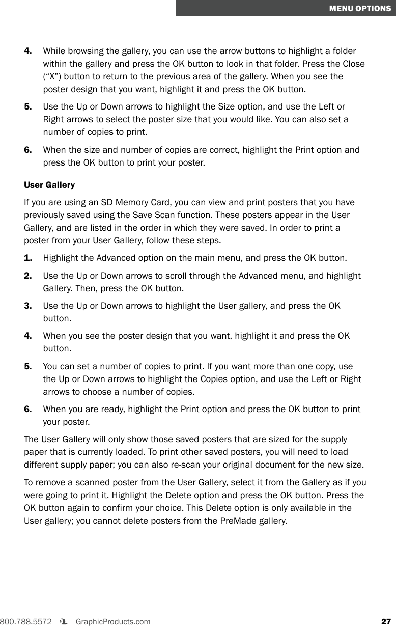27800.788.5572    GraphicProducts.comMENU OPTIONS4.  While browsing the gallery, you can use the arrow buttons to highlight a folder within the gallery and press the OK button to look in that folder. Press the Close (“X”) button to return to the previous area of the gallery. When you see the poster design that you want, highlight it and press the OK button.5.  Use the Up or Down arrows to highlight the Size option, and use the Left or Right arrows to select the poster size that you would like. You can also set a number of copies to print.6.  When the size and number of copies are correct, highlight the Print option and press the OK button to print your poster.User GalleryIf you are using an SD Memory Card, you can view and print posters that you have previously saved using the Save Scan function. These posters appear in the User Gallery, and are listed in the order in which they were saved. In order to print a poster from your User Gallery, follow these steps.1.  Highlight the Advanced option on the main menu, and press the OK button.2.  Use the Up or Down arrows to scroll through the Advanced menu, and highlight Gallery. Then, press the OK button.3.  Use the Up or Down arrows to highlight the User gallery, and press the OK button.4.  When you see the poster design that you want, highlight it and press the OK button.5.  You can set a number of copies to print. If you want more than one copy, use the Up or Down arrows to highlight the Copies option, and use the Left or Right arrows to choose a number of copies.6.  When you are ready, highlight the Print option and press the OK button to print your poster.The User Gallery will only show those saved posters that are sized for the supply paper that is currently loaded. To print other saved posters, you will need to load different supply paper; you can also re-scan your original document for the new size.To remove a scanned poster from the User Gallery, select it from the Gallery as if you were going to print it. Highlight the Delete option and press the OK button. Press the OK button again to confirm your choice. This Delete option is only available in the User gallery; you cannot delete posters from the PreMade gallery.