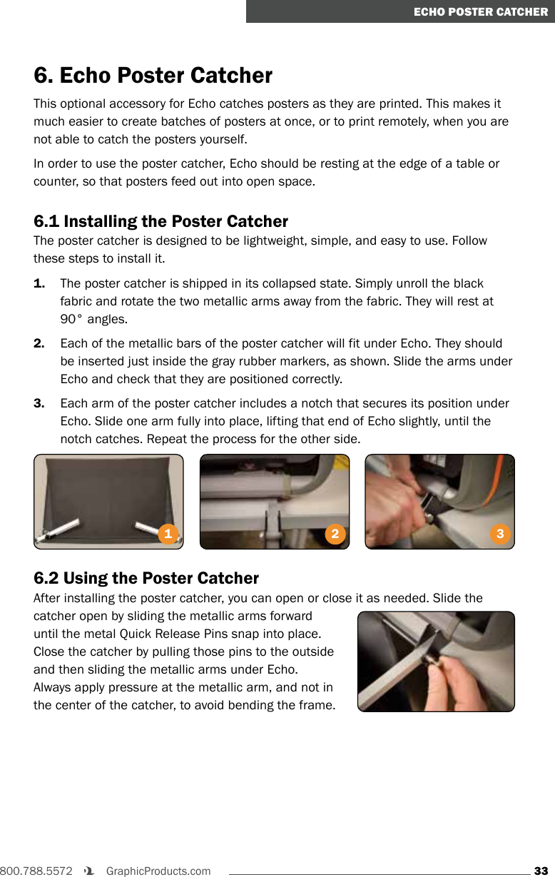 33800.788.5572    GraphicProducts.comECHO POSTER CATCHER6. Echo Poster CatcherThis optional accessory for Echo catches posters as they are printed. This makes it much easier to create batches of posters at once, or to print remotely, when you are not able to catch the posters yourself.In order to use the poster catcher, Echo should be resting at the edge of a table or counter, so that posters feed out into open space.6.1 Installing the Poster CatcherThe poster catcher is designed to be lightweight, simple, and easy to use. Follow these steps to install it.1.  The poster catcher is shipped in its collapsed state. Simply unroll the black fabric and rotate the two metallic arms away from the fabric. They will rest at 90° angles.2.  Each of the metallic bars of the poster catcher will fit under Echo. They should be inserted just inside the gray rubber markers, as shown. Slide the arms under Echo and check that they are positioned correctly.3.  Each arm of the poster catcher includes a notch that secures its position under Echo. Slide one arm fully into place, lifting that end of Echo slightly, until the notch catches. Repeat the process for the other side.6.2 Using the Poster CatcherAfter installing the poster catcher, you can open or close it as needed. Slide the catcher open by sliding the metallic arms forward until the metal Quick Release Pins snap into place. Close the catcher by pulling those pins to the outside and then sliding the metallic arms under Echo. Always apply pressure at the metallic arm, and not in the center of the catcher, to avoid bending the frame.2 31