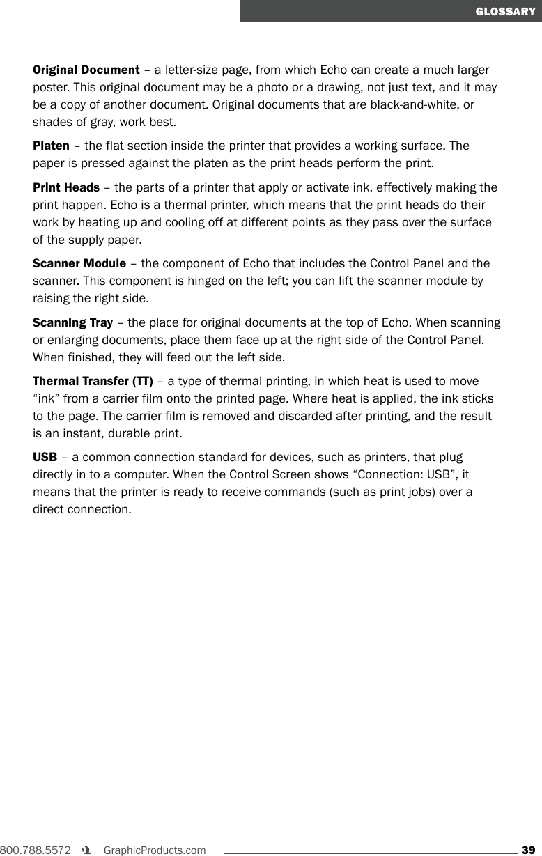39800.788.5572    GraphicProducts.comGLOSSARYOriginal Document – a letter-size page, from which Echo can create a much larger poster. This original document may be a photo or a drawing, not just text, and it may be a copy of another document. Original documents that are black-and-white, or shades of gray, work best.Platen – the flat section inside the printer that provides a working surface. The paper is pressed against the platen as the print heads perform the print.Print Heads – the parts of a printer that apply or activate ink, effectively making the print happen. Echo is a thermal printer, which means that the print heads do their work by heating up and cooling off at different points as they pass over the surface of the supply paper. Scanner Module – the component of Echo that includes the Control Panel and the scanner. This component is hinged on the left; you can lift the scanner module by raising the right side.Scanning Tray – the place for original documents at the top of Echo. When scanning or enlarging documents, place them face up at the right side of the Control Panel. When finished, they will feed out the left side.Thermal Transfer (TT) – a type of thermal printing, in which heat is used to move “ink” from a carrier film onto the printed page. Where heat is applied, the ink sticks to the page. The carrier film is removed and discarded after printing, and the result is an instant, durable print.USB – a common connection standard for devices, such as printers, that plug directly in to a computer. When the Control Screen shows “Connection: USB”, it means that the printer is ready to receive commands (such as print jobs) over a direct connection.