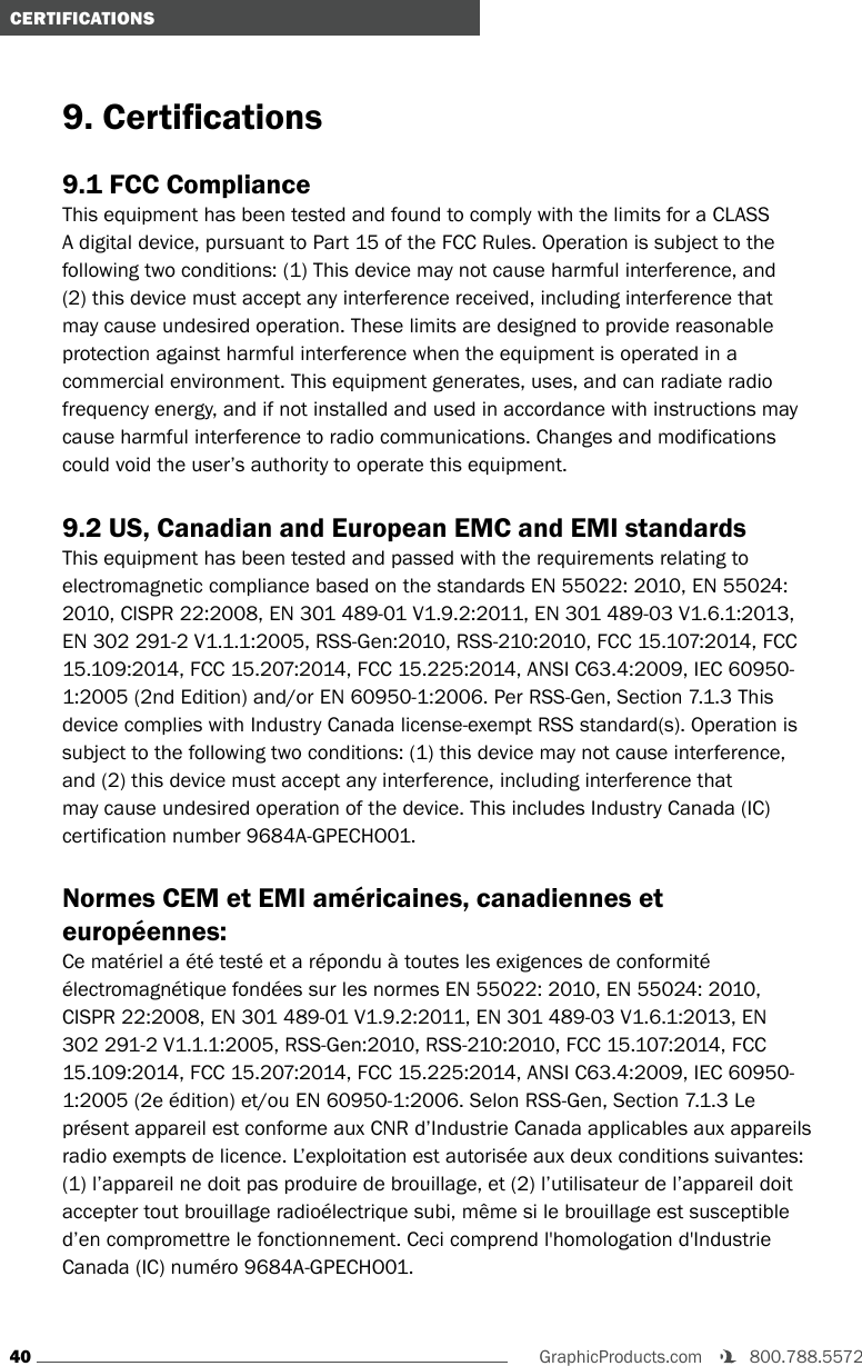 40GraphicProducts.com   800.788.5572 CERTIFICATIONS9. Certications9.1 FCC ComplianceThis equipment has been tested and found to comply with the limits for a CLASS A digital device, pursuant to Part 15 of the FCC Rules. Operation is subject to the following two conditions: (1) This device may not cause harmful interference, and (2) this device must accept any interference received, including interference that may cause undesired operation. These limits are designed to provide reasonable protection against harmful interference when the equipment is operated in a commercial environment. This equipment generates, uses, and can radiate radio frequency energy, and if not installed and used in accordance with instructions may cause harmful interference to radio communications. Changes and modifications could void the user’s authority to operate this equipment.9.2 US, Canadian and European EMC and EMI standardsThis equipment has been tested and passed with the requirements relating to electromagnetic compliance based on the standards EN 55022: 2010, EN 55024: 2010, CISPR 22:2008, EN 301 489-01 V1.9.2:2011, EN 301 489-03 V1.6.1:2013, EN 302 291-2 V1.1.1:2005, RSS-Gen:2010, RSS-210:2010, FCC 15.107:2014, FCC 15.109:2014, FCC 15.207:2014, FCC 15.225:2014, ANSI C63.4:2009, IEC 60950-1:2005 (2nd Edition) and/or EN 60950-1:2006. Per RSS-Gen, Section 7.1.3 This device complies with Industry Canada license-exempt RSS standard(s). Operation is subject to the following two conditions: (1) this device may not cause interference, and (2) this device must accept any interference, including interference that may cause undesired operation of the device. This includes Industry Canada (IC) certification number 9684A-GPECHO01.Normes CEM et EMI américaines, canadiennes et européennes:Ce matériel a été testé et a répondu à toutes les exigences de conformité électromagnétique fondées sur les normes EN 55022: 2010, EN 55024: 2010, CISPR 22:2008, EN 301 489-01 V1.9.2:2011, EN 301 489-03 V1.6.1:2013, EN 302 291-2 V1.1.1:2005, RSS-Gen:2010, RSS-210:2010, FCC 15.107:2014, FCC 15.109:2014, FCC 15.207:2014, FCC 15.225:2014, ANSI C63.4:2009, IEC 60950-1:2005 (2e édition) et/ou EN 60950-1:2006. Selon RSS-Gen, Section 7.1.3 Le présent appareil est conforme aux CNR d’Industrie Canada applicables aux appareils radio exempts de licence. L’exploitation est autorisée aux deux conditions suivantes: (1) l’appareil ne doit pas produire de brouillage, et (2) l’utilisateur de l’appareil doit accepter tout brouillage radioélectrique subi, même si le brouillage est susceptible d’en compromettre le fonctionnement. Ceci comprend l&apos;homologation d&apos;Industrie Canada (IC) numéro 9684A-GPECHO01.