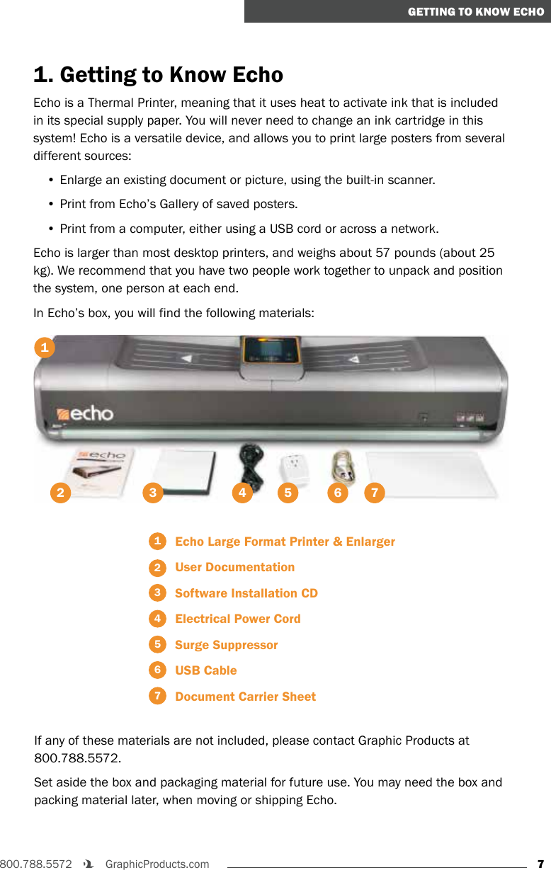 7800.788.5572    GraphicProducts.comGETTING TO KNOW ECHO1. Getting to Know EchoEcho is a Thermal Printer, meaning that it uses heat to activate ink that is included in its special supply paper. You will never need to change an ink cartridge in this system! Echo is a versatile device, and allows you to print large posters from several different sources:• Enlarge an existing document or picture, using the built-in scanner.• Print from Echo’s Gallery of saved posters.• Print from a computer, either using a USB cord or across a network.Echo is larger than most desktop printers, and weighs about 57 pounds (about 25 kg). We recommend that you have two people work together to unpack and position the system, one person at each end.In Echo’s box, you will find the following materials:312 4 5 61  Echo Large Format Printer &amp; Enlarger2   User Documentation3  Software Installation CD4  Electrical Power Cord5  Surge Suppressor6  USB Cable7  Document Carrier SheetIf any of these materials are not included, please contact Graphic Products at 800.788.5572.Set aside the box and packaging material for future use. You may need the box and packing material later, when moving or shipping Echo.7