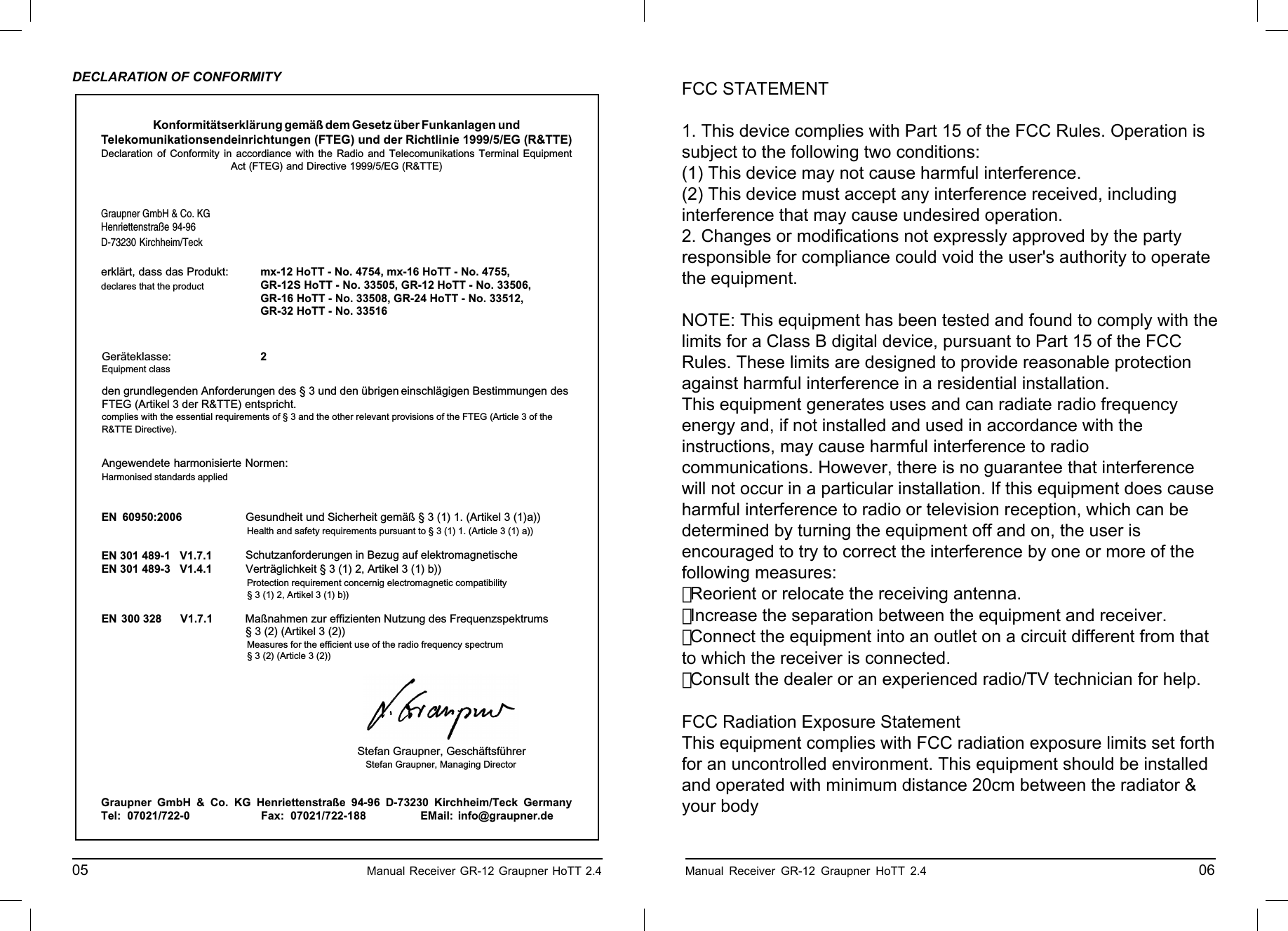 Konformitätserklärung gemäß dem Gesetz über Funkanlagen undTelekomunikationsendeinrichtungen (FTEG) und der Richtlinie 1999/5/EG (R&amp;TTE)Declaration of Conformity in accordiance with the Radio and Telecomunikations Terminal EquipmentAct (FTEG) and Directive 1999/5/EG (R&amp;TTE)Graupner GmbH &amp; Co. KGHenriettenstraße 94-96D-73230 Kirchheim/Teckerklärt, dass das Produkt:declares that the productGeräteklasse: 2Equipment classden grundlegenden Anforderungen des § 3 und den übrigen    einschlägigen Bestimmungen des   FTEG (Artikel 3 der R&amp;TTE) entspricht.  complies with the essential requirements of § 3 and the other relevant provisions of the FTEG (Article 3 of theR&amp;TTE Directive).Angewendete harmonisierte Normen:Harmonised standards appliedEN 60950:2006             EN 301 489-1   V1.7.1EN 301 489-3   V1.4.1 EN 300 328      V1.7.1                     Health and safety requirements pursuant to § 3 (1) 1. (Article 3 (1) a))                   Protection requirement concernig electromagnetic compatibility                  § 3 (1) 2, Artikel 3 (1) b))                   Measures for the efficient use of the radio frequency spectrum                  § 3 (2) (Article 3 (2))Kirchheim,  08. Dezember 2010 Stefan Graupner, Geschäftsführer Stefan Graupner, Managing DirectorGraupner GmbH &amp; Co. KG Henriettenstraße 94-96 D-73230 Kirchheim/Teck GermanyTel: 07021/722-0 EMail:  info@graupner.deFax: 07021/722-188Gesundheit und Sicherheit gemäß § 3 (1) 1. (Artikel 3 (1)a)) Schutzanforderungen in Bezug auf elektromagnetische  Verträglichkeit § 3 (1) 2, Artikel 3 (1) b))Maßnahmen zur effizienten Nutzung des Frequenzspektrums § 3 (2) (Artikel 3 (2))mx-12 HoTT - No. 4754, mx-16 HoTT - No. 4755,GR-12S HoTT - No. 33505, GR-12 HoTT - No. 33506,GR-16 HoTT - No. 33508, GR-24 HoTT - No. 33512, GR-32 HoTT - No. 33516DECLARATION OF CONFORMITY05                                                    Manual Receiver GR-12 Graupner HoTT 2.4     ENVIRONNEMENTAL PROTECTION NOTESWhen this product comes to the end of its useful life, you must not dispose of it in the or-dinary domestic waste. The correct method of disposal is to take it to your local collection point for recycling electrical and electronic equipment. The symbol shown here, which may be found on the product itself, in the operating instructions or on the packaging, indicates that this is the case.Individual markings indicate which materials can be recycled and re-used. You can make an important contribution to the protection of our common environment by re-using the product, recyc-ling the basic materials or recycling redundant equipment in other ways.Remove batteries from your device and dispose of them at your local collection point for batteries.In case of R/C models, you have to remove electronic parts like servos, receiver, or speed controller from the product in question, and these parts must be disposed of with a corresponding collection point for electrical scrap.If you don’t know the location of your nearest disposal centre, please enquire at your local council of-ﬁ ce. Manual Receiver GR-12 Graupner HoTT 2.4                                                 06FCC STATEMENT1. This device complies with Part 15 of the FCC Rules. Operation issubject to the following two conditions:(1) This device may not cause harmful interference.(2) This device must accept any interference received, includinginterference that may cause undesired operation.2. Changes or modifications not expressly approved by the partyresponsible for compliance could void the user&apos;s authority to operatethe equipment.NOTE: This equipment has been tested and found to comply with thelimits for a Class B digital device, pursuant to Part 15 of the FCCRules. These limits are designed to provide reasonable protectionagainst harmful interference in a residential installation.This equipment generates uses and can radiate radio frequencyenergy and, if not installed and used in accordance with theinstructions, may cause harmful interference to radiocommunications. However, there is no guarantee that interferencewill not occur in a particular installation. If this equipment does causeharmful interference to radio or television reception, which can bedetermined by turning the equipment off and on, the user isencouraged to try to correct the interference by one or more of thefollowing measures:　 Reorient or relocate the receiving antenna.　 Increase the separation between the equipment and receiver.　 Connect the equipment into an outlet on a circuit different from thatto which the receiver is connected.　 Consult the dealer or an experienced radio/TV technician for help.FCC Radiation Exposure StatementThis equipment complies with FCC radiation exposure limits set forthfor an uncontrolled environment. This equipment should be installedand operated with minimum distance 20cm between the radiator &amp;your body