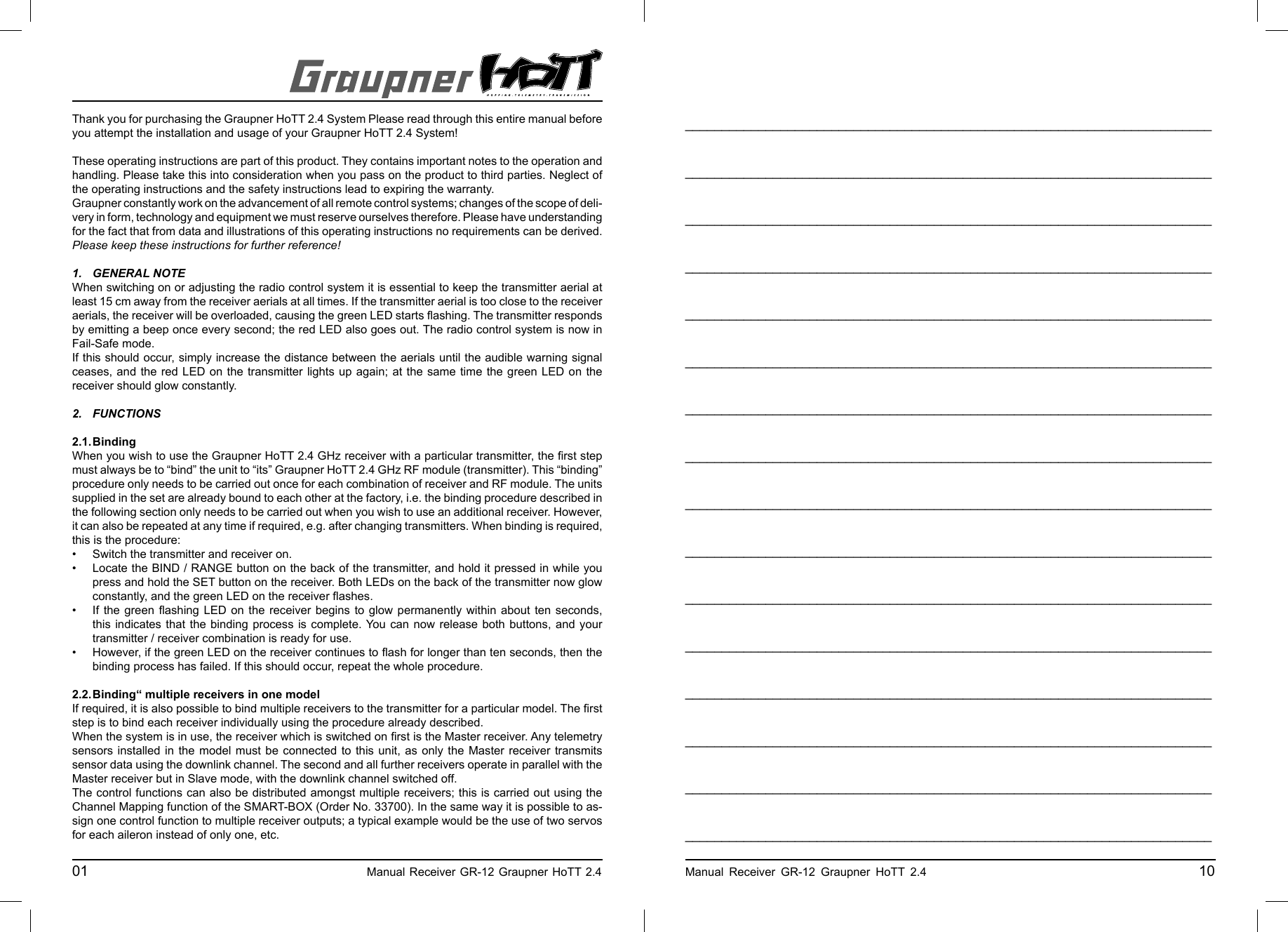 Thank you for purchasing the Graupner HoTT 2.4 System Please read through this entire manual before you attempt the installation and usage of your Graupner HoTT 2.4 System!These operating instructions are part of this product. They contains important notes to the operation and handling. Please take this into consideration when you pass on the product to third parties. Neglect of the operating instructions and the safety instructions lead to expiring the warranty. Graupner constantly work on the advancement of all remote control systems; changes of the scope of deli-very in form, technology and equipment we must reserve ourselves therefore. Please have understanding for the fact that from data and illustrations of this operating instructions no requirements can be derived.Please keep these instructions for further reference!1. GENERAL NOTEWhen switching on or adjusting the radio control system it is essential to keep the transmitter aerial at least 15 cm away from the receiver aerials at all times. If the transmitter aerial is too close to the receiver aerials, the receiver will be overloaded, causing the green LED starts ﬂ ashing. The transmitter responds by emitting a beep once every second; the red LED also goes out. The radio control system is now in Fail-Safe mode.If this should occur, simply increase the distance between the aerials until the audible warning signal ceases, and the red LED on the transmitter lights up again; at the same time the green LED on the receiver should glow constantly.2. FUNCTIONS 2.1. BindingWhen you wish to use the Graupner HoTT 2.4 GHz receiver with a particular transmitter, the ﬁ rst step must always be to “bind” the unit to “its” Graupner HoTT 2.4 GHz RF module (transmitter). This “binding” procedure only needs to be carried out once for each combination of receiver and RF module. The units supplied in the set are already bound to each other at the factory, i.e. the binding procedure described in the following section only needs to be carried out when you wish to use an additional receiver. However, it can also be repeated at any time if required, e.g. after changing transmitters. When binding is required, this is the procedure:•  Switch the transmitter and receiver on.•  Locate the BIND / RANGE button on the back of the transmitter, and hold it pressed in while you  press and hold the SET button on the receiver. Both LEDs on the back of the transmitter now glow  constantly, and the green LED on the receiver ﬂ ashes.•  If the green ﬂ ashing LED on the receiver begins to glow permanently within about ten seconds,   this indicates that the binding process is complete. You can now release both buttons, and your   transmitter / receiver combination is ready for use.•  However, if the green LED on the receiver continues to ﬂ ash for longer than ten seconds, then the   binding process has failed. If this should occur, repeat the whole procedure.2.2. Binding“ multiple receivers in one modelIf required, it is also possible to bind multiple receivers to the transmitter for a particular model. The ﬁ rst step is to bind each receiver individually using the procedure already described.When the system is in use, the receiver which is switched on ﬁ rst is the Master receiver. Any telemetry sensors installed in the model must be connected to this unit, as only the Master receiver transmits sensor data using the downlink channel. The second and all further receivers operate in parallel with the Master receiver but in Slave mode, with the downlink channel switched off.The control functions can also be distributed amongst multiple receivers; this is carried out using the Channel Mapping function of the SMART-BOX (Order No. 33700). In the same way it is possible to as-sign one control function to multiple receiver outputs; a typical example would be the use of two servos for each aileron instead of only one, etc.01                                                    Manual Receiver GR-12 Graupner HoTT 2.4     ________________________________________________________________________________________________________________________________________________________________________________________________________________________________________________________________________________________________________________________________________________________________________________________________________________________________________________________________________________________________________________________________________________________________________________________________________________________________________________________________________________________________________________________________________________________________________________________________________________________________________________________________________________________________________________________________________________________________________________________________________________________________________________________________________________________________________________________________________________________________________________________________Manual Receiver GR-12 Graupner HoTT 2.4                                                 10