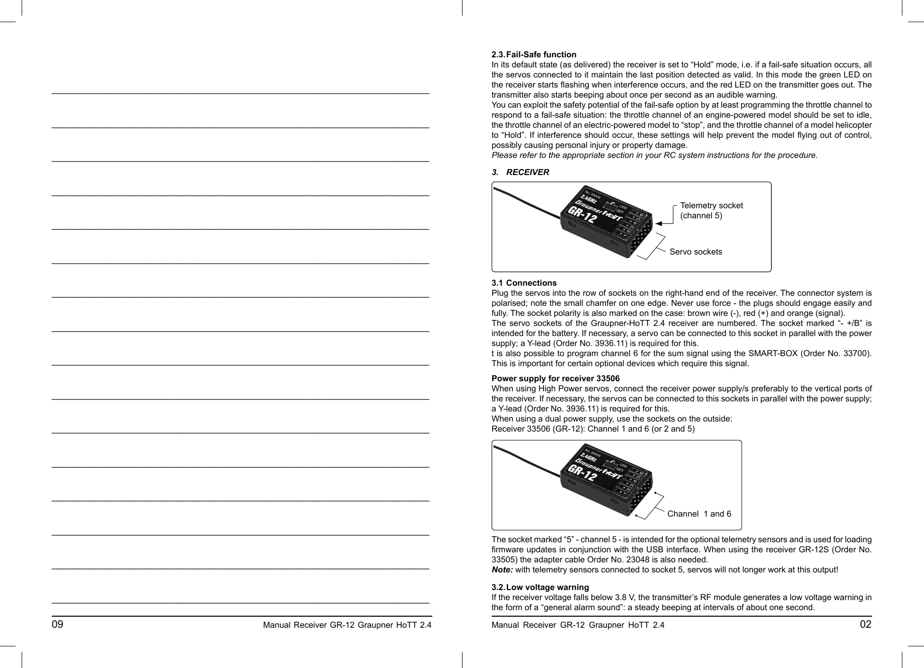 ________________________________________________________________________________________________________________________________________________________________________________________________________________________________________________________________________________________________________________________________________________________________________________________________________________________________________________________________________________________________________________________________________________________________________________________________________________________________________________________________________________________________________________________________________________________________________________________________________________________________________________________________________________________________________________________________________________________________________________________________________________________________________________________________________________________________________________________________________________________________________________________________09                                                    Manual Receiver GR-12 Graupner HoTT 2.4     2.3. Fail-Safe  functionIn its default state (as delivered) the receiver is set to “Hold” mode, i.e. if a fail-safe situation occurs, all the servos connected to it maintain the last position detected as valid. In this mode the green LED on the receiver starts ﬂ ashing when interference occurs, and the red LED on the transmitter goes out. The transmitter also starts beeping about once per second as an audible warning.You can exploit the safety potential of the fail-safe option by at least programming the throttle channel to respond to a fail-safe situation: the throttle channel of an engine-powered model should be set to idle, the throttle channel of an electric-powered model to “stop”, and the throttle channel of a model helicopter to “Hold”. If interference should occur, these settings will help prevent the model ﬂ ying out of control, possibly causing personal injury or property damage.Please refer to the appropriate section in your RC system instructions for the procedure.Manual Receiver GR-12 Graupner HoTT 2.4                                                 023. RECEIVER3.1  ConnectionsPlug the servos into the row of sockets on the right-hand end of the receiver. The connector system is polarised; note the small chamfer on one edge. Never use force - the plugs should engage easily and fully. The socket polarity is also marked on the case: brown wire (-), red (+) and orange (signal).The servo sockets of the Graupner-HoTT 2.4 receiver are numbered. The socket marked “- +/B” is intended for the battery. If necessary, a servo can be connected to this socket in parallel with the power supply; a Y-lead (Order No. 3936.11) is required for this.t is also possible to program channel 6 for the sum signal using the SMART-BOX (Order No. 33700). This is important for certain optional devices which require this signal.Servo socketsTelemetry socket(channel 5)Power supply for receiver 33506When using High Power servos, connect the receiver power supply/s preferably to the vertical ports of the receiver. If necessary, the servos can be connected to this sockets in parallel with the power supply; a Y-lead (Order No. 3936.11) is required for this.When using a dual power supply, use the sockets on the outside:Receiver 33506 (GR-12): Channel 1 and 6 (or 2 and 5)The socket marked “5” - channel 5 - is intended for the optional telemetry sensors and is used for loading ﬁ rmware updates in conjunction with the USB interface. When using the receiver GR-12S (Order No. 33505) the adapter cable Order No. 23048 is also needed.Note: with telemetry sensors connected to socket 5, servos will not longer work at this output!3.2. Low voltage warningIf the receiver voltage falls below 3.8 V, the transmitter’s RF module generates a low voltage warning in the form of a “general alarm sound”: a steady beeping at intervals of about one second.Channel  1 and 6