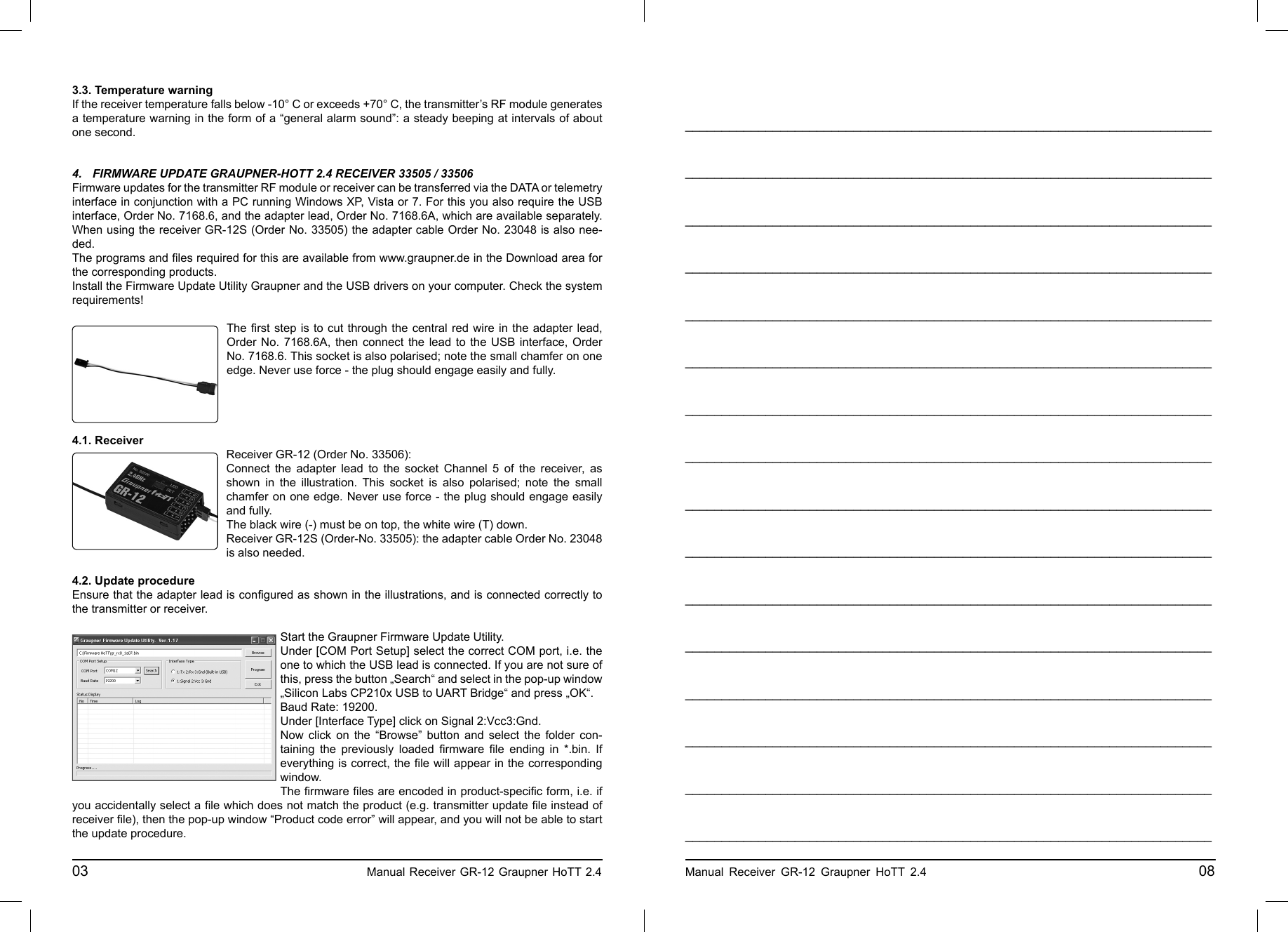 3.3. Temperature warningIf the receiver temperature falls below -10° C or exceeds +70° C, the transmitter’s RF module generates a temperature warning in the form of a “general alarm sound”: a steady beeping at intervals of about one second.4.  FIRMWARE UPDATE GRAUPNER-HOTT 2.4 RECEIVER 33505 / 33506Firmware updates for the transmitter RF module or receiver can be transferred via the DATA or telemetry interface in conjunction with a PC running Windows XP, Vista or 7. For this you also require the USB interface, Order No. 7168.6, and the adapter lead, Order No. 7168.6A, which are available separately. When using the receiver GR-12S (Order No. 33505) the adapter cable Order No. 23048 is also nee-ded.The programs and ﬁ les required for this are available from www.graupner.de in the Download area for the corresponding products.Install the Firmware Update Utility Graupner and the USB drivers on your computer. Check the system requirements!The ﬁ rst step is to cut through the central red wire in the adapter lead, Order No. 7168.6A, then connect the lead to the USB interface, Order No. 7168.6. This socket is also polarised; note the small chamfer on one edge. Never use force - the plug should engage easily and fully.4.1. ReceiverReceiver GR-12 (Order No. 33506):Connect the adapter lead to the socket Channel 5 of the receiver, as shown in the illustration. This socket is also polarised; note the small chamfer on one edge. Never use force - the plug should engage easily and fully.The black wire (-) must be on top, the white wire (T) down.Receiver GR-12S (Order-No. 33505): the adapter cable Order No. 23048 is also needed.4.2. Update procedureEnsure that the adapter lead is conﬁ gured as shown in the illustrations, and is connected correctly to the transmitter or receiver.Start the Graupner Firmware Update Utility.Under [COM Port Setup] select the correct COM port, i.e. the one to which the USB lead is connected. If you are not sure of this, press the button „Search“ and select in the pop-up window „Silicon Labs CP210x USB to UART Bridge“ and press „OK“. Baud Rate: 19200.Under [Interface Type] click on Signal 2:Vcc3:Gnd.Now click on the “Browse” button and select the folder con-taining the previously loaded ﬁ rmware  ﬁ le ending in *.bin. If everything is correct, the ﬁ le will appear in the corresponding window.The ﬁ rmware ﬁ les are encoded in product-speciﬁ c form, i.e. if you accidentally select a ﬁ le which does not match the product (e.g. transmitter update ﬁ le instead of receiver ﬁ le), then the pop-up window “Product code error” will appear, and you will not be able to start the update procedure.03                                                    Manual Receiver GR-12 Graupner HoTT 2.4     ________________________________________________________________________________________________________________________________________________________________________________________________________________________________________________________________________________________________________________________________________________________________________________________________________________________________________________________________________________________________________________________________________________________________________________________________________________________________________________________________________________________________________________________________________________________________________________________________________________________________________________________________________________________________________________________________________________________________________________________________________________________________________________________________________________________________________________________________________________________________________________________________Manual Receiver GR-12 Graupner HoTT 2.4                                                 08