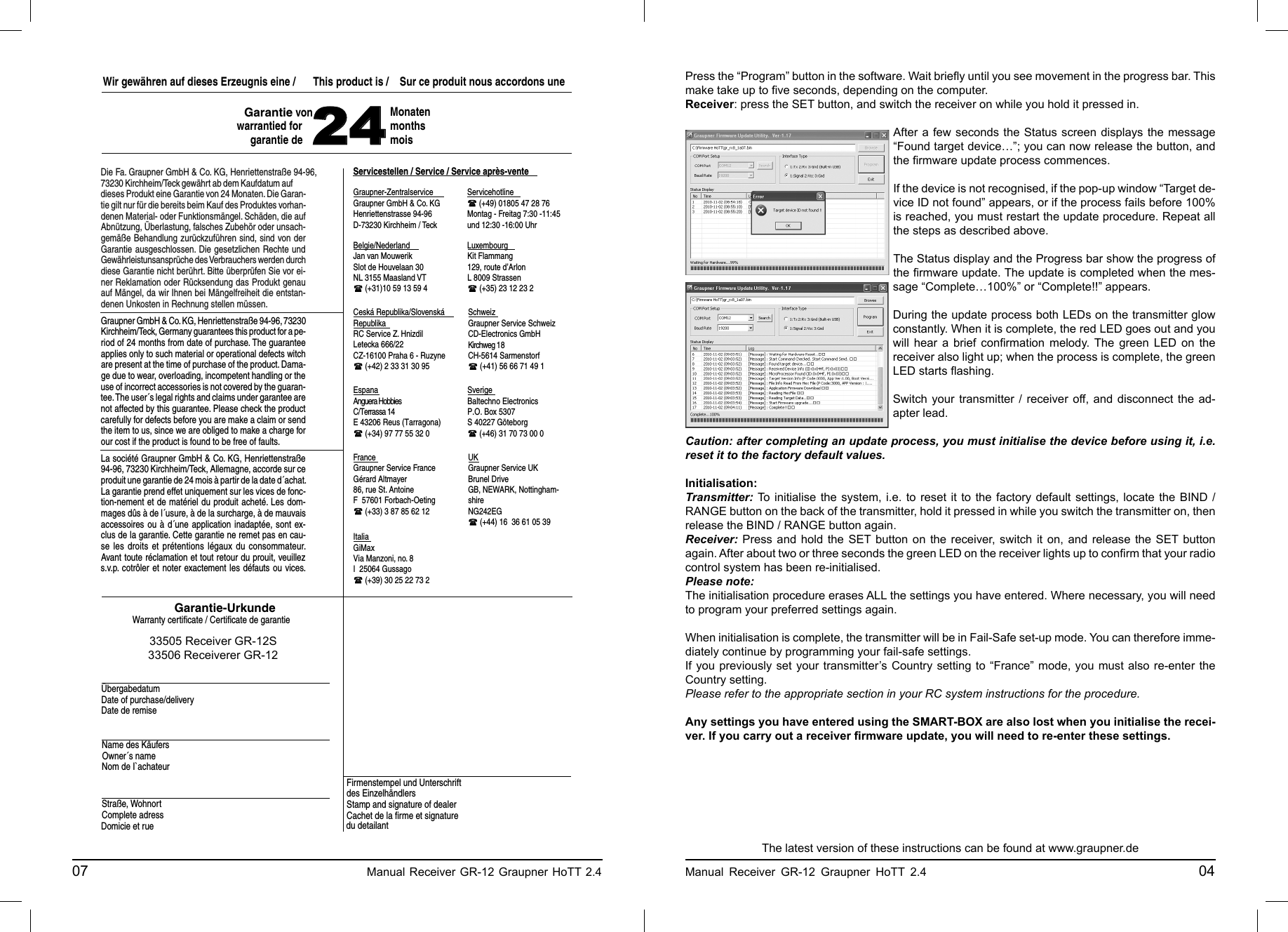 Graupner-ZentralserviceServicestellen / Service / Service après-venteItaliaFrance UKSverigeEspana SchweizCeská Republika/Slovenská RepublikaWir gewähren auf dieses Erzeugnis eine /   This product is /  Sur ce produit nous accordons une 24MonatenmonthsmoisDie Fa. Graupner GmbH &amp; Co. KG, Henriettenstraße 94-96,73230 Kirchheim/Teck gewährt ab dem Kaufdatum auf dieses Produkt eine Garantie von 24 Monaten. Die Garan-tie gilt nur für die bereits beim Kauf des Produktes vorhan-denen Material- oder Funktionsmängel. Schäden, die auf Abnützung, Überlastung, falsches Zubehör oder unsach-gemäße Behandlung zurückzuführen sind, sind von der Garantie ausgeschlossen. Die gesetzlichen Rechte und Gewährleistunsansprüche des Verbrauchers werden durch diese Garantie nicht berührt. Bitte überprüfen Sie vor ei-ner Reklamation oder Rücksendung das Produkt genau auf Mängel, da wir Ihnen bei Mängelfreiheit die entstan-denen Unkosten in Rechnung stellen müssen.Graupner GmbH &amp; Co. KG, Henriettenstraße 94-96, 73230 Kirchheim/Teck, Germany guarantees this product for a pe-riod of 24 months from date of purchase. The guarantee applies only to such material or operational defects witch are present at the time of purchase of the product. Dama-ge due to wear, overloading, incompetent handling or the use of incorrect accessories is not covered by the guaran-tee. The user´s legal rights and claims under garantee are not affected by this guarantee. Please check the product carefully for defects before you are make a claim or send the item to us, since we are obliged to make a charge for our cost if the product is found to be free of faults.La société Graupner GmbH &amp; Co. KG, Henriettenstraße 94-96, 73230 Kirchheim/Teck, Allemagne, accorde sur ce produit une garantie de 24 mois à partir de la date d´achat. La garantie prend effet uniquement sur les vices de fonc-tion-nement et de matériel du produit acheté. Les dom-mages dûs à de l´usure, à de la surcharge, à de mauvais accessoires ou à d´une application inadaptée, sont ex-clus de la garantie. Cette garantie ne remet pas en cau-se les droits et prétentions légaux du consommateur. Avant toute réclamation et tout retour du prouit, veuillez s.v.p. cotrôler et noter exactement les défauts ou vices.Garantie-UrkundeWarranty certiﬁ cate / Certiﬁ cate de garantieÜbergabedatumDate of purchase/deliveryDate de remiseName des KäufersOwner´s nameNom de I`achateurStraße, WohnortComplete adressDomicie et rueFirmenstempel und Unterschrift des EinzelhändlersStamp and signature of dealerCachet de la ﬁ rme et signature du detailant Graupner GmbH &amp; Co. KGHenriettenstrasse 94-96D-73230 Kirchheim / TeckServicehotline  (+49) 01805 47 28 76Montag - Freitag 7:30 -11:45 und 12:30 -16:00 UhrAnguera HobbiesC/Terrassa 14E 43206 Reus (Tarragona) (+34) 97 77 55 32 0Graupner Service FranceGérard Altmayer86, rue St. AntoineF  57601 Forbach-Oeting (+33) 3 87 85 62 12GiMaxVia Manzoni, no. 8I  25064 Gussago (+39) 30 25 22 73 2Baltechno ElectronicsP.O. Box 5307S 40227 Göteborg (+46) 31 70 73 00 0Graupner Service SchweizKirchweg 18CH-5614 Sarmenstorf (+41) 56 66 71 49 1Graupner Service UKBrunel DriveGB, NEWARK, Nottingham-shireNG242EG (+44) 16  36 61 05 39RC Service Z. HnizdilLetecka 666/22CZ-16100 Praha 6 - Ruzyne (+42) 2 33 31 30 95Kit Flammang129, route d’ArlonL 8009 Strassen (+35) 23 12 23 2Jan van MouwerikSlot de Houvelaan 30NL 3155 Maasland VT (+31)10 59 13 59 4Garantie von warrantied forgarantie deCD-Electronics GmbHBelgie/Nederland Luxembourg33505 Receiver GR-12S33506 Receiverer GR-1207                                                    Manual Receiver GR-12 Graupner HoTT 2.4     Press the “Program” button in the software. Wait brieﬂ y until you see movement in the progress bar. This make take up to ﬁ ve seconds, depending on the computer.Receiver: press the SET button, and switch the receiver on while you hold it pressed in.After a few seconds the Status screen displays the message “Found target device…”; you can now release the button, and the ﬁ rmware update process commences.If the device is not recognised, if the pop-up window “Target de-vice ID not found” appears, or if the process fails before 100% is reached, you must restart the update procedure. Repeat all the steps as described above.The Status display and the Progress bar show the progress of the ﬁ rmware update. The update is completed when the mes-sage “Complete…100%” or “Complete!!” appears.During the update process both LEDs on the transmitter glow constantly. When it is complete, the red LED goes out and you will hear a brief conﬁ rmation melody. The green LED on the receiver also light up; when the process is complete, the green LED starts ﬂ ashing.Switch your transmitter / receiver off, and disconnect the ad-apter lead.Caution: after completing an update process, you must initialise the device before using it, i.e. reset it to the factory default values.Initialisation:Transmitter: To initialise the system, i.e. to reset it to the factory default settings, locate the BIND / RANGE button on the back of the transmitter, hold it pressed in while you switch the transmitter on, then release the BIND / RANGE button again. Receiver: Press and hold the SET button on the receiver, switch it on, and release the SET button again. After about two or three seconds the green LED on the receiver lights up to conﬁ rm that your radio control system has been re-initialised.Please note:The initialisation procedure erases ALL the settings you have entered. Where necessary, you will need to program your preferred settings again.When initialisation is complete, the transmitter will be in Fail-Safe set-up mode. You can therefore imme-diately continue by programming your fail-safe settings.If you previously set your transmitter’s Country setting to “France” mode, you must also re-enter the Country setting.Please refer to the appropriate section in your RC system instructions for the procedure.Any settings you have entered using the SMART-BOX are also lost when you initialise the recei-ver. If you carry out a receiver ﬁ rmware update, you will need to re-enter these settings.The latest version of these instructions can be found at www.graupner.deManual Receiver GR-12 Graupner HoTT 2.4                                                 04