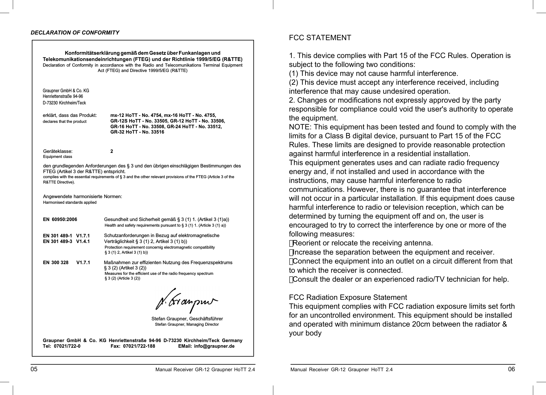 Konformitätserklärung gemäß dem Gesetz über Funkanlagen undTelekomunikationsendeinrichtungen (FTEG) und der Richtlinie 1999/5/EG (R&amp;TTE)Declaration of Conformity in accordiance with the Radio and Telecomunikations Terminal EquipmentAct (FTEG) and Directive 1999/5/EG (R&amp;TTE)Graupner GmbH &amp; Co. KGHenriettenstraße 94-96D-73230 Kirchheim/Teckerklärt, dass das Produkt:declares that the productGeräteklasse: 2Equipment classden grundlegenden Anforderungen des § 3 und den übrigen    einschlägigen Bestimmungen des   FTEG (Artikel 3 der R&amp;TTE) entspricht.  complies with the essential requirements of § 3 and the other relevant provisions of the FTEG (Article 3 of theR&amp;TTE Directive).Angewendete harmonisierte Normen:Harmonised standards appliedEN 60950:2006             EN 301 489-1   V1.7.1EN 301 489-3   V1.4.1 EN 300 328      V1.7.1                     Health and safety requirements pursuant to § 3 (1) 1. (Article 3 (1) a))                   Protection requirement concernig electromagnetic compatibility                  § 3 (1) 2, Artikel 3 (1) b))                   Measures for the efficient use of the radio frequency spectrum                  § 3 (2) (Article 3 (2))Kirchheim,  08. Dezember 2010 Stefan Graupner, Geschäftsführer Stefan Graupner, Managing DirectorGraupner GmbH &amp; Co. KG Henriettenstraße 94-96 D-73230 Kirchheim/Teck GermanyTel: 07021/722-0 EMail:  info@graupner.deFax: 07021/722-188Gesundheit und Sicherheit gemäß § 3 (1) 1. (Artikel 3 (1)a)) Schutzanforderungen in Bezug auf elektromagnetische  Verträglichkeit § 3 (1) 2, Artikel 3 (1) b))Maßnahmen zur effizienten Nutzung des Frequenzspektrums § 3 (2) (Artikel 3 (2))mx-12 HoTT - No. 4754, mx-16 HoTT - No. 4755,GR-12S HoTT - No. 33505, GR-12 HoTT - No. 33506,GR-16 HoTT - No. 33508, GR-24 HoTT - No. 33512, GR-32 HoTT - No. 33516DECLARATION OF CONFORMITY05                                                    Manual Receiver GR-12 Graupner HoTT 2.4     ENVIRONNEMENTAL PROTECTION NOTESWhen this product comes to the end of its useful life, you must not dispose of it in the or-dinary domestic waste. The correct method of disposal is to take it to your local collection point for recycling electrical and electronic equipment. The symbol shown here, which may be found on the product itself, in the operating instructions or on the packaging, indicates that this is the case.Individual markings indicate which materials can be recycled and re-used. You can make an important contribution to the protection of our common environment by re-using the product, recyc-ling the basic materials or recycling redundant equipment in other ways.Remove batteries from your device and dispose of them at your local collection point for batteries.In case of R/C models, you have to remove electronic parts like servos, receiver, or speed controller from the product in question, and these parts must be disposed of with a corresponding collection point for electrical scrap.If you don’t know the location of your nearest disposal centre, please enquire at your local council of-ﬁ ce. Manual Receiver GR-12 Graupner HoTT 2.4                                                 06FCC STATEMENT1. This device complies with Part 15 of the FCC Rules. Operation issubject to the following two conditions:(1) This device may not cause harmful interference.(2) This device must accept any interference received, includinginterference that may cause undesired operation.2. Changes or modifications not expressly approved by the partyresponsible for compliance could void the user&apos;s authority to operatethe equipment.NOTE: This equipment has been tested and found to comply with thelimits for a Class B digital device, pursuant to Part 15 of the FCCRules. These limits are designed to provide reasonable protectionagainst harmful interference in a residential installation.This equipment generates uses and can radiate radio frequencyenergy and, if not installed and used in accordance with theinstructions, may cause harmful interference to radiocommunications. However, there is no guarantee that interferencewill not occur in a particular installation. If this equipment does causeharmful interference to radio or television reception, which can bedetermined by turning the equipment off and on, the user isencouraged to try to correct the interference by one or more of thefollowing measures:　 Reorient or relocate the receiving antenna.　 Increase the separation between the equipment and receiver.　 Connect the equipment into an outlet on a circuit different from thatto which the receiver is connected.　 Consult the dealer or an experienced radio/TV technician for help.FCC Radiation Exposure StatementThis equipment complies with FCC radiation exposure limits set forthfor an uncontrolled environment. This equipment should be installedand operated with minimum distance 20cm between the radiator &amp;your body