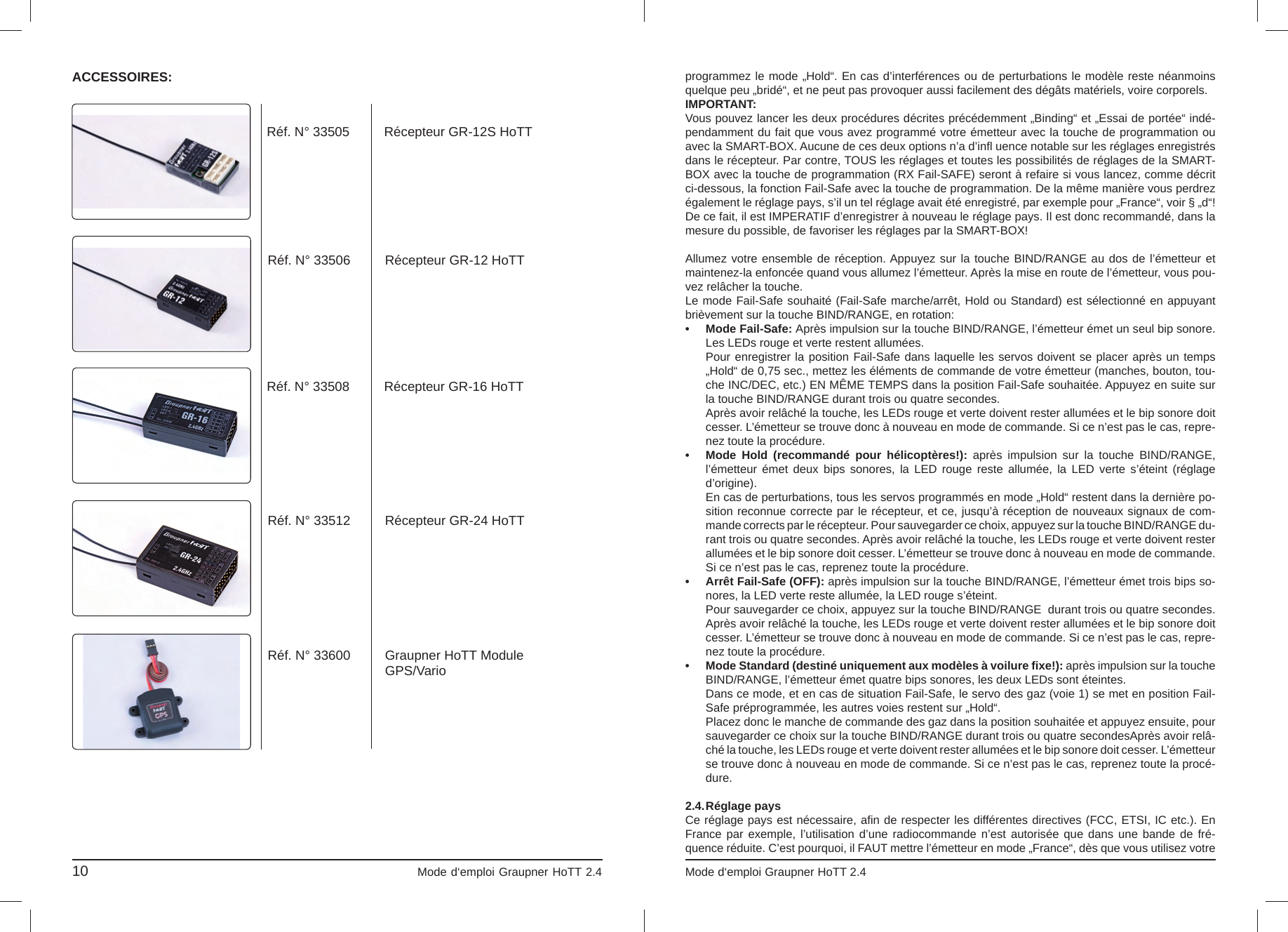 10                                                                             Mode d‘emploi Graupner HoTT 2.4                                                                    ACCESSOIRES:Réf. N° 33505 Récepteur GR-12S HoTTRéf. N° 33506 Récepteur GR-12 HoTTRéf. N° 33508 Récepteur GR-16 HoTTRéf. N° 33512 Récepteur GR-24 HoTTRéf. N° 33600 Graupner HoTT ModuleGPS/Varioprogrammez le mode „Hold“. En cas d’interférences ou de perturbations le modèle reste néanmoins quelque peu „bridé“, et ne peut pas provoquer aussi facilement des dégâts matériels, voire corporels.IMPORTANT:Vous pouvez lancer les deux procédures décrites précédemment „Binding“ et „Essai de portée“ indé-pendamment du fait que vous avez programmé votre émetteur avec la touche de programmation ou avec la SMART-BOX. Aucune de ces deux options n’a d’inﬂ  uence notable sur les réglages enregistrés dans le récepteur. Par contre, TOUS les réglages et toutes les possibilités de réglages de la SMART-BOX avec la touche de programmation (RX Fail-SAFE) seront à refaire si vous lancez, comme décritci-dessous, la fonction Fail-Safe avec la touche de programmation. De la même manière vous perdrez également le réglage pays, s’il un tel réglage avait été enregistré, par exemple pour „France“, voir § „d“! De ce fait, il est IMPERATIF d’enregistrer à nouveau le réglage pays. Il est donc recommandé, dans la mesure du possible, de favoriser les réglages par la SMART-BOX!Allumez votre ensemble de réception. Appuyez sur la touche BIND/RANGE au dos de l’émetteur et maintenez-la enfoncée quand vous allumez l’émetteur. Après la mise en route de l’émetteur, vous pou-vez relâcher la touche.Le mode Fail-Safe souhaité (Fail-Safe marche/arrêt, Hold ou Standard) est sélectionné en appuyant brièvement sur la touche BIND/RANGE, en rotation:• Mode Fail-Safe: Après impulsion sur la touche BIND/RANGE, l’émetteur émet un seul bip sonore.  Les LEDs rouge et verte restent allumées.  Pour enregistrer la position Fail-Safe dans laquelle les servos doivent se placer après un temps  „Hold“ de 0,75 sec., mettez les éléments de commande de votre émetteur (manches, bouton, tou-  che INC/DEC, etc.) EN MÊME TEMPS dans la position Fail-Safe souhaitée. Appuyez en suite sur  la touche BIND/RANGE durant trois ou quatre secondes.  Après avoir relâché la touche, les LEDs rouge et verte doivent rester allumées et le bip sonore doit   cesser. L’émetteur se trouve donc à nouveau en mode de commande. Si ce n’est pas le cas, repre-  nez toute la procédure. •  Mode Hold (recommandé pour hélicoptères!): après impulsion sur la touche BIND/RANGE,  l’émetteur émet deux bips sonores, la LED rouge reste allumée, la LED verte s’éteint (réglage d’origine).  En cas de perturbations, tous les servos programmés en mode „Hold“ restent dans la dernière po-  sition reconnue correcte par le récepteur, et ce, jusqu’à réception de nouveaux signaux de com-  mande corrects par le récepteur. Pour sauvegarder ce choix, appuyez sur la touche BIND/RANGE du-  rant trois ou quatre secondes. Après avoir relâché la touche, les LEDs rouge et verte doivent rester   allumées et le bip sonore doit cesser. L’émetteur se trouve donc à nouveau en mode de commande.  Si ce n’est pas le cas, reprenez toute la procédure. •  Arrêt Fail-Safe (OFF): après impulsion sur la touche BIND/RANGE, l’émetteur émet trois bips so-  nores, la LED verte reste allumée, la LED rouge s’éteint.    Pour sauvegarder ce choix, appuyez sur la touche BIND/RANGE  durant trois ou quatre secondes.   Après avoir relâché la touche, les LEDs rouge et verte doivent rester allumées et le bip sonore doit  cesser. L’émetteur se trouve donc à nouveau en mode de commande. Si ce n’est pas le cas, repre-  nez toute la procédure.•  Mode Standard (destiné uniquement aux modèles à voilure ﬁ xe!): après impulsion sur la touche  BIND/RANGE, l’émetteur émet quatre bips sonores, les deux LEDs sont éteintes.  Dans ce mode, et en cas de situation Fail-Safe, le servo des gaz (voie 1) se met en position Fail-  Safe préprogrammée, les autres voies restent sur „Hold“.  Placez donc le manche de commande des gaz dans la position souhaitée et appuyez ensuite, pour   sauvegarder ce choix sur la touche BIND/RANGE durant trois ou quatre secondesAprès avoir relâ-  ché la touche, les LEDs rouge et verte doivent rester allumées et le bip sonore doit cesser. L’émetteur   se trouve donc à nouveau en mode de commande. Si ce n’est pas le cas, reprenez toute la procé- dure.2.4. Réglage  paysCe réglage pays est nécessaire, aﬁ n de respecter les différentes directives (FCC, ETSI, IC etc.). En France par exemple, l’utilisation d’une radiocommande n’est autorisée que dans une bande de fré-quence réduite. C’est pourquoi, il FAUT mettre l’émetteur en mode „France“, dès que vous utilisez votre Mode d‘emploi Graupner HoTT 2.4                                                                                       03