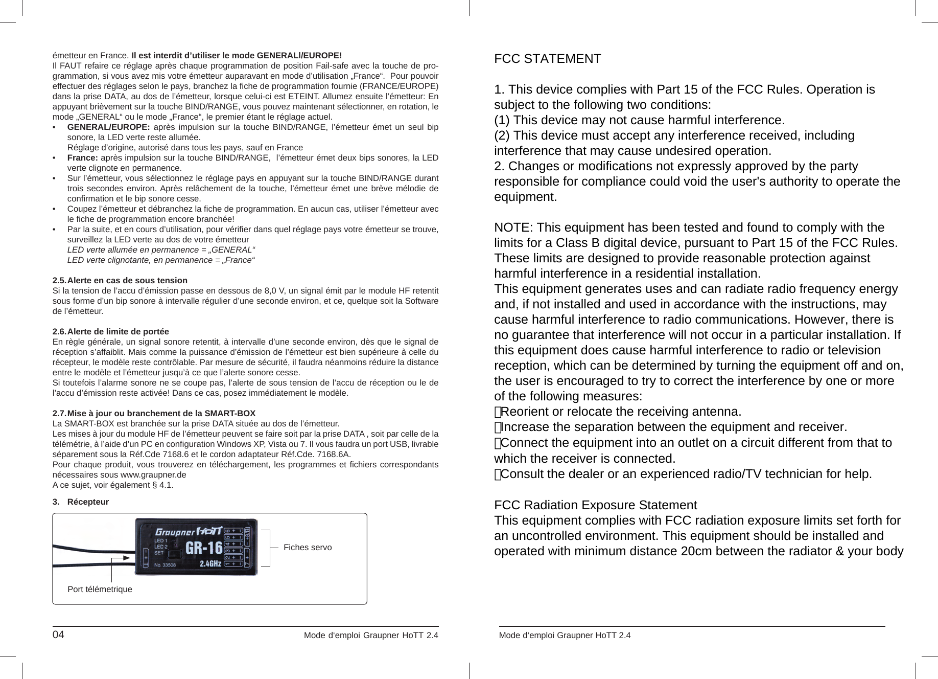 3. Récepteurémetteur en France. Il est interdit d’utiliser le mode GENERALl/EUROPE!Il FAUT refaire ce réglage après chaque programmation de position Fail-safe avec la touche de pro-grammation, si vous avez mis votre émetteur auparavant en mode d’utilisation „France“.  Pour pouvoir effectuer des réglages selon le pays, branchez la ﬁ che de programmation fournie (FRANCE/EUROPE) dans la prise DATA, au dos de l’émetteur, lorsque celui-ci est ETEINT. Allumez ensuite l’émetteur: En appuyant brièvement sur la touche BIND/RANGE, vous pouvez maintenant sélectionner, en rotation, le mode „GENERAL“ ou le mode „France“, le premier étant le réglage actuel.•  GENERAL/EUROPE: après impulsion sur la touche BIND/RANGE, l’émetteur émet un seul bip  sonore, la LED verte reste allumée.   Réglage d’origine, autorisé dans tous les pays, sauf en France•  France: après impulsion sur la touche BIND/RANGE,  l’émetteur émet deux bips sonores, la LED  verte clignote en permanence.•  Sur l’émetteur, vous sélectionnez le réglage pays en appuyant sur la touche BIND/RANGE durant   trois secondes environ. Après relâchement de la touche, l’émetteur émet une brève mélodie de conﬁ rmation et le bip sonore cesse.  •  Coupez l’émetteur et débranchez la ﬁ che de programmation. En aucun cas, utiliser l’émetteur avec  le ﬁ che de programmation encore branchée!•  Par la suite, et en cours d’utilisation, pour vériﬁ er dans quel réglage pays votre émetteur se trouve,   surveillez la LED verte au dos de votre émetteur    LED verte allumée en permanence = „GENERAL“  LED verte clignotante, en permanence = „France“2.5. Alerte en cas de sous tensionSi la tension de l’accu d’émission passe en dessous de 8,0 V, un signal émit par le module HF retentit sous forme d’un bip sonore à intervalle régulier d’une seconde environ, et ce, quelque soit la Software de l’émetteur.2.6. Alerte de limite de portée En règle générale, un signal sonore retentit, à intervalle d’une seconde environ, dès que le signal de réception s’affaiblit. Mais comme la puissance d’émission de l’émetteur est bien supérieure à celle du récepteur, le modèle reste contrôlable. Par mesure de sécurité, il faudra néanmoins réduire la distance entre le modèle et l’émetteur jusqu’à ce que l’alerte sonore cesse.     Si toutefois l’alarme sonore ne se coupe pas, l’alerte de sous tension de l’accu de réception ou le de l’accu d’émission reste activée! Dans ce cas, posez immédiatement le modèle.  2.7. Mise à jour ou branchement de la SMART-BOXLa SMART-BOX est branchée sur la prise DATA située au dos de l’émetteur. Les mises à jour du module HF de l’émetteur peuvent se faire soit par la prise DATA , soit par celle de la télémétrie, à l’aide d’un PC en conﬁ guration Windows XP, Vista ou 7. Il vous faudra un port USB, livrable séparement sous la Réf.Cde 7168.6 et le cordon adaptateur Réf.Cde. 7168.6A. Pour chaque produit, vous trouverez en téléchargement, les programmes et ﬁ chiers correspondants nécessaires sous www.graupner.de A ce sujet, voir également § 4.1.04                                                                             Mode d‘emploi Graupner HoTT 2.4                                                                    Fiches servoPort télémetriqueINDICATIONS QUANT A LA PROTECTION DE L’ENVIRONNEMENTCe produit à la ﬁ n de sa durée de vie ne doit pas être mis à la poubelle, mais être remis à une collecte pour le recyclage d‘appareils électriques et électroniques.Le symbole inscrit sur le produit, dans la notice d‘instructions et sur sonemballage l‘indique.Les matériaux selon leurs reconnaissances sont réutilisables. Avec le re-cyclage de matériaux et autres formes d‘appareils, vous contribuez à la protection de l‘environnement.Les batteries et accus doivent être retirés de l‘appareil et doivent être re-mis à un dépôt homologué pour ce type de produits.Pour les modèles radiocommandés, les pièces électroniques, comme par exemple les ser-vos, récepteur ou variateur de vitesse, doivent être démontés et retirés du produit et être remis à une collecte spécialisée pour produits électroniques.Veuillez s.v.p. demander auprès de votre mairie l‘adresse exacte du point de récupération le plus proche de chez vous. Mode d‘emploi Graupner HoTT 2.4                                                                                       09FCC STATEMENT1. This device complies with Part 15 of the FCC Rules. Operation issubject to the following two conditions:(1) This device may not cause harmful interference.(2) This device must accept any interference received, includinginterference that may cause undesired operation.2. Changes or modifications not expressly approved by the partyresponsible for compliance could void the user&apos;s authority to operate theequipment.NOTE: This equipment has been tested and found to comply with thelimits for a Class B digital device, pursuant to Part 15 of the FCC Rules.These limits are designed to provide reasonable protection againstharmful interference in a residential installation.This equipment generates uses and can radiate radio frequency energyand, if not installed and used in accordance with the instructions, maycause harmful interference to radio communications. However, there isno guarantee that interference will not occur in a particular installation. Ifthis equipment does cause harmful interference to radio or televisionreception, which can be determined by turning the equipment off and on,the user is encouraged to try to correct the interference by one or moreof the following measures:　 Reorient or relocate the receiving antenna.　 Increase the separation between the equipment and receiver.　 Connect the equipment into an outlet on a circuit different from that towhich the receiver is connected.　 Consult the dealer or an experienced radio/TV technician for help.FCC Radiation Exposure StatementThis equipment complies with FCC radiation exposure limits set forth foran uncontrolled environment. This equipment should be installed andoperated with minimum distance 20cm between the radiator &amp; your body