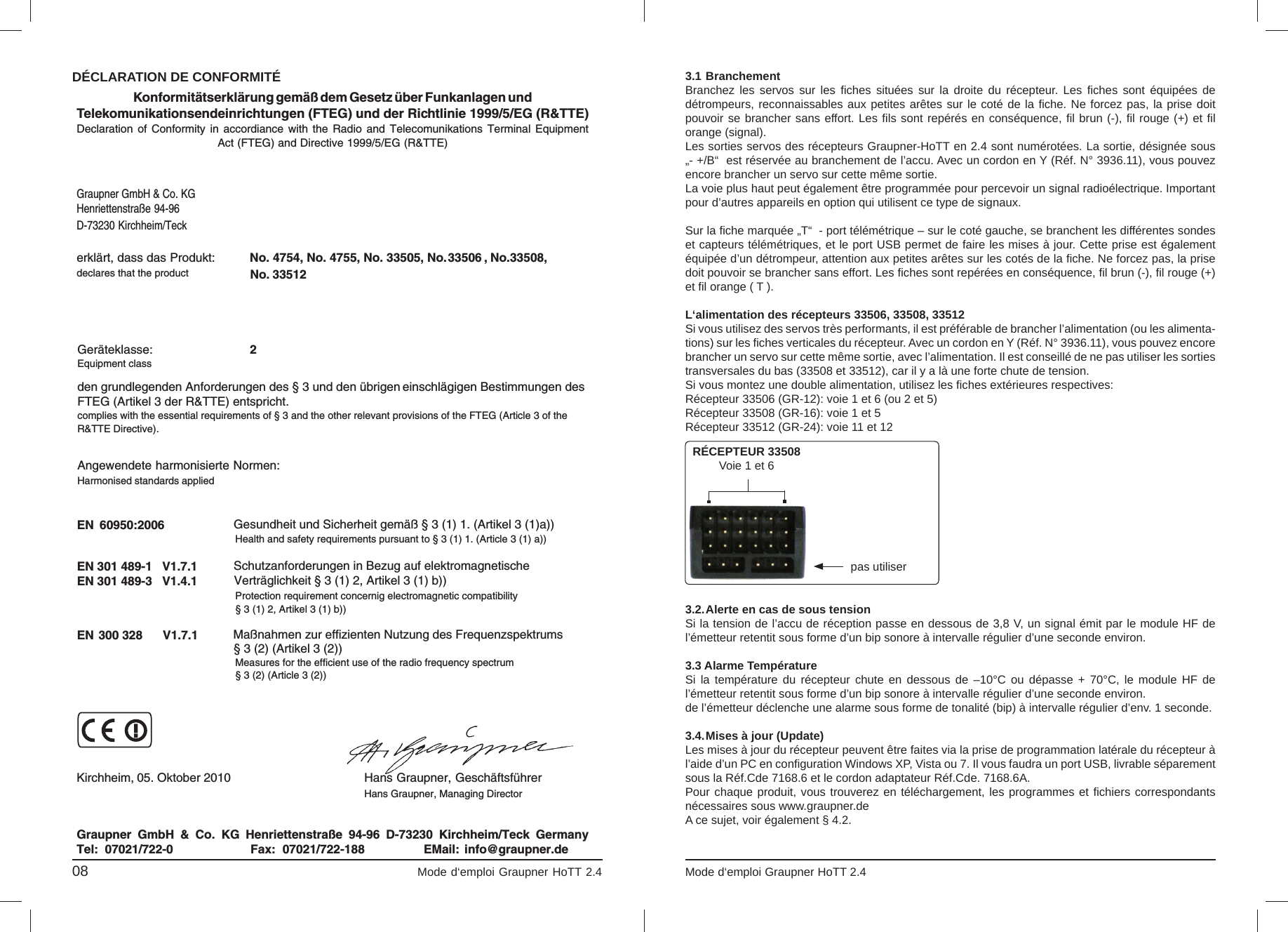 , No.33508, No. 33512 33506Konformitätserklärung gemäß dem Gesetz über Funkanlagen undTelekomunikationsendeinrichtungen (FTEG) und der Richtlinie 1999/5/EG (R&amp;TTE)Declaration  of  Conformity  in  accordiance  with  the  Radio  and  Telecomunikations  Terminal  EquipmentAct (FTEG) and Directive 1999/5/EG (R&amp;TTE)Graupner GmbH &amp; Co. KGHenriettenstraße 94-96D-73230 Kirchheim/Teckerklärt, dass das Produkt:declares that the productGeräteklasse: 2Equipment classden grundlegenden Anforderungen des § 3 und den übrigen    einschlägigen Bestimmungen des   FTEG (Artikel 3 der R&amp;TTE) entspricht.  complies with the essential requirements of § 3 and the other relevant provisions of the FTEG (Article 3 of theR&amp;TTE Directive).Angewendete harmonisierte Normen:Harmonised standards appliedEN  60950:2006             EN 301 489-1   V1.7.1EN 301 489-3   V1.4.1 EN 300 328      V1.7.1                     Health and safety requirements pursuant to § 3 (1) 1. (Article 3 (1) a))                   Protection requirement concernig electromagnetic compatibility                  § 3 (1) 2, Artikel 3 (1) b))                   Measures for the efficient use of the radio frequency spectrum                  § 3 (2) (Article 3 (2))Kirchheim,  05. Oktober 2010  Hans Graupner, GeschäftsführerHans Graupner, Managing DirectorGraupner  GmbH  &amp;  Co.  KG  Henriettenstraße  94-96  D-73230  Kirchheim/Teck  GermanyTel:  07021/722-0 EMail:  info@graupner.deFax:  07021/722-188Gesundheit und Sicherheit gemäß § 3 (1) 1. (Artikel 3 (1)a)) Schutzanforderungen in Bezug auf elektromagnetische  Verträglichkeit § 3 (1) 2, Artikel 3 (1) b))Maßnahmen zur effizienten Nutzung des Frequenzspektrums § 3 (2) (Artikel 3 (2))No. 4754, No. 4755, No. 33505, No. DÉCLARATION DE CONFORMITÉ08                                                                             Mode d‘emploi Graupner HoTT 2.4                                                                     Mode d‘emploi Graupner HoTT 2.4                                                                                       053.1 BranchementBranchez les servos sur les ﬁ ches situées sur la droite du récepteur. Les ﬁ ches sont équipées de détrompeurs, reconnaissables aux petites arêtes sur le coté de la ﬁ che. Ne forcez pas, la prise doit pouvoir se brancher sans effort. Les ﬁ ls sont repérés en conséquence, ﬁ l brun (-), ﬁ l rouge (+) et ﬁ l orange (signal).  Les sorties servos des récepteurs Graupner-HoTT en 2.4 sont numérotées. La sortie, désignée sous „- +/B“  est réservée au branchement de l’accu. Avec un cordon en Y (Réf. N° 3936.11), vous pouvez encore brancher un servo sur cette même sortie.La voie plus haut peut également être programmée pour percevoir un signal radioélectrique. Important pour d’autres appareils en option qui utilisent ce type de signaux. Sur la ﬁ che marquée „T“  - port télémétrique – sur le coté gauche, se branchent les différentes sondes et capteurs télémétriques, et le port USB permet de faire les mises à jour. Cette prise est également équipée d’un détrompeur, attention aux petites arêtes sur les cotés de la ﬁ che. Ne forcez pas, la prise doit pouvoir se brancher sans effort. Les ﬁ ches sont repérées en conséquence, ﬁ l brun (-), ﬁ l rouge (+) et ﬁ l orange ( T ).  L‘alimentation des récepteurs 33506, 33508, 33512Si vous utilisez des servos très performants, il est préférable de brancher l’alimentation (ou les alimenta-tions) sur les ﬁ ches verticales du récepteur. Avec un cordon en Y (Réf. N° 3936.11), vous pouvez encore brancher un servo sur cette même sortie, avec l’alimentation. Il est conseillé de ne pas utiliser les sorties transversales du bas (33508 et 33512), car il y a là une forte chute de tension.Si vous montez une double alimentation, utilisez les ﬁ ches extérieures respectives: Récepteur 33506 (GR-12): voie 1 et 6 (ou 2 et 5)Récepteur 33508 (GR-16): voie 1 et 5Récepteur 33512 (GR-24): voie 11 et 12 3.2. Alerte en cas de sous tensionSi la tension de l’accu de réception passe en dessous de 3,8 V, un signal émit par le module HF de l’émetteur retentit sous forme d’un bip sonore à intervalle régulier d’une seconde environ.3.3 Alarme TempératureSi la température du récepteur chute en dessous de –10°C ou dépasse + 70°C, le module HF de l’émetteur retentit sous forme d’un bip sonore à intervalle régulier d’une seconde environ.de l’émetteur déclenche une alarme sous forme de tonalité (bip) à intervalle régulier d’env. 1 seconde. 3.4. Mises à jour (Update)Les mises à jour du récepteur peuvent être faites via la prise de programmation latérale du récepteur à l’aide d’un PC en conﬁ guration Windows XP, Vista ou 7. Il vous faudra un port USB, livrable séparement sous la Réf.Cde 7168.6 et le cordon adaptateur Réf.Cde. 7168.6A. Pour chaque produit, vous trouverez en téléchargement, les programmes et ﬁ chiers correspondants nécessaires sous www.graupner.de A ce sujet, voir également § 4.2. RÉCEPTEUR 33508Voie 1 et 6pas utiliser