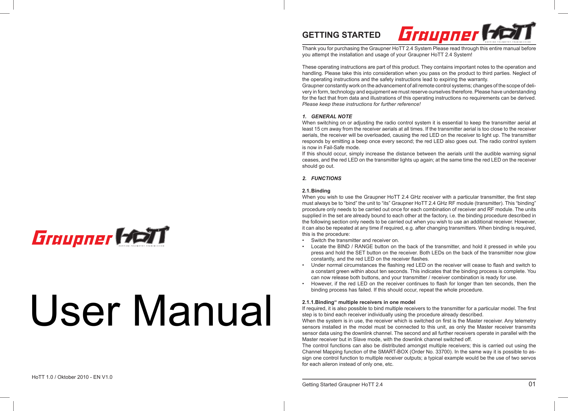 Graupner GmbH &amp; Co. KGHenriettenstraße 94 – 96D-73230 Kirchheim/TeckGermanywww.graupner.deÄnderungen sowie Liefermöglichkeiten vorbehalten. Lieferung durch den Fachhandel. Bezugsquellen werden nachgewiesen. Für Druckfehler kann keine Haftung übernommen werden.Speciﬁ cations and availability subject to change. Supplied through specialist model shops only. We will gladly inform you of your nearest supplier. We accept no liability for printing errors.Sous réserve de modiﬁ cations et de possibilité de livraison. Livraison uniquement au travers de maga-sins spécialisés en modélisme. Nous pourrons vous communiquer l’adresse de votre revendeur le plus proche. Nous ne sommes pas responsables d’éventuelles erreurs d’impression.Con riserva di variazione delle speciﬁ che e disponibilità del prodotto. Fornitura attraverso rivenditori specializzati.Saremmo lieti di potervi indicare il punto vendita più vicino a voi. Si declina qualsiasi res-ponsabilità per errori di stampa.HoTT 1.0 / Oktober 2010 - EN V1.0 GETTING STARTED Thank you for purchasing the Graupner HoTT 2.4 System Please read through this entire manual before you attempt the installation and usage of your Graupner HoTT 2.4 System!These operating instructions are part of this product. They contains important notes to the operation and handling. Please take this into consideration when you pass on the product to third parties. Neglect of the operating instructions and the safety instructions lead to expiring the warranty. Graupner constantly work on the advancement of all remote control systems; changes of the scope of deli-very in form, technology and equipment we must reserve ourselves therefore. Please have understanding for the fact that from data and illustrations of this operating instructions no requirements can be derived.Please keep these instructions for further reference!1. GENERAL NOTEWhen switching on or adjusting the radio control system it is essential to keep the transmitter aerial at least 15 cm away from the receiver aerials at all times. If the transmitter aerial is too close to the receiver aerials, the receiver will be overloaded, causing the red LED on the receiver to light up. The transmitter responds by emitting a beep once every second; the red LED also goes out. The radio control system is now in Fail-Safe mode.If this should occur, simply increase the distance between the aerials until the audible warning signal ceases, and the red LED on the transmitter lights up again; at the same time the red LED on the receiver should go out.2. FUNCTIONS 2.1. BindingWhen you wish to use the Graupner HoTT 2.4 GHz receiver with a particular transmitter, the ﬁ rst step must always be to “bind” the unit to “its” Graupner HoTT 2.4 GHz RF module (transmitter). This “binding” procedure only needs to be carried out once for each combination of receiver and RF module. The units supplied in the set are already bound to each other at the factory, i.e. the binding procedure described in the following section only needs to be carried out when you wish to use an additional receiver. However, it can also be repeated at any time if required, e.g. after changing transmitters. When binding is required, this is the procedure:•  Switch the transmitter and receiver on.•  Locate the BIND / RANGE button on the back of the transmitter, and hold it pressed in while you  press and hold the SET button on the receiver. Both LEDs on the back of the transmitter now glow  constantly, and the red LED on the receiver ﬂ ashes.•  Under normal circumstances the ﬂ ashing red LED on the receiver will cease to ﬂ ash and switch to   a constant green within about ten seconds. This indicates that the binding process is complete. You   can now release both buttons, and your transmitter / receiver combination is ready for use.•  However, if the red LED on the receiver continues to ﬂ ash for longer than ten seconds, then the   binding process has failed. If this should occur, repeat the whole procedure.2.1.1.Binding“ multiple receivers in one modelIf required, it is also possible to bind multiple receivers to the transmitter for a particular model. The ﬁ rst step is to bind each receiver individually using the procedure already described.When the system is in use, the receiver which is switched on ﬁ rst is the Master receiver. Any telemetry sensors installed in the model must be connected to this unit, as only the Master receiver transmits sensor data using the downlink channel. The second and all further receivers operate in parallel with the Master receiver but in Slave mode, with the downlink channel switched off.The control functions can also be distributed amongst multiple receivers; this is carried out using the Channel Mapping function of the SMART-BOX (Order No. 33700). In the same way it is possible to as-sign one control function to multiple receiver outputs; a typical example would be the use of two servos for each aileron instead of only one, etc.Getting Started Graupner HoTT 2.4                                                                                           01User Manual