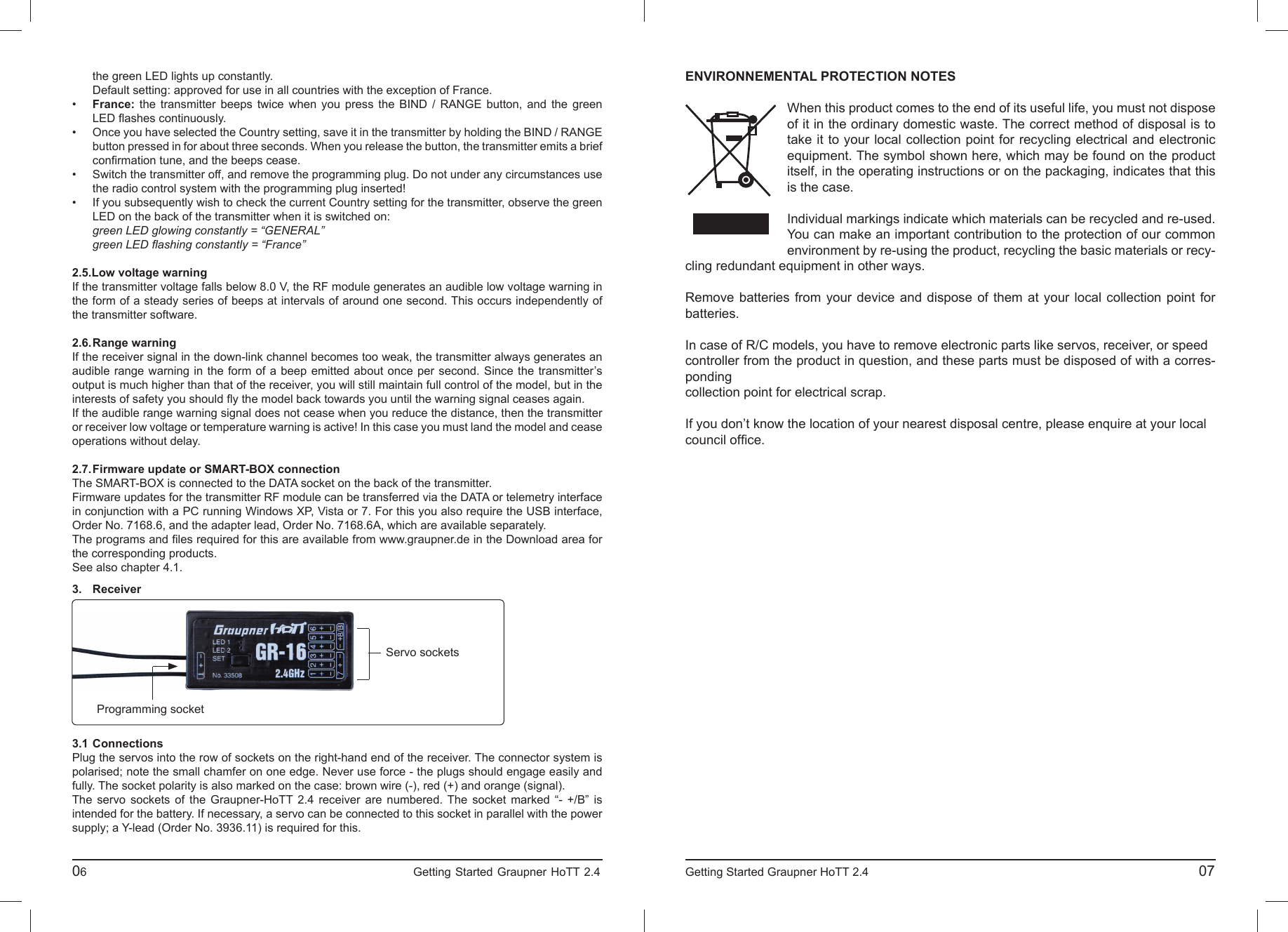   the green LED lights up constantly.   Default setting: approved for use in all countries with the exception of France.•  France: the transmitter beeps twice when you press the BIND / RANGE button, and the green LED ﬂ ashes continuously.•  Once you have selected the Country setting, save it in the transmitter by holding the BIND / RANGE  button pressed in for about three seconds. When you release the button, the transmitter emits a brief conﬁ rmation tune, and the beeps cease.•  Switch the transmitter off, and remove the programming plug. Do not under any circumstances use  the radio control system with the programming plug inserted!•  If you subsequently wish to check the current Country setting for the transmitter, observe the green  LED on the back of the transmitter when it is switched on:  green LED glowing constantly = “GENERAL” green LED ﬂ ashing constantly = “France”2.5. Low voltage warningIf the transmitter voltage falls below 8.0 V, the RF module generates an audible low voltage warning in the form of a steady series of beeps at intervals of around one second. This occurs independently of the transmitter software.2.6. Range  warningIf the receiver signal in the down-link channel becomes too weak, the transmitter always generates an audible range warning in the form of a beep emitted about once per second. Since the transmitter’s output is much higher than that of the receiver, you will still maintain full control of the model, but in the interests of safety you should ﬂ y the model back towards you until the warning signal ceases again.If the audible range warning signal does not cease when you reduce the distance, then the transmitter or receiver low voltage or temperature warning is active! In this case you must land the model and cease operations without delay.2.7. Firmware update or SMART-BOX connectionThe SMART-BOX is connected to the DATA socket on the back of the transmitter.Firmware updates for the transmitter RF module can be transferred via the DATA or telemetry interface in conjunction with a PC running Windows XP, Vista or 7. For this you also require the USB interface, Order No. 7168.6, and the adapter lead, Order No. 7168.6A, which are available separately.The programs and ﬁ les required for this are available from www.graupner.de in the Download area for the corresponding products.See also chapter 4.1.06                                                                             Getting Started Graupner HoTT 2.4                                                                    3. Receiver3.1  ConnectionsPlug the servos into the row of sockets on the right-hand end of the receiver. The connector system is polarised; note the small chamfer on one edge. Never use force - the plugs should engage easily and fully. The socket polarity is also marked on the case: brown wire (-), red (+) and orange (signal).The servo sockets of the Graupner-HoTT 2.4 receiver are numbered. The socket marked “- +/B” is intended for the battery. If necessary, a servo can be connected to this socket in parallel with the power supply; a Y-lead (Order No. 3936.11) is required for this.Servo socketsProgramming socketENVIRONNEMENTAL PROTECTION NOTESWhen this product comes to the end of its useful life, you must not dispose of it in the ordinary domestic waste. The correct method of disposal is to take it to your local collection point for recycling electrical and electronic equipment. The symbol shown here, which may be found on the product itself, in the operating instructions or on the packaging, indicates that this is the case.Individual markings indicate which materials can be recycled and re-used. You can make an important contribution to the protection of our common environment by re-using the product, recycling the basic materials or recy-cling redundant equipment in other ways.Remove batteries from your device and dispose of them at your local collection point for batteries.In case of R/C models, you have to remove electronic parts like servos, receiver, or speedcontroller from the product in question, and these parts must be disposed of with a corres-pondingcollection point for electrical scrap.If you don’t know the location of your nearest disposal centre, please enquire at your localcouncil ofﬁ ce. Getting Started Graupner HoTT 2.4                                                                                       07