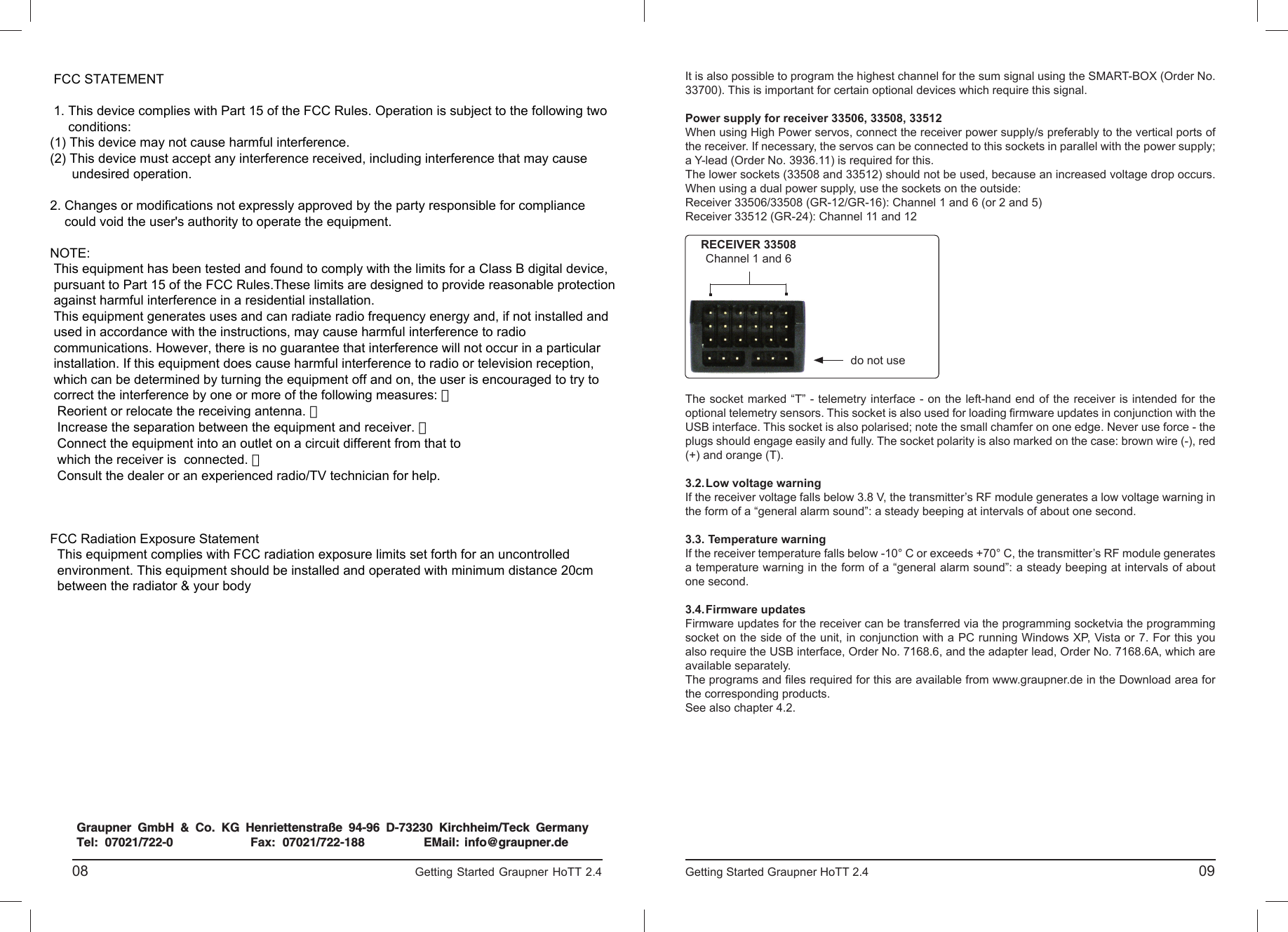 , No.33508, No. 33512 33506Konformitätserklärung gemäß dem Gesetz über Funkanlagen undTelekomunikationsendeinrichtungen (FTEG) und der Richtlinie 1999/5/EG (R&amp;TTE)Declaration  of  Conformity  in  accordiance  with  the  Radio  and  Telecomunikations  Terminal  EquipmentAct (FTEG) and Directive 1999/5/EG (R&amp;TTE)Graupner GmbH &amp; Co. KGHenriettenstraße 94-96D-73230 Kirchheim/Teckerklärt, dass das Produkt:declares that the productGeräteklasse: 2Equipment classden grundlegenden Anforderungen des § 3 und den übrigen    einschlägigen Bestimmungen des   FTEG (Artikel 3 der R&amp;TTE) entspricht.  complies with the essential requirements of § 3 and the other relevant provisions of the FTEG (Article 3 of theR&amp;TTE Directive).Angewendete harmonisierte Normen:Harmonised standards appliedEN  60950:2006             EN 301 489-1   V1.7.1EN 301 489-3   V1.4.1 EN 300 328      V1.7.1                     Health and safety requirements pursuant to § 3 (1) 1. (Article 3 (1) a))                   Protection requirement concernig electromagnetic compatibility                  § 3 (1) 2, Artikel 3 (1) b))                   Measures for the efficient use of the radio frequency spectrum                  § 3 (2) (Article 3 (2))Kirchheim,  05. Oktober 2010  Hans Graupner, GeschäftsführerHans Graupner, Managing DirectorGraupner  GmbH  &amp;  Co.  KG  Henriettenstraße  94-96  D-73230  Kirchheim/Teck  GermanyTel:  07021/722-0 EMail:  info@graupner.deFax:  07021/722-188Gesundheit und Sicherheit gemäß § 3 (1) 1. (Artikel 3 (1)a)) Schutzanforderungen in Bezug auf elektromagnetische  Verträglichkeit § 3 (1) 2, Artikel 3 (1) b))Maßnahmen zur effizienten Nutzung des Frequenzspektrums § 3 (2) (Artikel 3 (2))No. 4754, No. 4755, No. 33505, No. 08                                                                             Getting Started Graupner HoTT 2.4                                                                     Getting Started Graupner HoTT 2.4                                                                                       09It is also possible to program the highest channel for the sum signal using the SMART-BOX (Order No. 33700). This is important for certain optional devices which require this signal.Power supply for receiver 33506, 33508, 33512When using High Power servos, connect the receiver power supply/s preferably to the vertical ports of the receiver. If necessary, the servos can be connected to this sockets in parallel with the power supply; a Y-lead (Order No. 3936.11) is required for this.The lower sockets (33508 and 33512) should not be used, because an increased voltage drop occurs.When using a dual power supply, use the sockets on the outside:Receiver 33506/33508 (GR-12/GR-16): Channel 1 and 6 (or 2 and 5)Receiver 33512 (GR-24): Channel 11 and 12The socket marked “T” - telemetry interface - on the left-hand end of the receiver is intended for the optional telemetry sensors. This socket is also used for loading ﬁ rmware updates in conjunction with the USB interface. This socket is also polarised; note the small chamfer on one edge. Never use force - the plugs should engage easily and fully. The socket polarity is also marked on the case: brown wire (-), red (+) and orange (T). 3.2. Low voltage warningIf the receiver voltage falls below 3.8 V, the transmitter’s RF module generates a low voltage warning in the form of a “general alarm sound”: a steady beeping at intervals of about one second.3.3. Temperature warningIf the receiver temperature falls below -10° C or exceeds +70° C, the transmitter’s RF module generates a temperature warning in the form of a “general alarm sound”: a steady beeping at intervals of about one second.3.4. Firmware  updatesFirmware updates for the receiver can be transferred via the programming socketvia the programming socket on the side of the unit, in conjunction with a PC running Windows XP, Vista or 7. For this you also require the USB interface, Order No. 7168.6, and the adapter lead, Order No. 7168.6A, which are available separately.The programs and ﬁ les required for this are available from www.graupner.de in the Download area for the corresponding products.See also chapter 4.2.RECEIVER 33508Channel 1 and 6do not use FCC STATEMENT 1. This device complies with Part 15 of the FCC Rules. Operation is subject to the following two     conditions:(1) This device may not cause harmful interference.(2) This device must accept any interference received, including interference that may cause      undesired operation.2. Changes or modifications not expressly approved by the party responsible for compliance    could void the user&apos;s authority to operate the equipment.NOTE: This equipment has been tested and found to comply with the limits for a Class B digital device, pursuant to Part 15 of the FCC Rules.These limits are designed to provide reasonable protection against harmful interference in a residential installation. This equipment generates uses and can radiate radio frequency energy and, if not installed and used in accordance with the instructions, may cause harmful interference to radio communications. However, there is no guarantee that interference will not occur in a particular installation. If this equipment does cause harmful interference to radio or television reception, which can be determined by turning the equipment off and on, the user is encouraged to try to correct the interference by one or more of the following measures: 　  Reorient or relocate the receiving antenna. 　  Increase the separation between the equipment and receiver. 　  Connect the equipment into an outlet on a circuit different from that to  which the receiver is  connected. 　  Consult the dealer or an experienced radio/TV technician for help.FCC Radiation Exposure Statement  This equipment complies with FCC radiation exposure limits set forth for an uncontrolled  environment. This equipment should be installed and operated with minimum distance 20cm  between the radiator &amp; your body