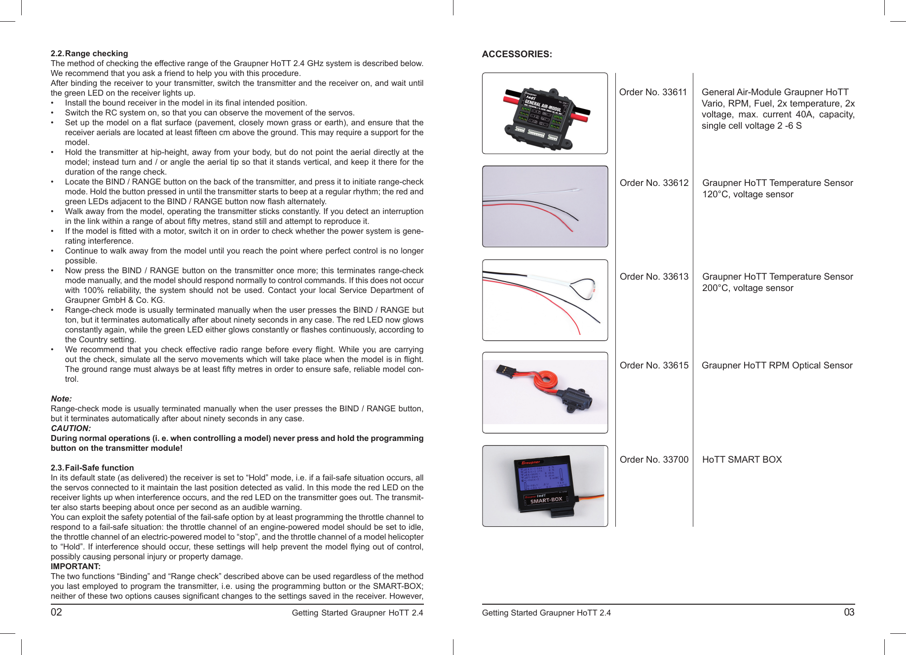 2.2. Range  checkingThe method of checking the effective range of the Graupner HoTT 2.4 GHz system is described below. We recommend that you ask a friend to help you with this procedure.After binding the receiver to your transmitter, switch the transmitter and the receiver on, and wait until the green LED on the receiver lights up.•  Install the bound receiver in the model in its ﬁ nal intended position.•  Switch the RC system on, so that you can observe the movement of the servos.•  Set up the model on a ﬂ at surface (pavement, closely mown grass or earth), and ensure that the  receiver aerials are located at least ﬁ fteen cm above the ground. This may require a support for the model.•  Hold the transmitter at hip-height, away from your body, but do not point the aerial directly at the  model; instead turn and / or angle the aerial tip so that it stands vertical, and keep it there for the  duration of the range check.•  Locate the BIND / RANGE button on the back of the transmitter, and press it to initiate range-check  mode. Hold the button pressed in until the transmitter starts to beep at a regular rhythm; the red and  green LEDs adjacent to the BIND / RANGE button now ﬂ ash alternately.•  Walk away from the model, operating the transmitter sticks constantly. If you detect an interruption  in the link within a range of about ﬁ fty metres, stand still and attempt to reproduce it.•  If the model is ﬁ tted with a motor, switch it on in order to check whether the power system is gene- rating interference.•  Continue to walk away from the model until you reach the point where perfect control is no longer possible.•  Now press the BIND / RANGE button on the transmitter once more; this terminates range-check   mode manually, and the model should respond normally to control commands. If this does not occur  with 100% reliability, the system should not be used. Contact your local Service Department of   Graupner GmbH &amp; Co. KG.•  Range-check mode is usually terminated manually when the user presses the BIND / RANGE but  ton, but it terminates automatically after about ninety seconds in any case. The red LED now glows  constantly again, while the green LED either glows constantly or ﬂ ashes continuously, according to  the Country setting.•  We recommend that you check effective radio range before every ﬂ ight. While you are carrying   out the check, simulate all the servo movements which will take place when the model is in ﬂ ight.   The ground range must always be at least ﬁ fty metres in order to ensure safe, reliable model con- trol. Note:Range-check mode is usually terminated manually when the user presses the BIND / RANGE button, but it terminates automatically after about ninety seconds in any case.CAUTION:During normal operations (i. e. when controlling a model) never press and hold the programming button on the transmitter module!2.3. Fail-Safe  functionIn its default state (as delivered) the receiver is set to “Hold” mode, i.e. if a fail-safe situation occurs, all the servos connected to it maintain the last position detected as valid. In this mode the red LED on the receiver lights up when interference occurs, and the red LED on the transmitter goes out. The transmit-ter also starts beeping about once per second as an audible warning.You can exploit the safety potential of the fail-safe option by at least programming the throttle channel to respond to a fail-safe situation: the throttle channel of an engine-powered model should be set to idle, the throttle channel of an electric-powered model to “stop”, and the throttle channel of a model helicopter to “Hold”. If interference should occur, these settings will help prevent the model ﬂ ying out of control, possibly causing personal injury or property damage.IMPORTANT:The two functions “Binding” and “Range check” described above can be used regardless of the method you last employed to program the transmitter, i.e. using the programming button or the SMART-BOX; neither of these two options causes signiﬁ cant changes to the settings saved in the receiver. However, 02                                                                             Getting Started Graupner HoTT 2.4                                                                    ACCESSORIES:Getting Started Graupner HoTT 2.4                                                                                       03Order No. 33611 General Air-Module Graupner HoTT Vario, RPM, Fuel, 2x temperature, 2x voltage, max. current 40A, capacity, single cell voltage 2 -6 SOrder No. 33615Order No. 33613 Graupner HoTT Temperature Sensor 200°C, voltage sensorGraupner HoTT RPM Optical SensorOrder No. 33700 HoTT SMART BOXOrder No. 33612 Graupner HoTT Temperature Sensor 120°C, voltage sensor