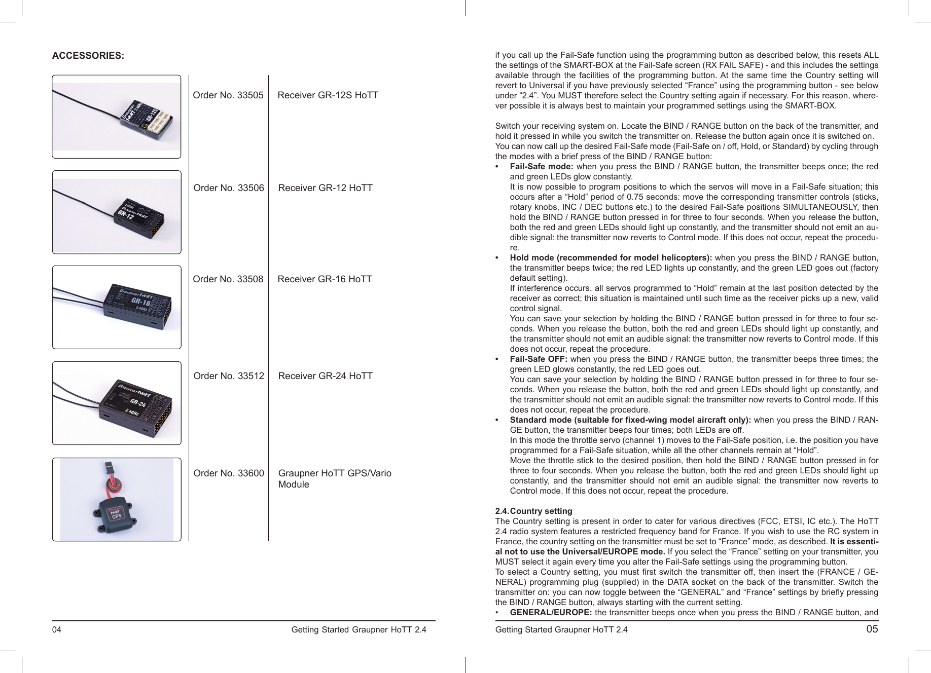 04                                                                           Getting Started Graupner HoTT 2.4                                                                    ACCESSORIES:Order No. 33505 Receiver GR-12S HoTTOrder No. 33506 Receiver GR-12 HoTTOrder No. 33508 Receiver GR-16 HoTTOrder No. 33512 Receiver GR-24 HoTTOrder No. 33600 Graupner HoTT GPS/Vario Moduleif you call up the Fail-Safe function using the programming button as described below, this resets ALL the settings of the SMART-BOX at the Fail-Safe screen (RX FAIL SAFE) - and this includes the settings available through the facilities of the programming button. At the same time the Country setting will revert to Universal if you have previously selected “France” using the programming button - see below under “2.4”. You MUST therefore select the Country setting again if necessary. For this reason, where-ver possible it is always best to maintain your programmed settings using the SMART-BOX.Switch your receiving system on. Locate the BIND / RANGE button on the back of the transmitter, and hold it pressed in while you switch the transmitter on. Release the button again once it is switched on.You can now call up the desired Fail-Safe mode (Fail-Safe on / off, Hold, or Standard) by cycling through the modes with a brief press of the BIND / RANGE button:• Fail-Safe mode: when you press the BIND / RANGE button, the transmitter beeps once; the red  and green LEDs glow constantly.  It is now possible to program positions to which the servos will move in a Fail-Safe situation; this  occurs after a “Hold” period of 0.75 seconds: move the corresponding transmitter controls (sticks,  rotary knobs, INC / DEC buttons etc.) to the desired Fail-Safe positions SIMULTANEOUSLY, then   hold the BIND / RANGE button pressed in for three to four seconds. When you release the button,  both the red and green LEDs should light up constantly, and the transmitter should not emit an au-  dible signal: the transmitter now reverts to Control mode. If this does not occur, repeat the procedu- re.•  Hold mode (recommended for model helicopters): when you press the BIND / RANGE button,  the transmitter beeps twice; the red LED lights up constantly, and the green LED goes out (factory default setting).  If interference occurs, all servos programmed to “Hold” remain at the last position detected by the   receiver as correct; this situation is maintained until such time as the receiver picks up a new, valid  control signal.  You can save your selection by holding the BIND / RANGE button pressed in for three to four se-  conds. When you release the button, both the red and green LEDs should light up constantly, and   the transmitter should not emit an audible signal: the transmitter now reverts to Control mode. If this  does not occur, repeat the procedure.• Fail-Safe OFF: when you press the BIND / RANGE button, the transmitter beeps three times; the  green LED glows constantly, the red LED goes out.  You can save your selection by holding the BIND / RANGE button pressed in for three to four se-  conds. When you release the button, both the red and green LEDs should light up constantly, and   the transmitter should not emit an audible signal: the transmitter now reverts to Control mode. If this  does not occur, repeat the procedure.•  Standard mode (suitable for ﬁ xed-wing model aircraft only): when you press the BIND / RAN-  GE button, the transmitter beeps four times; both LEDs are off.  In this mode the throttle servo (channel 1) moves to the Fail-Safe position, i.e. the position you have  programmed for a Fail-Safe situation, while all the other channels remain at “Hold”.  Move the throttle stick to the desired position, then hold the BIND / RANGE button pressed in for   three to four seconds. When you release the button, both the red and green LEDs should light up   constantly, and the transmitter should not emit an audible signal: the transmitter now reverts to  Control mode. If this does not occur, repeat the procedure.2.4. Country  settingThe Country setting is present in order to cater for various directives (FCC, ETSI, IC etc.). The HoTT 2.4 radio system features a restricted frequency band for France. If you wish to use the RC system in France, the country setting on the transmitter must be set to “France” mode, as described. It is essenti-al not to use the Universal/EUROPE mode. If you select the “France” setting on your transmitter, you MUST select it again every time you alter the Fail-Safe settings using the programming button.To select a Country setting, you must ﬁ rst switch the transmitter off, then insert the (FRANCE / GE-NERAL) programming plug (supplied) in the DATA socket on the back of the transmitter. Switch the transmitter on: you can now toggle between the “GENERAL” and “France” settings by brieﬂ y pressing the BIND / RANGE button, always starting with the current setting.•  GENERAL/EUROPE: the transmitter beeps once when you press the BIND / RANGE button, andGetting Started Graupner HoTT 2.4                                                                                       05