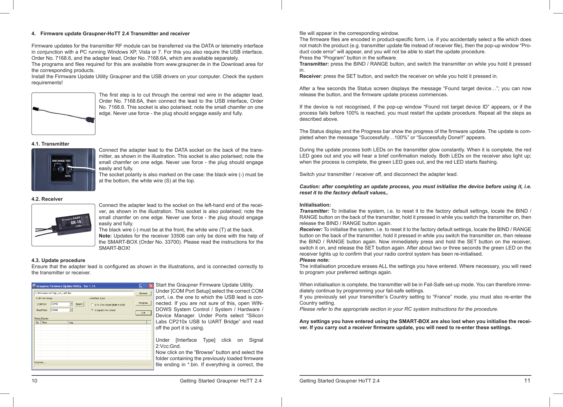 4.  Firmware update Graupner-HoTT 2.4 Transmitter and receiverFirmware updates for the transmitter RF module can be transferred via the DATA or telemetry interface in conjunction with a PC running Windows XP, Vista or 7. For this you also require the USB interface, Order No. 7168.6, and the adapter lead, Order No. 7168.6A, which are available separately.The programs and ﬁ les required for this are available from www.graupner.de in the Download area for the corresponding products.Install the Firmware Update Utility Graupner and the USB drivers on your computer. Check the system requirements!The ﬁ rst step is to cut through the central red wire in the adapter lead, Order No. 7168.6A, then connect the lead to the USB interface, Order No. 7168.6. This socket is also polarised; note the small chamfer on one edge. Never use force - the plug should engage easily and fully.4.1. TransmitterConnect the adapter lead to the DATA socket on the back of the trans-mitter, as shown in the illustration. This socket is also polarised; note the small chamfer on one edge. Never use force - the plug should engage easily and fully.The socket polarity is also marked on the case: the black wire (-) must be at the bottom, the white wire (S) at the top.4.2. ReceiverConnect the adapter lead to the socket on the left-hand end of the recei-ver, as shown in the illustration. This socket is also polarised; note the small chamfer on one edge. Never use force - the plug should engage easily and fully.The black wire (-) must be at the front, the white wire (T) at the back.Note: Updates for the receiver 33506 can only be done with the help of the SMART-BOX (Order No. 33700). Please read the instructions for the SMART-BOX! 4.3. Update procedureEnsure that the adapter lead is conﬁ gured as shown in the illustrations, and is connected correctly to the transmitter or receiver.Start the Graupner Firmware Update Utility.Under [COM Port Setup] select the correct COM port, i.e. the one to which the USB lead is con-nected. If you are not sure of this, open WIN-DOWS System Control / System / Hardware / Device Manager. Under Ports select “Silicon Labs CP210x USB to UART Bridge” and read off the port it is using.Under [Interface Type] click on Signal 2:Vcc:Gnd.Now click on the “Browse” button and select the folder containing the previously loaded ﬁ rmware ﬁ le ending in *.bin. If everything is correct, the 10                                                                             Getting Started Graupner HoTT 2.4                                                                    ﬁ le will appear in the corresponding window.The ﬁ rmware ﬁ les are encoded in product-speciﬁ c form, i.e. if you accidentally select a ﬁ le which does not match the product (e.g. transmitter update ﬁ le instead of receiver ﬁ le), then the pop-up window “Pro-duct code error” will appear, and you will not be able to start the update procedure.Press the “Program” button in the software.Transmitter: press the BIND / RANGE button, and switch the transmitter on while you hold it pressed in.Receiver: press the SET button, and switch the receiver on while you hold it pressed in.After a few seconds the Status screen displays the message “Found target device…”; you can now release the button, and the ﬁ rmware update process commences.If the device is not recognised, if the pop-up window “Found not target device ID” appears, or if the process fails before 100% is reached, you must restart the update procedure. Repeat all the steps as described above.The Status display and the Progress bar show the progress of the ﬁ rmware update. The update is com-pleted when the message “Successfully…100%” or “Successfully Done!!” appears.During the update process both LEDs on the transmitter glow constantly. When it is complete, the red LED goes out and you will hear a brief conﬁ rmation melody. Both LEDs on the receiver also light up; when the process is complete, the green LED goes out, and the red LED starts ﬂ ashing.Switch your transmitter / receiver off, and disconnect the adapter lead.Caution: after completing an update process, you must initialise the device before using it, i.e. reset it to the factory default values,.Initialisation:Transmitter: To initialise the system, i.e. to reset it to the factory default settings, locate the BIND / RANGE button on the back of the transmitter, hold it pressed in while you switch the transmitter on, then release the BIND / RANGE button again. Receiver: To initialise the system, i.e. to reset it to the factory default settings, locate the BIND / RANGE button on the back of the transmitter, hold it pressed in while you switch the transmitter on, then release the BIND / RANGE button again. Now immediately press and hold the SET button on the receiver, switch it on, and release the SET button again. After about two or three seconds the green LED on the receiver lights up to conﬁ rm that your radio control system has been re-initialised.Please note:The initialisation procedure erases ALL the settings you have entered. Where necessary, you will need to program your preferred settings again.When initialisation is complete, the transmitter will be in Fail-Safe set-up mode. You can therefore imme-diately continue by programming your fail-safe settings.If you previously set your transmitter’s Country setting to “France” mode, you must also re-enter the Country setting.Please refer to the appropriate section in your RC system instructions for the procedure.Any settings you have entered using the SMART-BOX are also lost when you initialise the recei-ver. If you carry out a receiver ﬁ rmware update, you will need to re-enter these settings.Getting Started Graupner HoTT 2.4                                                                                       11  