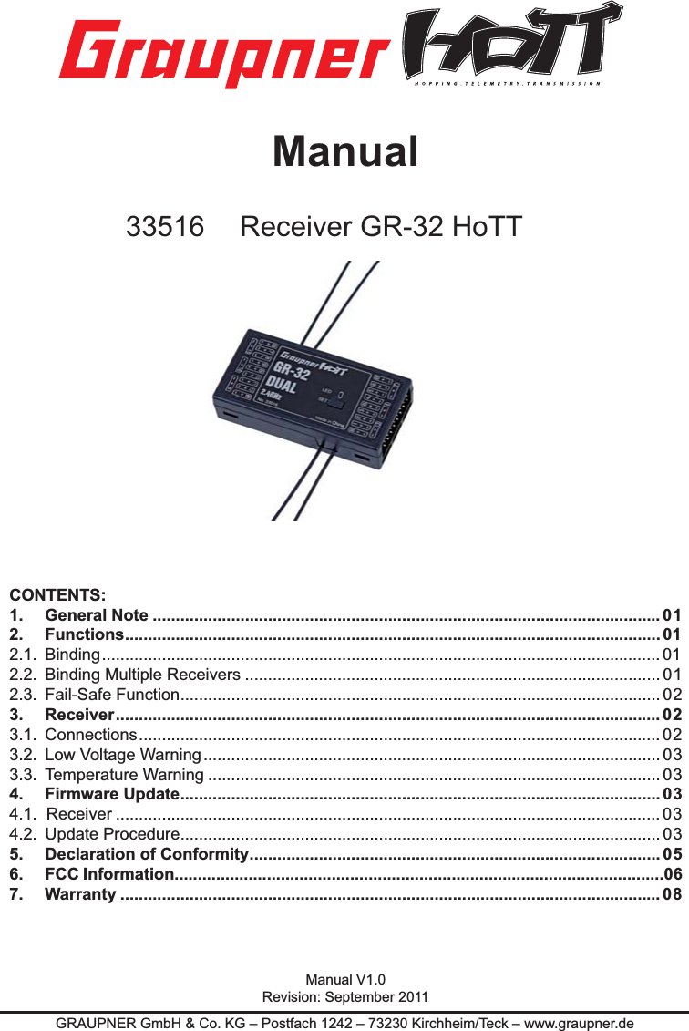 GRAUPNER GmbH &amp; Co. KG – Postfach 1242 – 73230 Kirchheim/Teck – www.graupner.deManual33516 Receiver GR-32 HoTTCONTENTS:1.     General Note .............................................................................................................. 012.     Functions .................................................................................................................... 012.1.  Binding .........................................................................................................................012.2.  Binding Multiple Receivers ..........................................................................................012.3.  Fail-Safe Function ........................................................................................................ 023.   Receiver ...................................................................................................................... 023.1.  Connections .................................................................................................................023.2.  Low Voltage Warning ................................................................................................... 033.3.  Temperature Warning .................................................................................................. 034.   Firmware Update ........................................................................................................ 034.1.  Receiver ......................................................................................................................034.2.  Update Procedure ........................................................................................................ 035.   Declaration of Conformity ......................................................................................... 056. FCC Information..........................................................................................................067.   Warranty ..................................................................................................................... 08Manual V1.0Revision: September 2011