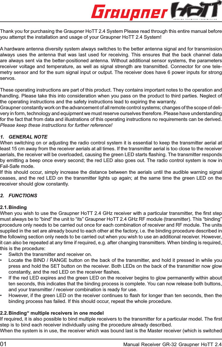 Thank you for purchasing the Graupner HoTT 2.4 System Please read through this entire manual before you attempt the installation and usage of your Graupner HoTT 2.4 System!A hardware antenna diversity system always switches to the better antenna signal and for transmission always uses the antenna that was last used for receiving. This ensures that the back channel data are always sent via the better-positioned antenna. Without additional sensor systems, the parameters receiver voltage and temperature, as well as signal strength are transmitted. Connector for one tele-metry sensor and for the sum signal input or output. The receiver does have 6 power inputs for strong servos.These operating instructions are part of this product. They contains important notes to the operation and handling. Please take this into consideration when you pass on the product to third parties. Neglect of the operating instructions and the safety instructions lead to expiring the warranty. Graupner constantly work on the advancement of all remote control systems; changes of the scope of deli-very in form, technology and equipment we must reserve ourselves therefore. Please have understanding for the fact that from data and illustrations of this operating instructions no requirements can be derived.Please keep these instructions for further reference!1. GENERAL NOTEWhen switching on or adjusting the radio control system it is essential to keep the transmitter aerial at least 15 cm away from the receiver aerials at all times. If the transmitter aerial is too close to the receiver aerials, the receiver will be overloaded, causing the green LED starts ﬂ ashing. The transmitter responds by emitting a beep once every second; the red LED also goes out. The radio control system is now in Fail-Safe mode.If this should occur, simply increase the distance between the aerials until the audible warning signal ceases, and the red LED on the transmitter lights up again; at the same time the green LED on the receiver should glow constantly.2. FUNCTIONS 2.1. BindingWhen you wish to use the Graupner HoTT 2.4 GHz receiver with a particular transmitter, the ﬁ rst step must always be to “bind” the unit to “its” Graupner HoTT 2.4 GHz RF module (transmitter). This “binding” procedure only needs to be carried out once for each combination of receiver and RF module. The units supplied in the set are already bound to each other at the factory, i.e. the binding procedure described in the following section only needs to be carried out when you wish to use an additional receiver. However, it can also be repeated at any time if required, e.g. after changing transmitters. When binding is required, this is the procedure:•  Switch the transmitter and receiver on.•  Locate the BIND / RANGE button on the back of the transmitter, and hold it pressed in while you  press and hold the SET button on the receiver. Both LEDs on the back of the transmitter now glow  constantly, and the red LED on the receiver ﬂ ashes.•  If the red LED expires and the green LED on the receiver begins to glow permanently within about   ten seconds, this indicates that the binding process is complete. You can now release both buttons,  and your transmitter / receiver combination is ready for use.•  However, if the green LED on the receiver continues to ﬂ ash for longer than ten seconds, then the   binding process has failed. If this should occur, repeat the whole procedure.2.2. Binding“ multiple receivers in one modelIf required, it is also possible to bind multiple receivers to the transmitter for a particular model. The ﬁ rst step is to bind each receiver individually using the procedure already described.When the system is in use, the receiver which was bound last is the Master receiver (which is switched 01                                                    Manual Receiver GR-32 Graupner HoTT 2.4 