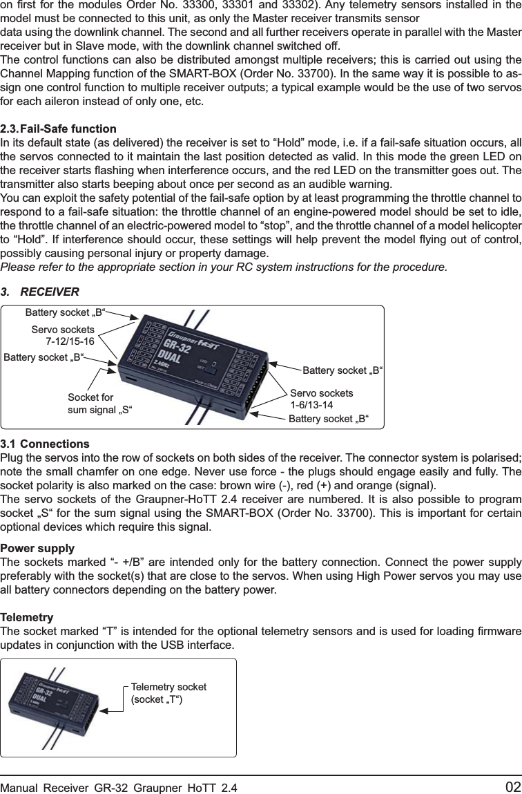 on ﬁ rst for the modules Order No. 33300, 33301 and 33302). Any telemetry sensors installed in the model must be connected to this unit, as only the Master receiver transmits sensordata using the downlink channel. The second and all further receivers operate in parallel with the Master receiver but in Slave mode, with the downlink channel switched off.The control functions can also be distributed amongst multiple receivers; this is carried out using the Channel Mapping function of the SMART-BOX (Order No. 33700). In the same way it is possible to as-sign one control function to multiple receiver outputs; a typical example would be the use of two servos for each aileron instead of only one, etc.2.3. Fail-Safe  functionIn its default state (as delivered) the receiver is set to “Hold” mode, i.e. if a fail-safe situation occurs, all the servos connected to it maintain the last position detected as valid. In this mode the green LED on the receiver starts ﬂ ashing when interference occurs, and the red LED on the transmitter goes out. The transmitter also starts beeping about once per second as an audible warning.You can exploit the safety potential of the fail-safe option by at least programming the throttle channel to respond to a fail-safe situation: the throttle channel of an engine-powered model should be set to idle, the throttle channel of an electric-powered model to “stop”, and the throttle channel of a model helicopter to “Hold”. If interference should occur, these settings will help prevent the model ﬂ ying out of control, possibly causing personal injury or property damage.Please refer to the appropriate section in your RC system instructions for the procedure.Manual Receiver GR-32 Graupner HoTT 2.4                                                 023. RECEIVER3.1  ConnectionsPlug the servos into the row of sockets on both sides of the receiver. The connector system is polarised; note the small chamfer on one edge. Never use force - the plugs should engage easily and fully. The socket polarity is also marked on the case: brown wire (-), red (+) and orange (signal).The servo sockets of the Graupner-HoTT 2.4 receiver are numbered. It is also possible to program socket „S“ for the sum signal using the SMART-BOX (Order No. 33700). This is important for certain optional devices which require this signal.Power supplyThe sockets marked “- +/B” are intended only for the battery connection. Connect the power supply preferably with the socket(s) that are close to the servos. When using High Power servos you may use all battery connectors depending on the battery power.TelemetryThe socket marked “T” is intended for the optional telemetry sensors and is used for loading ﬁ rmware updates in conjunction with the USB interface. Servo sockets 1-6/13-14Battery socket „B“Battery socket „B“Socket forsum signal „S“Servo sockets 7-12/15-16Battery socket „B“Battery socket „B“Telemetry socket(socket „T“)