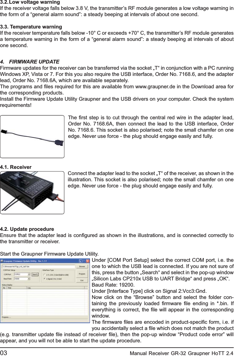 3.2. Low voltage warningIf the receiver voltage falls below 3.8 V, the transmitter’s RF module generates a low voltage warning in the form of a “general alarm sound”: a steady beeping at intervals of about one second.3.3. Temperature warningIf the receiver temperature falls below -10° C or exceeds +70° C, the transmitter’s RF module generates a temperature warning in the form of a “general alarm sound”: a steady beeping at intervals of about one second.4. FIRMWARE UPDATE Firmware updates for the receiver can be transferred via the socket „T“ in conjunction with a PC running Windows XP, Vista or 7. For this you also require the USB interface, Order No. 7168.6, and the adapter lead, Order No. 7168.6A, which are available separately. The programs and ﬁ les required for this are available from www.graupner.de in the Download area for the corresponding products.Install the Firmware Update Utility Graupner and the USB drivers on your computer. Check the system requirements!The ﬁ rst step is to cut through the central red wire in the adapter lead, Order No. 7168.6A, then connect the lead to the USB interface, Order No. 7168.6. This socket is also polarised; note the small chamfer on one edge. Never use force - the plug should engage easily and fully.4.1. ReceiverConnect the adapter lead to the socket „T“ of the receiver, as shown in the illustration. This socket is also polarised; note the small chamfer on one edge. Never use force - the plug should engage easily and fully.4.2. Update procedureEnsure that the adapter lead is conﬁ gured as shown in the illustrations, and is connected correctly to the transmitter or receiver.Start the Graupner Firmware Update Utility.Under [COM Port Setup] select the correct COM port, i.e. the one to which the USB lead is connected. If you are not sure of this, press the button „Search“ and select in the pop-up window „Silicon Labs CP210x USB to UART Bridge“ and press „OK“. Baud Rate: 19200.Under [Interface Type] click on Signal 2:Vcc3:Gnd.Now click on the “Browse” button and select the folder con-taining the previously loaded ﬁ rmware ﬁ le ending in *.bin. If everything is correct, the ﬁ le will appear in the corresponding window.The ﬁ rmware ﬁ les are encoded in product-speciﬁ c form, i.e. if you accidentally select a ﬁ le which does not match the product (e.g. transmitter update ﬁ le instead of receiver ﬁ le), then the pop-up window “Product code error” will appear, and you will not be able to start the update procedure.03                                                    Manual Receiver GR-32 Graupner HoTT 2.4 