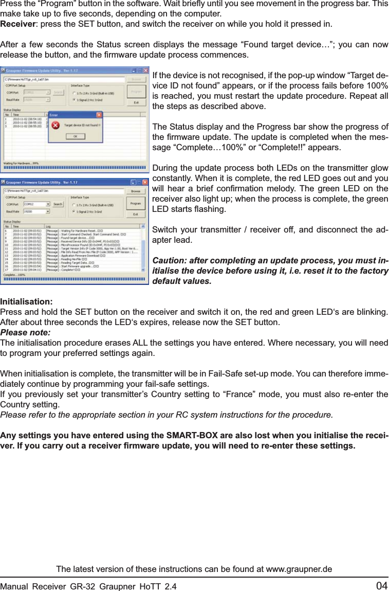 Press the “Program” button in the software. Wait brieﬂ y until you see movement in the progress bar. This make take up to ﬁ ve seconds, depending on the computer.Receiver: press the SET button, and switch the receiver on while you hold it pressed in.After a few seconds the Status screen displays the message “Found target device…”; you can now release the button, and the ﬁ rmware update process commences.If the device is not recognised, if the pop-up window “Target de-vice ID not found” appears, or if the process fails before 100% is reached, you must restart the update procedure. Repeat all the steps as described above.The Status display and the Progress bar show the progress of the ﬁ rmware update. The update is completed when the mes-sage “Complete…100%” or “Complete!!” appears.During the update process both LEDs on the transmitter glow constantly. When it is complete, the red LED goes out and you will hear a brief conﬁ rmation melody. The green LED on the receiver also light up; when the process is complete, the green LED starts ﬂ ashing.Switch your transmitter / receiver off, and disconnect the ad-apter lead.Caution: after completing an update process, you must in-itialise the device before using it, i.e. reset it to the factory default values.Initialisation:Press and hold the SET button on the receiver and switch it on, the red and green LED‘s are blinking. After about three seconds the LED‘s expires, release now the SET button.Please note:The initialisation procedure erases ALL the settings you have entered. Where necessary, you will need to program your preferred settings again.When initialisation is complete, the transmitter will be in Fail-Safe set-up mode. You can therefore imme-diately continue by programming your fail-safe settings.If you previously set your transmitter’s Country setting to “France” mode, you must also re-enter the Country setting.Please refer to the appropriate section in your RC system instructions for the procedure.Any settings you have entered using the SMART-BOX are also lost when you initialise the recei-ver. If you carry out a receiver ﬁ rmware update, you will need to re-enter these settings.The latest version of these instructions can be found at www.graupner.deManual Receiver GR-32 Graupner HoTT 2.4                                                 04