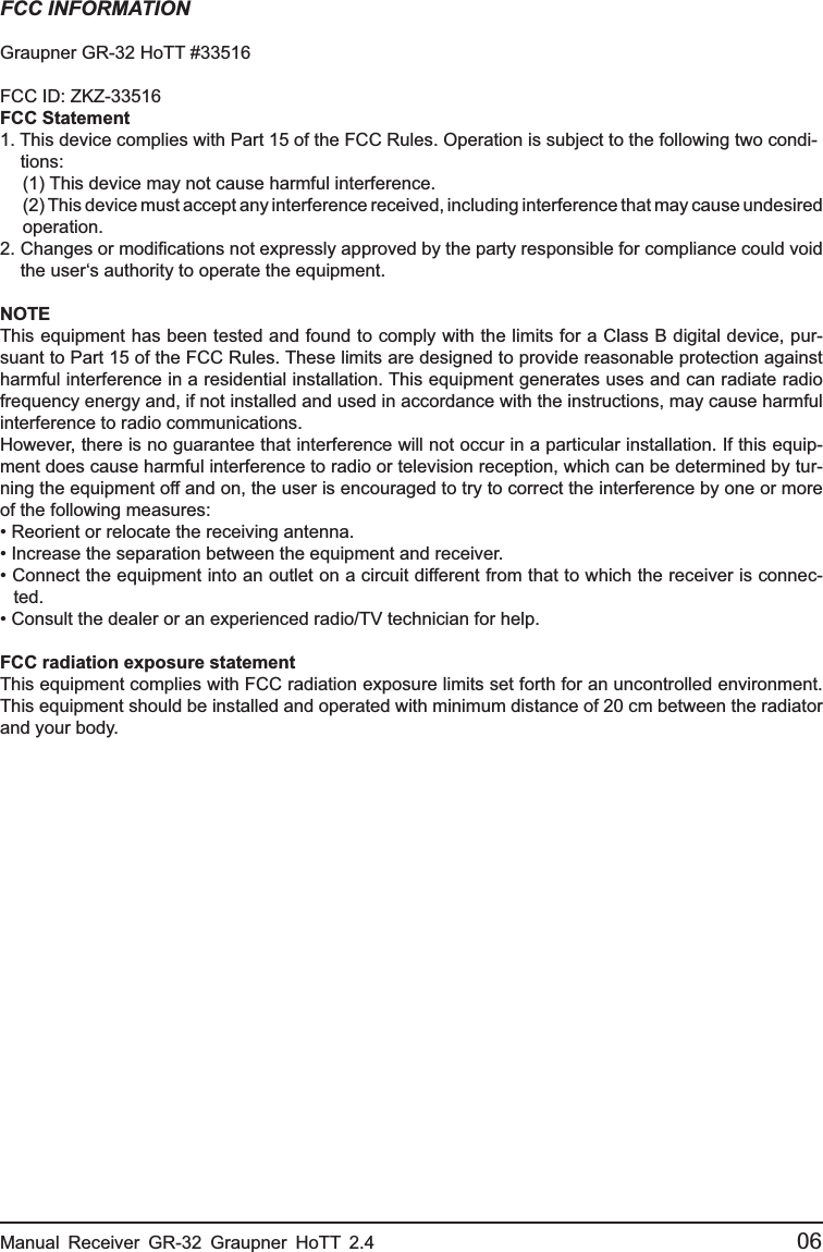 Manual Receiver GR-32 Graupner HoTT 2.4                                                 06FCC INFORMATIONGraupner GR-32 HoTT #33516FCC ID: ZKZ-33516FCC Statement1. This device complies with Part 15 of the FCC Rules. Operation is subject to the following two condi- tions:  (1) This device may not cause harmful interference.  (2) This device must accept any interference received, including interference that may cause undesired  operation.2. Changes or modiﬁ cations not expressly approved by the party responsible for compliance could void  the user‘s authority to operate the equipment.NOTEThis equipment has been tested and found to comply with the limits for a Class B digital device, pur-suant to Part 15 of the FCC Rules. These limits are designed to provide reasonable protection against harmful interference in a residential installation. This equipment generates uses and can radiate radio frequency energy and, if not installed and used in accordance with the instructions, may cause harmful interference to radio communications.However, there is no guarantee that interference will not occur in a particular installation. If this equip-ment does cause harmful interference to radio or television reception, which can be determined by tur-ning the equipment off and on, the user is encouraged to try to correct the interference by one or more of the following measures:• Reorient or relocate the receiving antenna.• Increase the separation between the equipment and receiver.• Connect the equipment into an outlet on a circuit different from that to which the receiver is connec- ted.• Consult the dealer or an experienced radio/TV technician for help.FCC radiation exposure statementThis equipment complies with FCC radiation exposure limits set forth for an uncontrolled environment. This equipment should be installed and operated with minimum distance of 20 cm between the radiator and your body.
