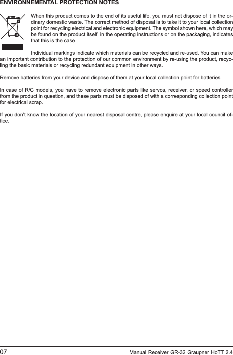 07                                                    Manual Receiver GR-32 Graupner HoTT 2.4 ENVIRONNEMENTAL PROTECTION NOTESWhen this product comes to the end of its useful life, you must not dispose of it in the or-dinary domestic waste. The correct method of disposal is to take it to your local collection point for recycling electrical and electronic equipment. The symbol shown here, which may be found on the product itself, in the operating instructions or on the packaging, indicates that this is the case.Individual markings indicate which materials can be recycled and re-used. You can make an important contribution to the protection of our common environment by re-using the product, recyc-ling the basic materials or recycling redundant equipment in other ways.Remove batteries from your device and dispose of them at your local collection point for batteries.In case of R/C models, you have to remove electronic parts like servos, receiver, or speed controller from the product in question, and these parts must be disposed of with a corresponding collection point for electrical scrap.If you don’t know the location of your nearest disposal centre, please enquire at your local council of-ﬁ ce. 