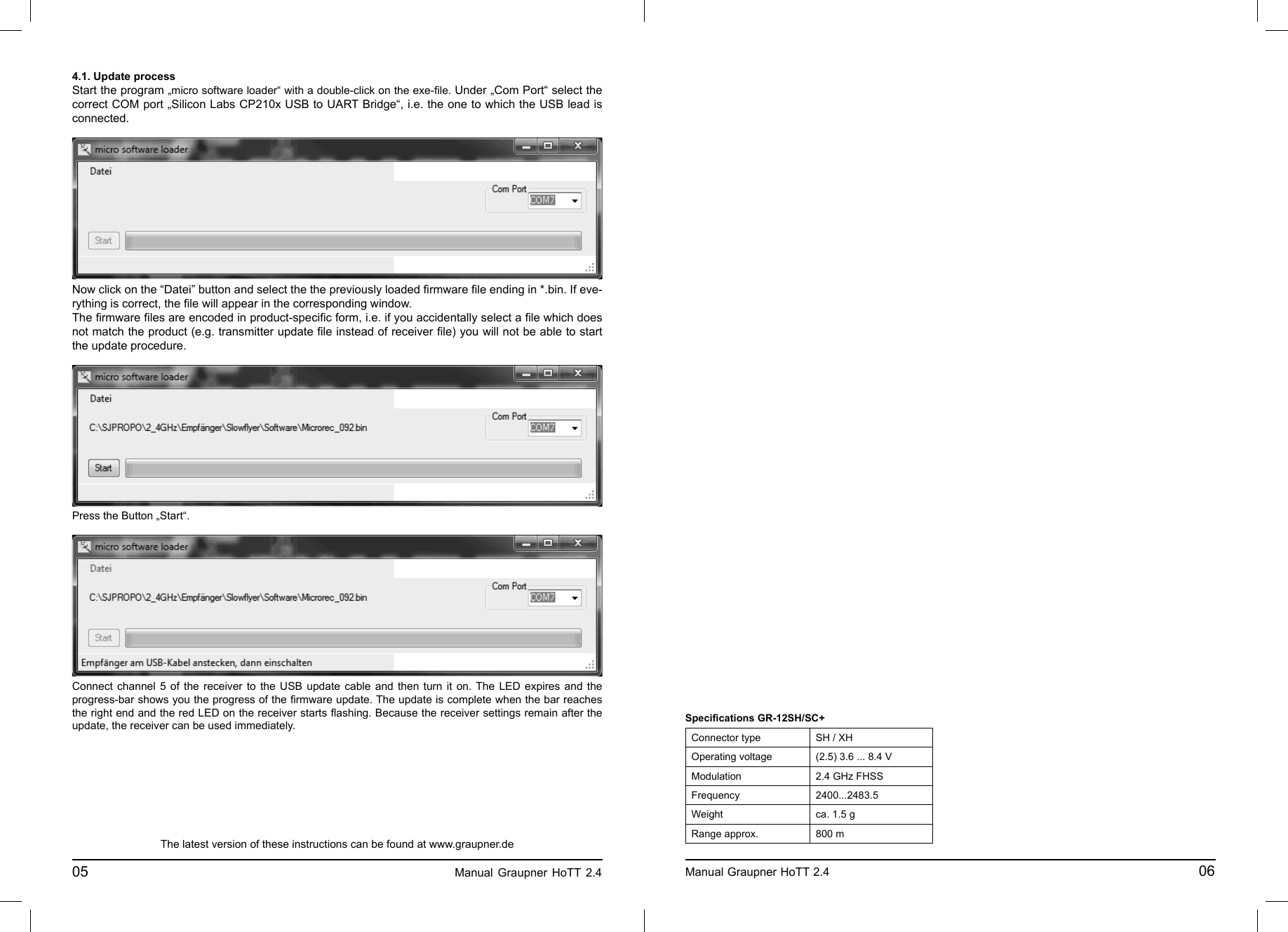 4.1. Update processStart the program „micro software loader“ with a double-click on the exe-ﬁ le. Under „Com Port“ select the correct COM port „Silicon Labs CP210x USB to UART Bridge“, i.e. the one to which the USB lead is connected. Now click on the “Datei” button and select the the previously loaded ﬁ rmware ﬁ le ending in *.bin. If eve-rything is correct, the ﬁ le will appear in the corresponding window.The ﬁ rmware ﬁ les are encoded in product-speciﬁ c form, i.e. if you accidentally select a ﬁ le which does not match the product (e.g. transmitter update ﬁ le instead of receiver ﬁ le) you will not be able to start the update procedure.Press the Button „Start“. Connect channel 5 of the receiver to the USB update cable and then turn it on. The LED expires and the progress-bar shows you the progress of the ﬁ rmware update. The update is complete when the bar reaches the right end and the red LED on the receiver starts ﬂ ashing. Because the receiver settings remain after the update, the receiver can be used immediately.The latest version of these instructions can be found at www.graupner.de05                                                                             Manual Graupner HoTT 2.4                                                                     Manual Graupner HoTT 2.4                                                                                       06Speciﬁ cations GR-12SH/SC+Connector type SH / XHOperating voltage (2.5) 3.6 ... 8.4 VModulation 2.4 GHz FHSSFrequency 2400...2483.5Weight ca. 1.5 gRange approx. 800 m