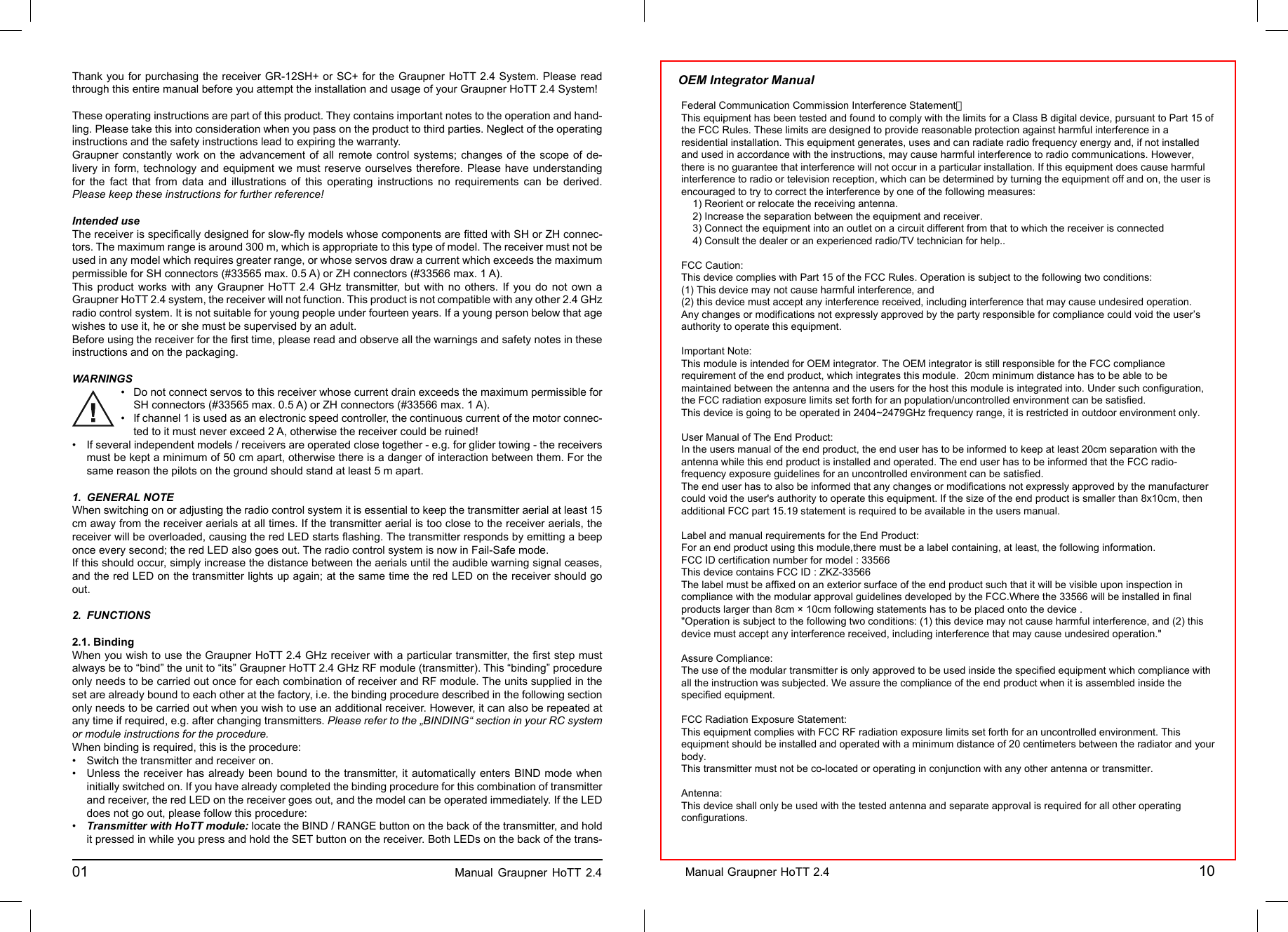 Thank you for purchasing the receiver GR-12SH+ or SC+ for the Graupner HoTT 2.4 System. Please read through this entire manual before you attempt the installation and usage of your Graupner HoTT 2.4 System!These operating instructions are part of this product. They contains important notes to the operation and hand-ling. Please take this into consideration when you pass on the product to third parties. Neglect of the operating instructions and the safety instructions lead to expiring the warranty. Graupner constantly work on the advancement of all remote control systems; changes of the scope of de-livery in form, technology and equipment we must reserve ourselves therefore. Please have understanding for the fact that from data and illustrations of this operating instructions no requirements can be derived.Please keep these instructions for further reference!Intended useThe receiver is speciﬁ cally designed for slow-ﬂ y models whose components are ﬁ tted with SH or ZH connec-tors. The maximum range is around 300 m, which is appropriate to this type of model. The receiver must not be used in any model which requires greater range, or whose servos draw a current which exceeds the maximum permissible for SH connectors (#33565 max. 0.5 A) or ZH connectors (#33566 max. 1 A).This product works with any Graupner HoTT 2.4 GHz transmitter, but with no others. If you do not own a Graupner HoTT 2.4 system, the receiver will not function. This product is not compatible with any other 2.4 GHz radio control system. It is not suitable for young people under fourteen years. If a young person below that age wishes to use it, he or she must be supervised by an adult.Before using the receiver for the ﬁ rst time, please read and observe all the warnings and safety notes in these instructions and on the packaging.WARNINGSDo not connect servos to this receiver whose current drain exceeds the maximum permissible for•   SH connectors (#33565 max. 0.5 A) or ZH connectors (#33566 max. 1 A).If channel 1 is used as an electronic speed controller, the continuous current of the motor connec-•   ted to it must never exceed 2 A, otherwise the receiver could be ruined! If several independent models / receivers are operated close together - e.g. for glider towing - the receivers • must be kept a minimum of 50 cm apart, otherwise there is a danger of interaction between them. For the same reason the pilots on the ground should stand at least 5 m apart.    1. GENERAL NOTEWhen switching on or adjusting the radio control system it is essential to keep the transmitter aerial at least 15 cm away from the receiver aerials at all times. If the transmitter aerial is too close to the receiver aerials, the receiver will be overloaded, causing the red LED starts ﬂ ashing. The transmitter responds by emitting a beep once every second; the red LED also goes out. The radio control system is now in Fail-Safe mode.If this should occur, simply increase the distance between the aerials until the audible warning signal ceases, and the red LED on the transmitter lights up again; at the same time the red LED on the receiver should go out.2.  FUNCTIONS 2.1. BindingWhen you wish to use the Graupner HoTT 2.4 GHz receiver with a particular transmitter, the ﬁ rst step must always be to “bind” the unit to “its” Graupner HoTT 2.4 GHz RF module (transmitter). This “binding” procedure only needs to be carried out once for each combination of receiver and RF module. The units supplied in the set are already bound to each other at the factory, i.e. the binding procedure described in the following section only needs to be carried out when you wish to use an additional receiver. However, it can also be repeated at any time if required, e.g. after changing transmitters. Please refer to the „BINDING“ section in your RC system or module instructions for the procedure.When binding is required, this is the procedure:•  Switch the transmitter and receiver on.Unless the receiver has already been bound to the transmitter, it automatically enters BIND mode when • initially switched on. If you have already completed the binding procedure for this combination of transmitter and receiver, the red LED on the receiver goes out, and the model can be operated immediately. If the LED does not go out, please follow this procedure:•  Transmitter with HoTT module: locate the BIND / RANGE button on the back of the transmitter, and hold it pressed in while you press and hold the SET button on the receiver. Both LEDs on the back of the trans-01                                                                             Manual Graupner HoTT 2.4                                                                     Manual Graupner HoTT 2.4                                                                                       10________________________________________________________________________________________________________________________________________________________________________________________________________________________________________________________________________________________________________________________________________________________________________________________________________________________________________________________________________________________________________________________________________________________________________________________________________________________________________________________________________________________________________________________________________________________________________________________________________________________________________________________________________________________________________________________________________________________________________________________________________________________________________________________________________________________________________________________________________________________________________________________________Federal Communication Commission Interference Statement：This equipment has been tested and found to comply with the limits for a Class B digital device, pursuant to Part 15 ofthe FCC Rules. These limits are designed to provide reasonable protection against harmful interference in aresidential installation. This equipment generates, uses and can radiate radio frequency energy and, if not installedand used in accordance with the instructions, may cause harmful interference to radio communications. However,there is no guarantee that interference will not occur in a particular installation. If this equipment does cause harmfulinterference to radio or television reception, which can be determined by turning the equipment off and on, the user isencouraged to try to correct the interference by one of the following measures:    1) Reorient or relocate the receiving antenna.    2) Increase the separation between the equipment and receiver.    3) Connect the equipment into an outlet on a circuit different from that to which the receiver is connected    4) Consult the dealer or an experienced radio/TV technician for help..FCC Caution:This device complies with Part 15 of the FCC Rules. Operation is subject to the following two conditions:(1) This device may not cause harmful interference, and(2) this device must accept any interference received, including interference that may cause undesired operation.Any changes or modifications not expressly approved by the party responsible for compliance could void the user’sauthority to operate this equipment.Important Note:This module is intended for OEM integrator. The OEM integrator is still responsible for the FCC compliancerequirement of the end product, which integrates this module.  20cm minimum distance has to be able to bemaintained between the antenna and the users for the host this module is integrated into. Under such configuration,the FCC radiation exposure limits set forth for an population/uncontrolled environment can be satisfied.This device is going to be operated in 2404~2479GHz frequency range, it is restricted in outdoor environment only.User Manual of The End Product:In the users manual of the end product, the end user has to be informed to keep at least 20cm separation with theantenna while this end product is installed and operated. The end user has to be informed that the FCC radio-frequency exposure guidelines for an uncontrolled environment can be satisfied.The end user has to also be informed that any changes or modifications not expressly approved by the manufacturercould void the user&apos;s authority to operate this equipment. If the size of the end product is smaller than 8x10cm, thenadditional FCC part 15.19 statement is required to be available in the users manual.Label and manual requirements for the End Product:For an end product using this module,there must be a label containing, at least, the following information.FCC ID certification number for model : 33566This device contains FCC ID : ZKZ-33566The label must be affixed on an exterior surface of the end product such that it will be visible upon inspection incompliance with the modular approval guidelines developed by the FCC.Where the 33566 will be installed in finalproducts larger than 8cm × 10cm following statements has to be placed onto the device .&quot;Operation is subject to the following two conditions: (1) this device may not cause harmful interference, and (2) thisdevice must accept any interference received, including interference that may cause undesired operation.&quot;Assure Compliance:The use of the modular transmitter is only approved to be used inside the specified equipment which compliance withall the instruction was subjected. We assure the compliance of the end product when it is assembled inside thespecified equipment.FCC Radiation Exposure Statement:This equipment complies with FCC RF radiation exposure limits set forth for an uncontrolled environment. Thisequipment should be installed and operated with a minimum distance of 20 centimeters between the radiator and yourbody.This transmitter must not be co-located or operating in conjunction with any other antenna or transmitter.Antenna:This device shall only be used with the tested antenna and separate approval is required for all other operatingconfigurations.OEM Integrator Manual