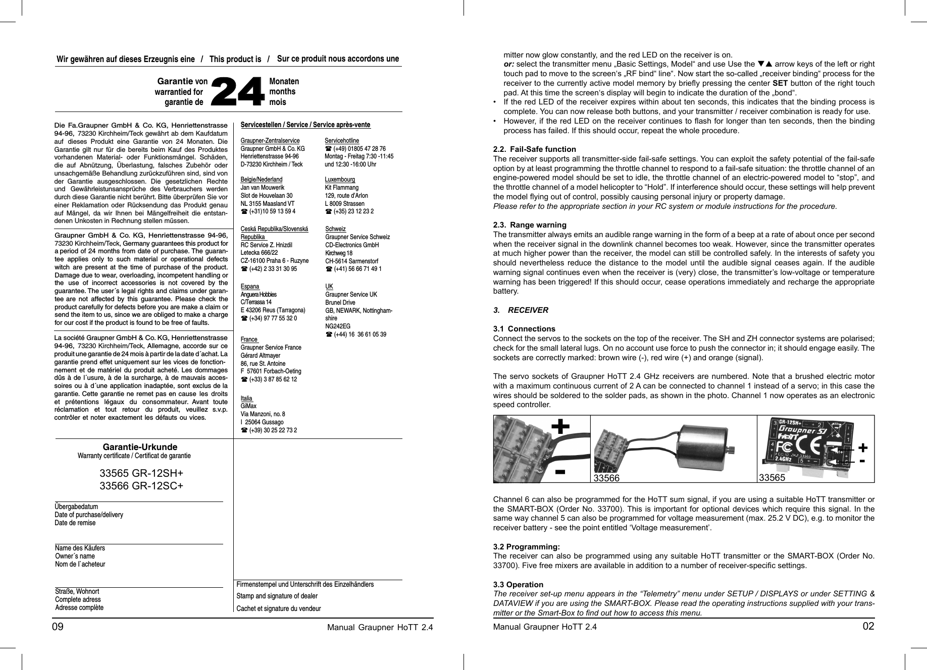 09                                                                             Manual Graupner HoTT 2.4                                                                    Graupner-ZentralserviceServicestellen / Service / Service après-venteItaliaFranceUKEspana SchweizCeská Republika/Slovenská RepublikaWir gewähren auf dieses Erzeugnis eine   /   This product is   /  Sur ce produit nous accordons une 24MonatenmonthsmoisGarantie-UrkundeWarranty certiﬁ cate / Certiﬁ cat de garantieÜbergabedatumDate of purchase/deliveryDate de remiseName des KäufersOwner´s nameNom de I`acheteurStraße, WohnortComplete adressAdresse complèteFirmenstempel und Unterschrift des Einzelhändlers Stamp and signature of dealerCachet et signature du vendeur Graupner GmbH &amp; Co. KGHenriettenstrasse 94-96D-73230 Kirchheim / TeckServicehotline  (+49) 01805 47 28 76Montag - Freitag 7:30 -11:45 und 12:30 -16:00 UhrAnguera HobbiesC/Terrassa 14E 43206 Reus (Tarragona) (+34) 97 77 55 32 0Graupner Service FranceGérard Altmayer86, rue St. AntoineF  57601 Forbach-Oeting (+33) 3 87 85 62 12GiMaxVia Manzoni, no. 8I  25064 Gussago (+39) 30 25 22 73 2Graupner Service SchweizKirchweg 18CH-5614 Sarmenstorf (+41) 56 66 71 49 1Graupner Service UKBrunel DriveGB, NEWARK, Nottingham-shireNG242EG (+44) 16  36 61 05 39RC Service Z. HnizdilLetecka 666/22CZ-16100 Praha 6 - Ruzyne (+42) 2 33 31 30 95Kit Flammang129, route d’ArlonL 8009 Strassen (+35) 23 12 23 2Jan van MouwerikSlot de Houvelaan 30NL 3155 Maasland VT (+31)10 59 13 59 4Garantie von warrantied forgarantie deCD-Electronics GmbHBelgie/Nederland LuxembourgDie Fa.Graupner GmbH &amp; Co. KG, Henriettenstrasse 94-96, 73230 Kirchheim/Teck gewährt ab dem Kaufdatum auf dieses Produkt eine Garantie von 24 Monaten. Die Garantie gilt nur für die bereits beim Kauf des Produktes vorhandenen Material- oder Funktionsmängel. Schäden, die auf Abnützung, Überlastung, falsches Zubehör oder unsachgemäße Behandlung zurückzuführen sind, sind von der Garantie ausgeschlossen. Die gesetzlichen Rechte und Gewährleistunsansprüche des Verbrauchers werden durch diese Garantie nicht berührt. Bitte überprüfen Sie vor einer Reklamation oder Rücksendung das Produkt genau auf Mängel, da wir Ihnen bei Mängelfreiheit die entstan-denen Unkosten in Rechnung stellen müssen.    Graupner GmbH &amp; Co. KG, Henriettenstrasse 94-96, 73230 Kirchheim/Teck, Germany guarantees this product for a period of 24 months from date of purchase. The guaran-tee applies only to such material or operational defects witch are present at the time of purchase of the product. Damage due to wear, overloading, incompetent handling or the use of incorrect accessories is not covered by the guarantee. The user´s legal rights and claims under garan-tee are not affected by this guarantee. Please check the product carefully for defects before you are make a claim or send the item to us, since we are obliged to make a charge for our cost if the product is found to be free of faults.La société Graupner GmbH &amp; Co. KG, Henriettenstrasse 94-96, 73230 Kirchheim/Teck, Allemagne, accorde sur ce produit une garantie de 24 mois à partir de la date d´achat. La garantie prend effet uniquement sur les vices de fonction-nement et de matériel du produit acheté. Les dommages dûs à de l´usure, à de la surcharge, à de mauvais acces-soires ou à d´une application inadaptée, sont exclus de la garantie. Cette garantie ne remet pas en cause les droits et prétentions légaux du consommateur. Avant toute réclamation et tout retour du produit, veuillez s.v.p. contrôler et noter exactement les défauts ou vices. 33565 GR-12SH+33566 GR-12SC+mitter now glow constantly, and the red LED on the receiver is on. or: select the transmitter menu „Basic Settings, Model“ and use Use the  arrow keys of the left or right touch pad to move to the screen‘s „RF bind“ line“. Now start the so-called „receiver binding“ process for the receiver to the currently active model memory by brieﬂ y pressing the center SET button of the right touch pad. At this time the screen‘s display will begin to indicate the duration of the „bond“.•  If the red LED of the receiver expires within about ten seconds, this indicates that the binding process is complete. You can now release both buttons, and your transmitter / receiver combination is ready for use.•  However, if the red LED on the receiver continues to ﬂ ash for longer than ten seconds, then the binding process has failed. If this should occur, repeat the whole procedure.2.2.  Fail-Safe functionThe receiver supports all transmitter-side fail-safe settings. You can exploit the safety potential of the fail-safe option by at least programming the throttle channel to respond to a fail-safe situation: the throttle channel of an engine-powered model should be set to idle, the throttle channel of an electric-powered model to “stop”, and the throttle channel of a model helicopter to “Hold”. If interference should occur, these settings will help prevent the model ﬂ ying out of control, possibly causing personal injury or property damage.Please refer to the appropriate section in your RC system or module instructions for the procedure.2.3.  Range warningThe transmitter always emits an audible range warning in the form of a beep at a rate of about once per second when the receiver signal in the downlink channel becomes too weak. However, since the transmitter operates at much higher power than the receiver, the model can still be controlled safely. In the interests of safety you should nevertheless reduce the distance to the model until the audible signal ceases again. If the audible warning signal continues even when the receiver is (very) close, the transmitter’s low-voltage or temperature warning has been triggered! If this should occur, cease operations immediately and recharge the appropriate battery.3. RECEIVER3.1 ConnectionsConnect the servos to the sockets on the top of the receiver. The SH and ZH connector systems are polarised; check for the small lateral lugs. On no account use force to push the connector in; it should engage easily. The sockets are correctly marked: brown wire (-), red wire (+) and orange (signal).The servo sockets of Graupner HoTT 2.4 GHz receivers are numbered. Note that a brushed electric motor with a maximum continuous current of 2 A can be connected to channel 1 instead of a servo; in this case the wires should be soldered to the solder pads, as shown in the photo. Channel 1 now operates as an electronic speed controller.  Channel 6 can also be programmed for the HoTT sum signal, if you are using a suitable HoTT transmitter or the SMART-BOX (Order No. 33700). This is important for optional devices which require this signal. In the same way channel 5 can also be programmed for voltage measurement (max. 25.2 V DC), e.g. to monitor the receiver battery - see the point entitled ‘Voltage measurement’.3.2 Programming:The receiver can also be programmed using any suitable HoTT transmitter or the SMART-BOX (Order No. 33700). Five free mixers are available in addition to a number of receiver-speciﬁ c settings. 3.3 OperationThe receiver set-up menu appears in the “Telemetry” menu under SETUP / DISPLAYS or under SETTING &amp; DATAVIEW if you are using the SMART-BOX. Please read the operating instructions supplied with your trans-mitter or the Smart-Box to ﬁ nd out how to access this menu.Manual Graupner HoTT 2.4                                                                                       02-+3356533566