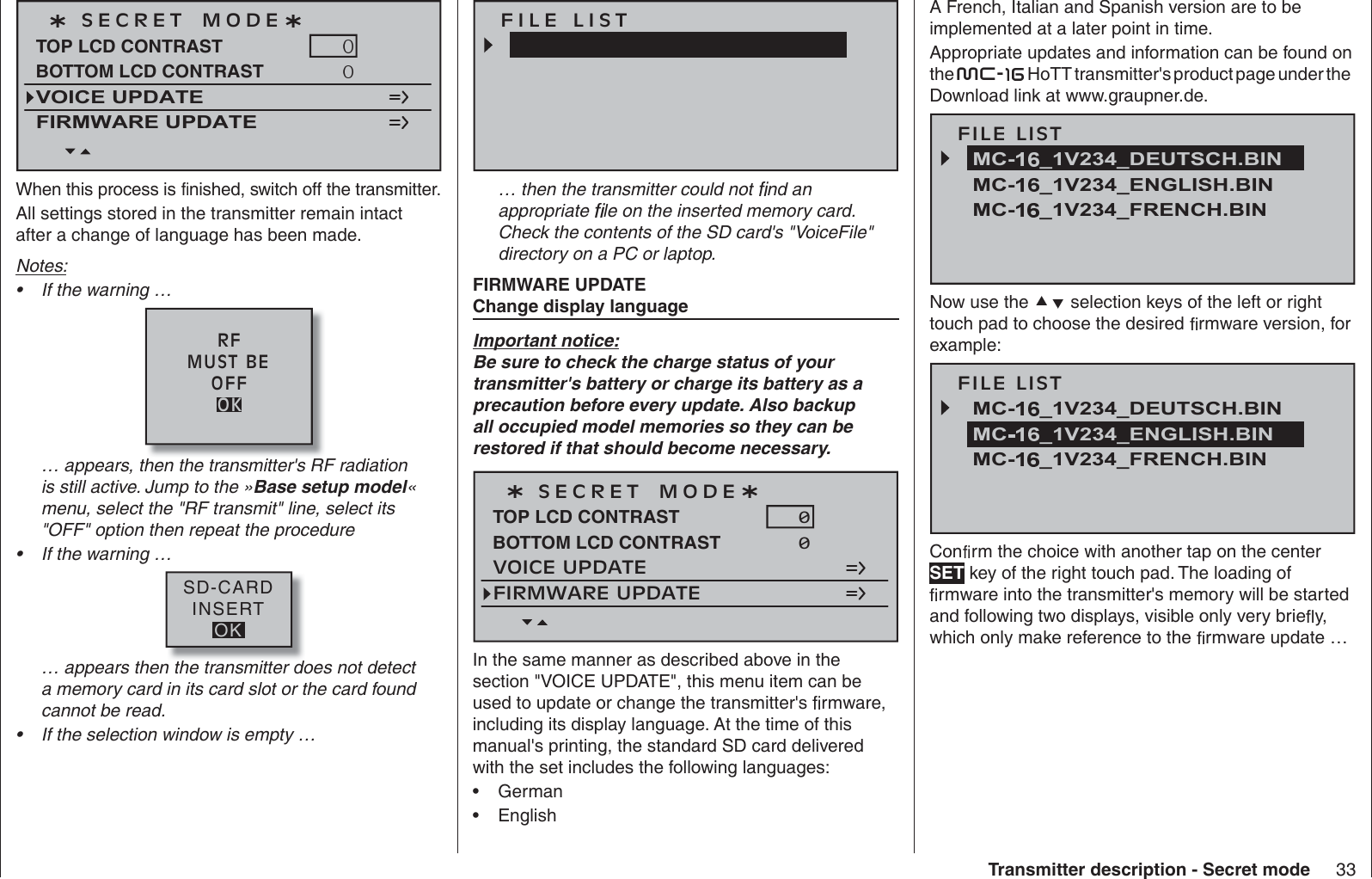 33Transmitter description - Secret modeS E C R E T   M O D ETOP LCD CONTRASTVOICE UPDATEFIRMWARE UPDATEBOTTOM LCD CONTRASTWhen this process is   nished, switch off the transmitter. All settings stored in the transmitter remain intact after a change of language has been made.Notes:If the warning …•RFMUST BEOFFOK… appears, then the transmitter&apos;s RF radiation is still active. Jump to the »Base setup model«menu, select the &quot;RF transmit&quot; line, select its &quot;OFF&quot; option then repeat the procedureIf the warning …•SD-CARDINSERTOK… appears then the transmitter does not detect a memory card in its card slot or the card found cannot be read.If the selection window is empty …•F I L E   L I S T… then the transmitter could not   nd an appropriate   le on the inserted memory card. Check the contents of the SD card&apos;s &quot;VoiceFile&quot; directory on a PC or laptop.ETADPU ERAWMRIF  egaugnal yalpsid egnahC Important notice:Be sure to check the charge status of your transmitter&apos;s battery or charge its battery as a precaution before every update. Also backup all occupied model memories so they can be restored if that should become necessary. S E C R E T   M O D ETOP LCD CONTRASTVOICE UPDATE0FIRMWARE UPDATEBOTTOM LCD CONTRAST 0In the same manner as described above in the section &quot;VOICE UPDATE&quot;, this menu item can be used to update or change the transmitter&apos;s   rmware, including its display language. At the time of this manual&apos;s printing, the standard SD card delivered with the set includes the following languages: German•English•A French, Italian and Spanish version are to be implemented at a later point in time. Appropriate updates and information can be found on the mc-  HoTT transmitter&apos;s product page under the Download link at www.graupner.de. FILE LISTMC- _1V234_ENGLISH.BINMC- _1V234_FRENCH.BINMC- _1V234_DEUTSCH.BINNow use the   selection keys of the left or right touch pad to choose the desired   rmware version, for example:FILE LISTMC- _1V234_FRENCH.BINMC- _1V234_DEUTSCH.BINMC _1V234_ENGLISH.BINCon  rm the choice with another tap on the center SET key of the right touch pad. The loading of  rmware into the transmitter&apos;s memory will be started and following two displays, visible only very brie  y, which only make reference to the   rmware update …