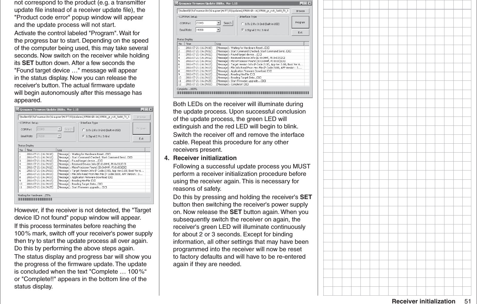 51Receiver initializationnot correspond to the product (e.g. a transmitter update ﬁ le instead of a receiver update ﬁ le), the &quot;Product code error&quot; popup window will appear and the update process will not start.Activate the control labeled &quot;Program&quot;. Wait for the progress bar to start. Depending on the speed of the computer being used, this may take several seconds. Now switch on the receiver while holding its SET button down. After a few seconds the &quot;Found target device …&quot; message will appear in the status display. Now you can release the receiver&apos;s button. The actual ﬁ rmware update will begin autonomously after this message has appeared.However, if the receiver is not detected, the &quot;Target device ID not found&quot; popup window will appear.If this process terminates before reaching the 100 % mark, switch off your receiver&apos;s power supply then try to start the update process all over again. Do this by performing the above steps again.The status display and progress bar will show you the progress of the ﬁ rmware update. The update is concluded when the text &quot;Complete … 100 %“ or &quot;Complete!!&quot; appears in the bottom line of the status display.Both LEDs on the receiver will illuminate during the update process. Upon successful conclusion of the update process, the green LED will extinguish and the red LED will begin to blink.Switch the receiver off and remove the interface cable. Repeat this procedure for any other receivers present.Receiver initialization4. Following a successful update process you MUST perform a receiver initialization procedure before using the receiver again. This is necessary for reasons of safety.Do this by pressing and holding the receiver&apos;s SET button then switching the receiver&apos;s power supply on. Now release the SET button again. When you subsequently switch the receiver on again, the receiver&apos;s green LED will illuminate continuously for about 2 or 3 seconds. Except for binding information, all other settings that may have been programmed into the receiver will now be reset to factory defaults and will have to be re-entered again if they are needed.