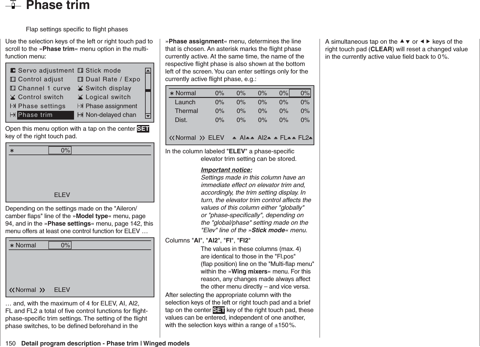 150 Detail program description - Phase trim | Winged models  Phase trimFlap settings speciﬁ c to ﬂ ight phasesUse the selection keys of the left or right touch pad to scroll to the »Phase trim« menu option in the multi-function menu: Servo adjustment Stick modeControl adjust Dual Rate / ExpoChannel 1 curve Switch displayControl switch Logical switchPhase settings Phase assignmentPhase trim Non-delayed chanOpen this menu option with a tap on the center SET key of the right touch pad.Normal 0%ELEVDepending on the settings made on the &quot;Aileron/camber ﬂ aps&quot; line of the »Model type« menu, page 94, and in the »Phase settings« menu, page 142, this menu offers at least one control function for ELEV …Normal 0%ELEVNormal… and, with the maximum of 4 for ELEV, AI, Al2, FL and FL2 a total of ﬁ ve control functions for ﬂ ight-phase-speciﬁ c trim settings. The setting of the ﬂ ight phase switches, to be deﬁ ned beforehand in the »Phase assignment« menu, determines the line that is chosen. An asterisk marks the ﬂ ight phase currently active. At the same time, the name of the respective ﬂ ight phase is also shown at the bottom left of the screen. You can enter settings only for the currently active ﬂ ight phase, e.g.:Normal 0%ELEVNormal0%0%0%AI FL FL2LaunchThermalDist.0% 0%0%0%0% 0%0%0%0% 0%0%0%0%AI20%0%0%In the column labeled &quot;ELEV&quot; a phase-speciﬁ c elevator trim setting can be stored.Important notice:Settings made in this column have an immediate effect on elevator trim and, accordingly, the trim setting display. In turn, the elevator trim control affects the values of this column either &quot;globally&quot; or &quot;phase-speciﬁ cally&quot;, depending on the &quot;global/phase&quot; setting made on the &quot;Elev&quot; line of the »Stick mode« menu. Columns &quot;Al&quot;, &quot;Al2&quot;, &quot;Fl&quot;, &quot;Fl2&quot;  The values in these columns (max. 4) are identical to those in the &quot;Fl.pos&quot; (ﬂ ap position) line on the &quot;Multi-ﬂ ap menu&quot; within the »Wing mixers« menu. For this reason, any changes made always affect the other menu directly – and vice versa.After selecting the appropriate column with the selection keys of the left or right touch pad and a brief tap on the center SET key of the right touch pad, these values can be entered, independent of one another, with the selection keys within a range of ±150 %. A simultaneous tap on the  or  keys of the right touch pad (CLEAR) will reset a changed value in the currently active value ﬁ eld back to 0 %.