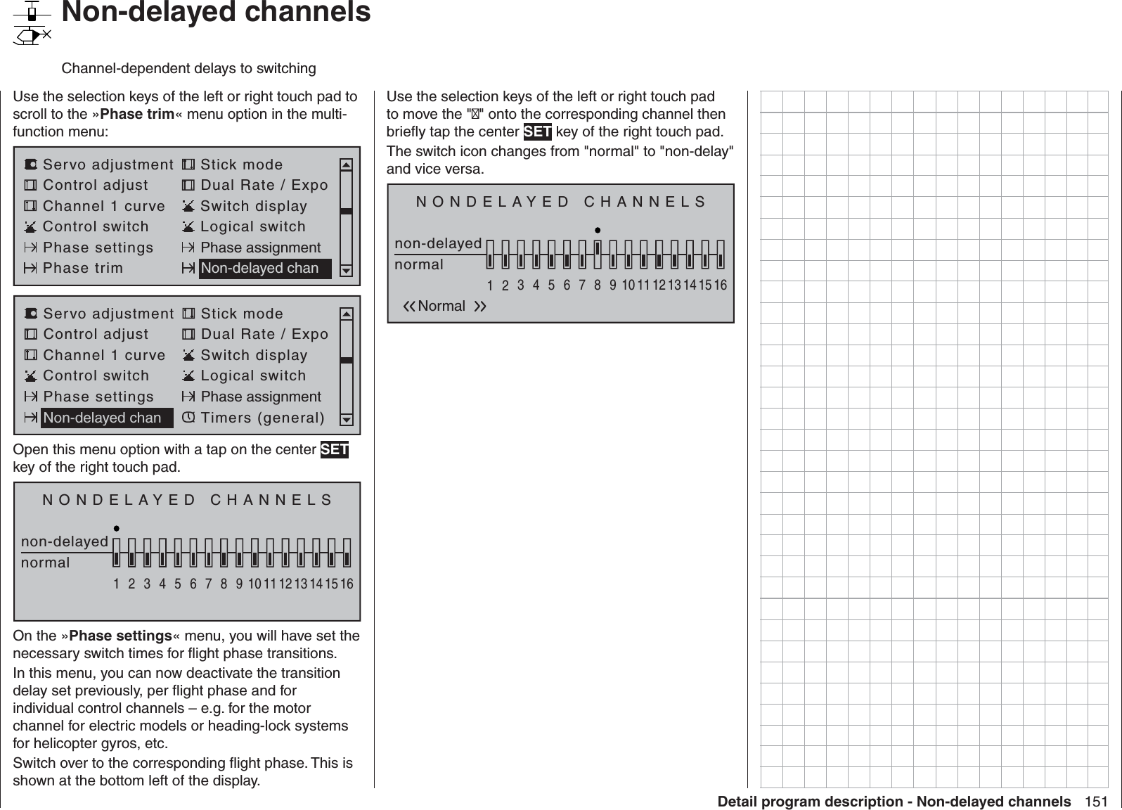 151Detail program description - Non-delayed channels   Non-delayed channelsChannel-dependent delays to switchingUse the selection keys of the left or right touch pad to scroll to the »Phase trim« menu option in the multi-function menu: Servo adjustment Stick modeControl adjust Dual Rate / ExpoChannel 1 curve Switch displayControl switch Logical switchPhase settings Phase assignmentPhase trim Non-delayed chanServo adjustment Stick modeControl adjust Dual Rate / ExpoChannel 1 curve Switch displayControl switch Logical switchPhase settings Phase assignmentNon-delayed chan Timers (general)Open this menu option with a tap on the center SET key of the right touch pad.NONDELAYED CHANNELSnon-delayednormal1234567 8 9 10111213141516On the »Phase settings« menu, you will have set the necessary switch times for ﬂ ight phase transitions.In this menu, you can now deactivate the transition delay set previously, per ﬂ ight phase and for individual control channels – e.g. for the motor channel for electric models or heading-lock systems for helicopter gyros, etc.Switch over to the corresponding ﬂ ight phase. This is shown at the bottom left of the display.Use the selection keys of the left or right touch pad to move the &quot;&quot; onto the corresponding channel then brieﬂ y tap the center SET key of the right touch pad.The switch icon changes from &quot;normal&quot; to &quot;non-delay&quot; and vice versa.NONDELAYED CHANNELSnon-delayednormal1234567 8 9 10111213141516Normal