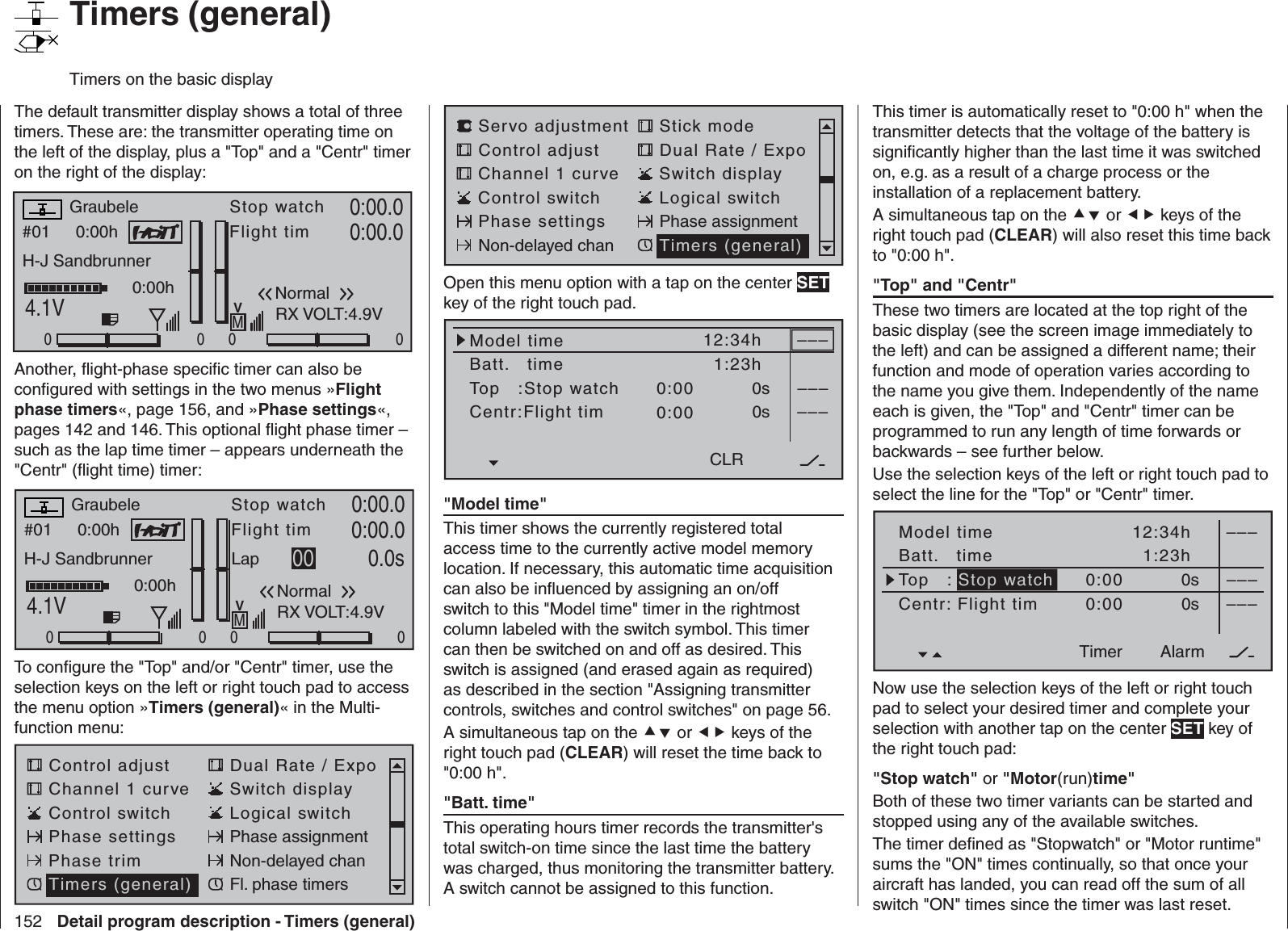152 Detail program description - Timers (general)   Timers (general)Timers on the basic displayThe default transmitter display shows a total of three timers. These are: the transmitter operating time on the left of the display, plus a &quot;Top&quot; and a &quot;Centr&quot; timer on the right of the display:#01 0:00hStop watchFlight timK780:00.04.1V0:00.000000:00hMVGraubeleH-J SandbrunnerNormalRunde 00RX VOLT:4.9VAnother, ﬂ ight-phase speciﬁ c timer can also be conﬁ gured with settings in the two menus »Flight phase timers«, page 156, and »Phase settings«, pages 142 and 146. This optional ﬂ ight phase timer – such as the lap time timer – appears underneath the &quot;Centr&quot; (ﬂ ight time) timer:#01 0:00hStop watchFlight timK780:00.04.1V0:00.000000:00hMVGraubeleH-J SandbrunnerNormalLap 00 0.0sRX VOLT:4.9VTo conﬁ gure the &quot;Top&quot; and/or &quot;Centr&quot; timer, use the selection keys on the left or right touch pad to access the menu option »Timers (general)« in the Multi-function menu: Control adjust Dual Rate / ExpoChannel 1 curve Switch displayControl switch Logical switchPhase settings Phase assignmentPhase trim Non-delayed chanTimers (general) Fl. phase timersServo adjustment Stick modeControl adjust Dual Rate / ExpoChannel 1 curve Switch displayControl switch Logical switchPhase settings Phase assignmentNon-delayed chan Timers (general)Open this menu option with a tap on the center SET key of the right touch pad.Model timeBatt.   timeTop   :Stop watchCentr:Flight timTimer–––12:34h1:23h0:000:000s0s––––––CLR&quot;  Model time&quot;This timer shows the currently registered total access time to the currently active model memory location. If necessary, this automatic time acquisition can also be inﬂ uenced by assigning an on/off switch to this &quot;Model time&quot; timer in the rightmost column labeled with the switch symbol. This timer can then be switched on and off as desired. This switch is assigned (and erased again as required) as described in the section &quot;Assigning transmitter controls, switches and control switches&quot; on page 56.A simultaneous tap on the  or  keys of the right touch pad (CLEAR) will reset the time back to &quot;0:00 h&quot;.&quot;  Batt. time&quot;This operating hours timer records the transmitter&apos;s total switch-on time since the last time the battery was charged, thus monitoring the transmitter battery. A switch cannot be assigned to this function.This timer is automatically reset to &quot;0:00 h&quot; when the transmitter detects that the voltage of the battery is signiﬁ cantly higher than the last time it was switched on, e.g. as a result of a charge process or the installation of a replacement battery.A simultaneous tap on the  or  keys of the right touch pad (CLEAR) will also reset this time back to &quot;0:00 h&quot;.  &quot;Top&quot; and &quot;Centr&quot;These two timers are located at the top right of the basic display (see the screen image immediately to the left) and can be assigned a different name; their function and mode of operation varies according to the name you give them. Independently of the name each is given, the &quot;Top&quot; and &quot;Centr&quot; timer can be programmed to run any length of time forwards or backwards – see further below.Use the selection keys of the left or right touch pad to select the line for the &quot;Top&quot; or &quot;Centr&quot; timer. Model timeBatt.   timeTimer–––12:34h1:23h0:000:000s0s––––––AlarmTimerTop   : Stop watchCentr: Flight timNow use the selection keys of the left or right touch pad to select your desired timer and complete your selection with another tap on the center SET key of the right touch pad:  &quot;Stop watch&quot; or &quot;Motor(run)time&quot;Both of these two timer variants can be started and stopped using any of the available switches.The timer deﬁ ned as &quot;Stopwatch&quot; or &quot;Motor runtime&quot; sums the &quot;ON&quot; times continually, so that once your aircraft has landed, you can read off the sum of all switch &quot;ON&quot; times since the timer was last reset.