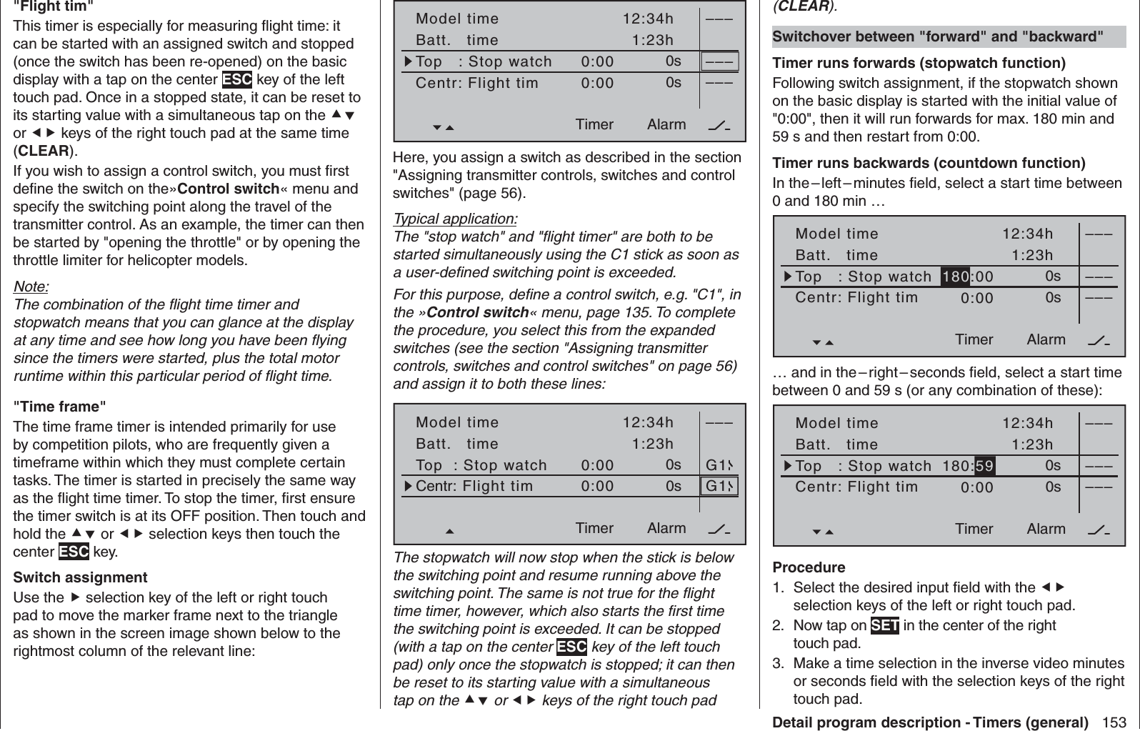 153Detail program description - Timers (general)   &quot;Flight tim&quot;This timer is especially for measuring ﬂ ight time: it can be started with an assigned switch and stopped (once the switch has been re-opened) on the basic display with a tap on the center ESC key of the left touch pad. Once in a stopped state, it can be reset to its starting value with a simultaneous tap on the  or  keys of the right touch pad at the same time (CLEAR). If you wish to assign a control switch, you must ﬁ rst deﬁ ne the switch on the»Control switch« menu and specify the switching point along the travel of the transmitter control. As an example, the timer can then be started by &quot;opening the throttle&quot; or by opening the throttle limiter for helicopter models.Note:The combination of the ﬂ ight time timer and stopwatch means that you can glance at the display at any time and see how long you have been ﬂ ying since the timers were started, plus the total motor runtime within this particular period of ﬂ ight time.  &quot;Time frame&quot;The time frame timer is intended primarily for use by competition pilots, who are frequently given a timeframe within which they must complete certain tasks. The timer is started in precisely the same way as the ﬂ ight time timer. To stop the timer, ﬁ rst ensure the timer switch is at its OFF position. Then touch and hold the  or  selection keys then touch the center ESC key.  Switch assignmentUse the  selection key of the left or right touch pad to move the marker frame next to the triangle as shown in the screen image shown below to the rightmost column of the relevant line:Model timeBatt.   timeTimer–––12:34h1:23h0:000:000s0s––––––AlarmTimerTop   : Stop watchCentr: Flight timHere, you assign a switch as described in the section &quot;Assigning transmitter controls, switches and control switches&quot; (page 56).Typical application:The &quot;stop watch&quot; and &quot;ﬂ ight timer&quot; are both to be started simultaneously using the C1 stick as soon as a user-deﬁ ned switching point is exceeded.For this purpose, deﬁ ne a control switch, e.g. &quot;C1&quot;, in the »Control switch« menu, page 135. To complete the procedure, you select this from the expanded switches (see the section &quot;Assigning transmitter controls, switches and control switches&quot; on page 56) and assign it to both these lines:Model timeBatt.   timeTimer–––12:34h1:23h0:000:000s0sAlarmTimerG1G1Top  : Stop watchCentr: Flight timThe stopwatch will now stop when the stick is below the switching point and resume running above the switching point. The same is not true for the ﬂ ight time timer, however, which also starts the ﬁ rst time the switching point is exceeded. It can be stopped (with a tap on the center ESC key of the left touch pad) only once the stopwatch is stopped; it can then be reset to its starting value with a simultaneous tap on the  or  keys of the right touch pad (CLEAR).   Switchover between &quot;forward&quot; and &quot;backward&quot;Timer runs forwards (stopwatch function)Following switch assignment, if the stopwatch shown on the basic display is started with the initial value of &quot;0:00&quot;, then it will run forwards for max. 180 min and 59 s and then restart from 0:00.Timer runs backwards (countdown function)In the – left – minutes ﬁ eld, select a start time between 0 and 180 min …Model timeBatt.   timeTimer–––12:34h1:23h180:000:000s0s––––––AlarmTimerTop   : Stop watchCentr: Flight tim… and in the – right – seconds ﬁ eld, select a start time between 0 and 59 s (or any combination of these):Model timeBatt.   timeTimer–––12:34h1:23h180:590:000s0s––––––AlarmTimerTop   : Stop watchCentr: Flight timProcedureSelect the desired input ﬁ eld with the 1.   selection keys of the left or right touch pad.Now tap on 2.  SET in the center of the right touch pad.Make a time selection in the inverse video minutes 3. or seconds ﬁ eld with the selection keys of the right touch pad.