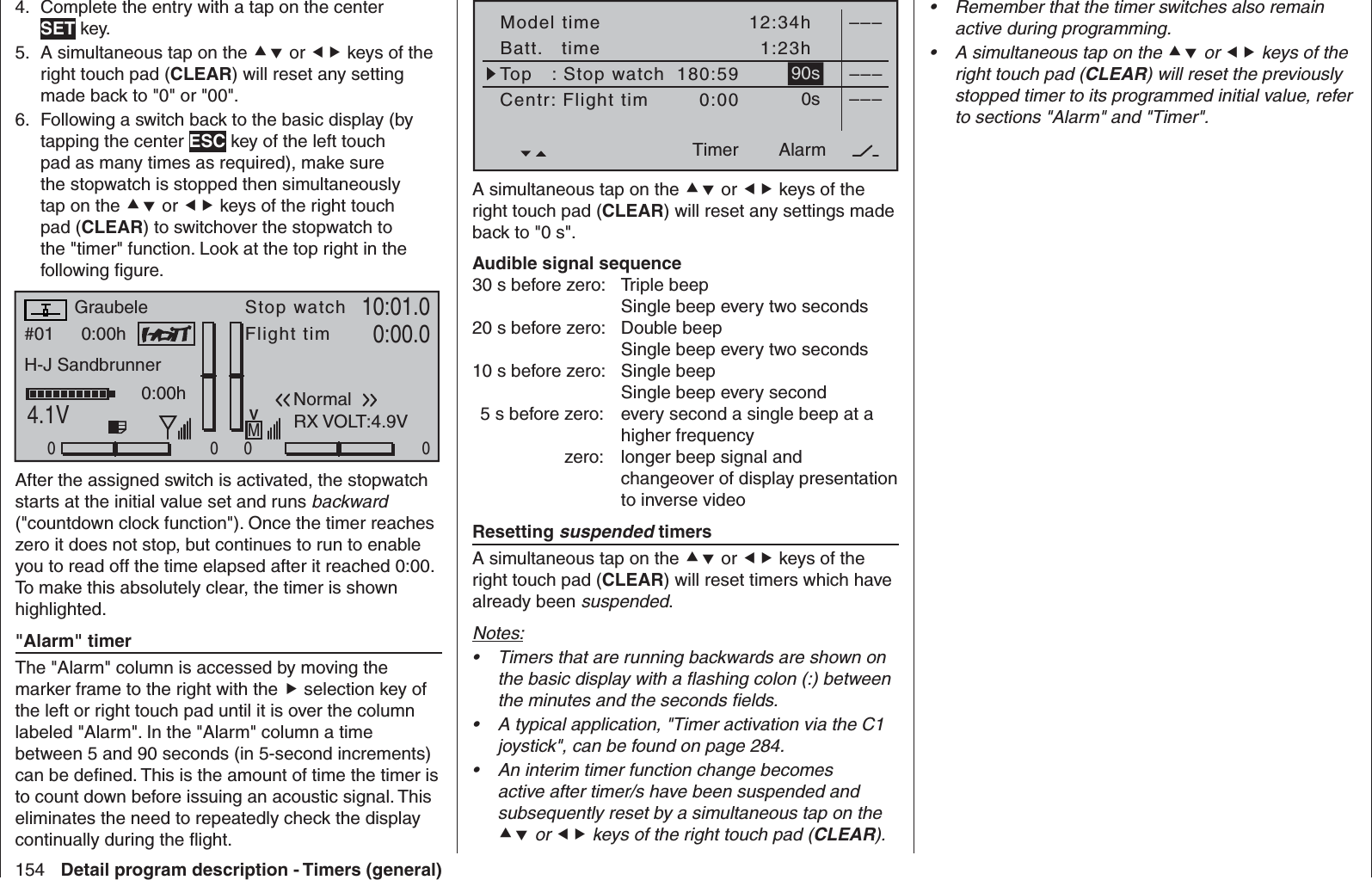 154 Detail program description - Timers (general)Complete the entry with a tap on the center 4. SET key.A simultaneous tap on the 5.   or  keys of the right touch pad (CLEAR) will reset any setting made back to &quot;0&quot; or &quot;00&quot;.Following a switch back to the basic display (by 6. tapping the center ESC key of the left touch pad as many times as required), make sure the stopwatch is stopped then simultaneously tap on the  or  keys of the right touch pad (CLEAR) to switchover the stopwatch to the &quot;timer&quot; function. Look at the top right in the following ﬁ gure.#01 0:00hStop watchFlight timK7810:01.04.1V0:00.000000:00hMVGraubeleH-J SandbrunnerNormalRunde 00RX VOLT:4.9VAfter the assigned switch is activated, the stopwatch starts at the initial value set and runs backward (&quot;countdown clock function&quot;). Once the timer reaches zero it does not stop, but continues to run to enable you to read off the time elapsed after it reached 0:00. To make this absolutely clear, the timer is shown highlighted.  &quot;Alarm&quot; timerThe &quot;Alarm&quot; column is accessed by moving the marker frame to the right with the  selection key of the left or right touch pad until it is over the column labeled &quot;Alarm&quot;. In the &quot;Alarm&quot; column a time between 5 and 90 seconds (in 5-second increments) can be deﬁ ned. This is the amount of time the timer is to count down before issuing an acoustic signal. This eliminates the need to repeatedly check the display continually during the ﬂ ight.Model timeBatt.   timeTimer–––12:34h1:23h180:590:0090s0s––––––AlarmTimerTop   : Stop watchCentr: Flight timA simultaneous tap on the  or  keys of the right touch pad (CLEAR) will reset any settings made back to &quot;0 s&quot;.Audible signal sequence30 s before zero:  Triple beepSingle beep every two seconds 20 s before zero:  Double beepSingle beep every two seconds 10 s before zero:  Single beepSingle beep every second  5 s before zero:  every second a single beep at a higher frequency  zero:  longer beep signal and changeover of display presentation to inverse video  Resetting suspended timersA simultaneous tap on the  or  keys of the right touch pad (CLEAR) will reset timers which have already been suspended.Notes:Timers that are running backwards are shown on • the basic display with a ﬂ ashing colon (:) between the minutes and the seconds ﬁ elds.A typical application, &quot;Timer activation via the C1 • joystick&quot;, can be found on page 284.An interim timer function change becomes • active after timer/s have been suspended and subsequently reset by a simultaneous tap on the  or  keys of the right touch pad (CLEAR).Remember that the timer switches also remain • active during programming. A simultaneous tap on the •   or  keys of the right touch pad (CLEAR) will reset the previously stopped timer to its programmed initial value, refer to sections &quot;Alarm&quot; and &quot;Timer&quot;. 