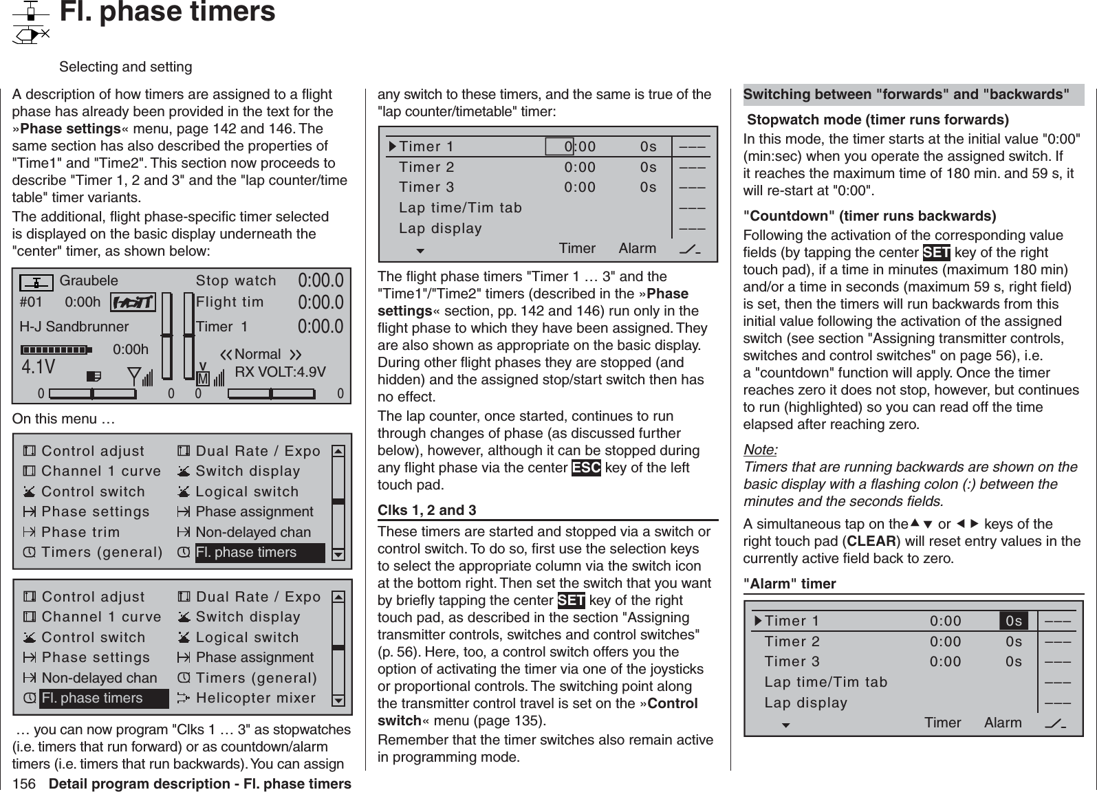 156 Detail program description - Fl. phase timers   Fl. phase timersSelecting and settingA description of how timers are assigned to a ﬂ ight phase has already been provided in the text for the »Phase settings« menu, page 142 and 146. The same section has also described the properties of &quot;Time1&quot; and &quot;Time2&quot;. This section now proceeds to describe &quot;Timer 1, 2 and 3&quot; and the &quot;lap counter/time table&quot; timer variants.The additional, ﬂ ight phase-speciﬁ c timer selected is displayed on the basic display underneath the &quot;center&quot; timer, as shown below:#01 0:00hStop watchFlight timK780:00.04.1V0:00.000000:00hMVGraubeleH-J SandbrunnerNormalTimer  100 0:00.0RX VOLT:4.9VOn this menu … Control adjust Dual Rate / ExpoChannel 1 curve Switch displayControl switch Logical switchPhase settings Phase assignmentPhase trim Non-delayed chanTimers (general) Fl. phase timersControl adjust Dual Rate / ExpoChannel 1 curve Switch displayControl switch Logical switchPhase settings Phase assignmentNon-delayed chan Timers (general)Fl. phase timers Helicopter mixer … you can now program &quot;Clks 1 … 3&quot; as stopwatches (i.e. timers that run forward) or as countdown/alarm timers (i.e. timers that run backwards). You can assign any switch to these timers, and the same is true of the &quot;lap counter/timetable&quot; timer:Timer 1Timer 2Timer 3Lap time/Tim tab–––0:000:000:00Lap display0s0s0s––––––––––––AlarmTimerThe ﬂ ight phase timers &quot;Timer 1 … 3&quot; and the &quot;Time1&quot;/&quot;Time2&quot; timers (described in the »Phase settings« section, pp. 142 and 146) run only in the ﬂ ight phase to which they have been assigned. They are also shown as appropriate on the basic display. During other ﬂ ight phases they are stopped (and hidden) and the assigned stop/start switch then has no effect.The lap counter, once started, continues to run through changes of phase (as discussed further below), however, although it can be stopped during any ﬂ ight phase via the center ESC key of the left touch pad.  Clks 1, 2 and 3These timers are started and stopped via a switch or control switch. To do so, ﬁ rst use the selection keys to select the appropriate column via the switch icon at the bottom right. Then set the switch that you want by brieﬂ y tapping the center SET key of the right touch pad, as described in the section &quot;Assigning transmitter controls, switches and control switches&quot; (p. 56). Here, too, a control switch offers you the option of activating the timer via one of the joysticks or proportional controls. The switching point along the transmitter control travel is set on the »Control switch« menu (page 135).Remember that the timer switches also remain active in programming mode.   Switching between &quot;forwards&quot; and &quot;backwards&quot; Stopwatch mode (timer runs forwards) In this mode, the timer starts at the initial value &quot;0:00&quot; (min:sec) when you operate the assigned switch. If it reaches the maximum time of 180 min. and 59 s, it will re-start at &quot;0:00&quot;.&quot;Countdown&quot; (timer runs backwards)Following the activation of the corresponding value ﬁ elds (by tapping the center SET key of the right touch pad), if a time in minutes (maximum 180 min) and/or a time in seconds (maximum 59 s, right ﬁ eld) is set, then the timers will run backwards from this initial value following the activation of the assigned switch (see section &quot;Assigning transmitter controls, switches and control switches&quot; on page 56), i.e. a &quot;countdown&quot; function will apply. Once the timer reaches zero it does not stop, however, but continues to run (highlighted) so you can read off the time elapsed after reaching zero.Note:Timers that are running backwards are shown on the basic display with a ﬂ ashing colon (:) between the minutes and the seconds ﬁ elds.A simultaneous tap on the or  keys of the right touch pad (CLEAR) will reset entry values in the currently active ﬁ eld back to zero.  &quot;Alarm&quot; timer Timer 1Timer 2Timer 3Lap time/Tim tab–––0:000:000:00Lap display0s0s0s––––––––––––AlarmTimer