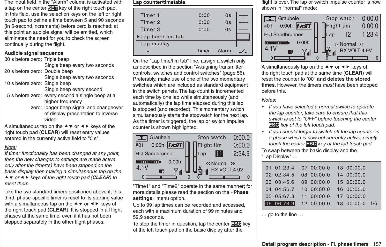 157Detail program description - Fl. phase timersThe input ﬁ eld in the &quot;Alarm&quot; column is activated with a tap on the center SET key of the right touch pad. In this ﬁ eld, use the selection keys on the left or right touch pad to deﬁ ne a time between 5 and 90 seconds (in 5-second increments) before zero is reached: at this point an audible signal will be emitted, which eliminates the need for you to check the screen continually during the ﬂ ight. Audible signal sequence30 s before zero:  Triple beep  Single beep every two seconds 20 s before zero:  Double beep  Single beep every two seconds 10 s before zero:  Single beepSingle beep every second  5 s before zero:  every second a single beep at a higher frequency  zero:  longer beep signal and changeover of display presentation to inverse videoA simultaneous tap on the  or  keys of the right touch pad (CLEAR) will reset entry values entered in the currently active ﬁ eld to &quot;0 s&quot;.Note:If timer functionality has been changed at any point, then the new changes to settings are made active only after the timer(s) have been stopped on the basic display then making a simultaneous tap on the  or  keys of the right touch pad (CLEAR) to reset them.Like the two standard timers positioned above it, this third, phase-speciﬁ c timer is reset to its starting value with a simultaneous tap on the  or  keys of the right touch pad (CLEAR). It is stopped in all ﬂ ight phases at the same time, even if it has not been stopped separately in the other ﬂ ight phases.  Lap counter/timetableTimer 1Timer 2Timer 3Lap time/Tim tab–––0:000:000:00Lap display0s0s0s––––––––––––AlarmTimerOn the &quot;Lap time/tim tab&quot; line, assign a switch only as described in the section &quot;Assigning transmitter controls, switches and control switches&quot; (page 56). Preferably, make use of one of the two momentary switches which are included as standard equipment in the switch panels. The lap count is incremented each time by one lap while simultaneously (and automatically) the lap time elapsed during this lap is stopped (and recorded). This momentary switch simultaneously starts the stopwatch for the next lap. As the timer is triggered, the lap or switch impulse counter is shown highlighted.#01 0:00hStop watchFlight timK780:00.04.1V0:00.000000:00hMVGraubeleH-J SandbrunnerNormalLap 11 2:34.5RX VOLT:4.9V&quot;Time1&quot; and &quot;Time2&quot; operate in the same manner; for more details please read the section on the »Phase settings« menu option.Up to 99 lap times can be recorded and accessed, each with a maximum duration of 99 minutes and 59.9 seconds.To stop the timer in question, tap the center ESC key of the left touch pad on the basic display after the ﬂ ight is over. The lap or switch impulse counter is now shown in &quot;normal&quot; mode:#01 0:00hStop watchFlight timK780:00.04.1V0:00.000000:00hMVGraubeleH-J SandbrunnerNormalLap 12 1:23.4RX VOLT:4.9VA simultaneously tap on the  or  keys of the right touch pad at the same time (CLEAR) will reset the counter to &quot;00&quot; and deletes the stored times. However, the timers must have been stopped before this.Notes:If you have selected a normal switch to operate • the lap counter, take care to ensure that this switch is set to &quot;OFF&quot; before touching the center ESC key of the left touch pad.If you should forget to switch off the lap counter in • a phase which is now not currently active, simply touch the center ESC key of the left touch pad.To swap between the basic display and the &quot;Lap Display&quot; …01020304SEL01:23.402:34.503:45.605 SEL04:56.705:67.80708091000:00.000:00.000:00.0111200:00.000:00.000:00.006 06:78.91314151600:00.000:00.000:00.0171800:00.000:00.000:00.0 1/6… go to the line …