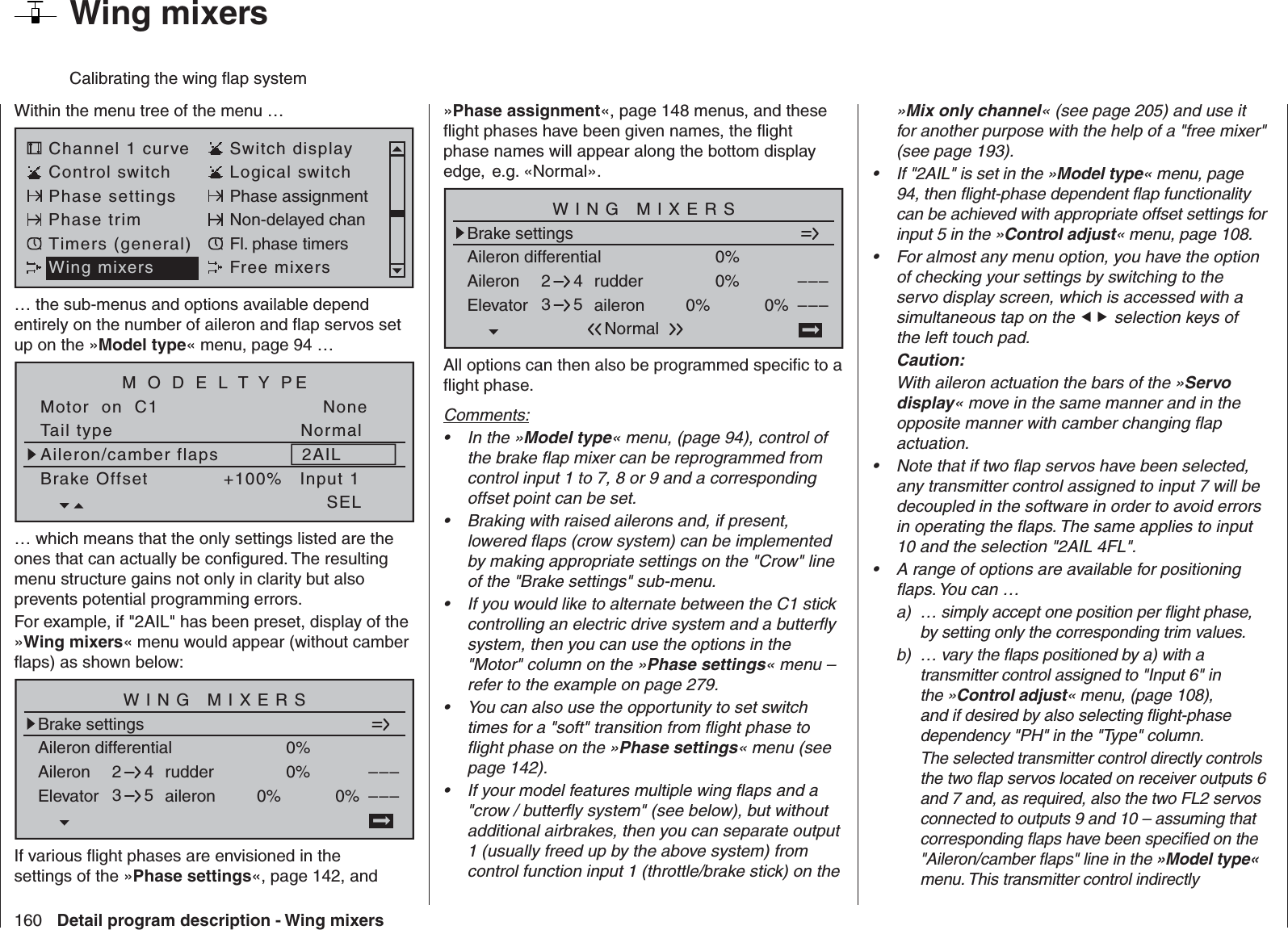 160 Detail program description - Wing mixers»Mix only channel« (see page 205) and use it for another purpose with the help of a &quot;free mixer&quot; (see page 193).If &quot;2AIL&quot; is set in the »•  Model type« menu, page 94, then ﬂ ight-phase dependent ﬂ ap functionality can be achieved with appropriate offset settings for input 5 in the »Control adjust« menu, page 108.For almost any menu option, you have the option • of checking your settings by switching to the servo display screen, which is accessed with a simultaneous tap on the  selection keys of the left touch pad. Caution:With aileron actuation the bars of the »Servo display« move in the same manner and in the opposite manner with camber changing ﬂ ap actuation.Note that if two ﬂ ap servos have been selected, • any transmitter control assigned to input 7 will be decoupled in the software in order to avoid errors in operating the ﬂ aps. The same applies to input 10 and the selection &quot;2AIL 4FL&quot;.A range of options are available for positioning • ﬂ aps. You can …a)  … simply accept one position per ﬂ ight phase, by setting only the corresponding trim values. b)  … vary the ﬂ aps positioned by a) with a transmitter control assigned to &quot;Input 6&quot; in the »Control adjust« menu, (page 108), and if desired by also selecting ﬂ ight-phase dependency &quot;PH&quot; in the &quot;Type&quot; column.    The selected transmitter control directly controls the two ﬂ ap servos located on receiver outputs 6 and 7 and, as required, also the two FL2 servos connected to outputs 9 and 10 – assuming that corresponding ﬂ aps have been speciﬁ ed on the &quot;Aileron/camber ﬂ aps&quot; line in the »Model type« menu. This transmitter control indirectly »Phase assignment«, page 148 menus, and these ﬂ ight phases have been given names, the ﬂ ight phase names will appear along the bottom display edge,  e.g. «Normal».Aileron differentialBrake settings0%Aileron 0%WING MIXERSElevator aileron 0%0%––––––rudder2345NormalAll options can then also be programmed speciﬁ c to a ﬂ ight phase.Comments:In the »•  Model type« menu, (page 94), control of the brake ﬂ ap mixer can be reprogrammed from control input 1 to 7, 8 or 9 and a corresponding offset point can be set.Braking with raised ailerons and, if present, • lowered ﬂ aps (crow system) can be implemented by making appropriate settings on the &quot;Crow&quot; line of the &quot;Brake settings&quot; sub-menu.If you would like to alternate between the C1 stick • controlling an electric drive system and a butterﬂ y system, then you can use the options in the &quot;Motor&quot; column on the »Phase settings« menu – refer to the example on page 279.You can also use the opportunity to set switch • times for a &quot;soft&quot; transition from ﬂ ight phase to ﬂ ight phase on the »Phase settings« menu (see page 142).If your model features multiple wing ﬂ aps and a • &quot;crow / butterﬂ y system&quot; (see below), but without additional airbrakes, then you can separate output 1 (usually freed up by the above system) from control function input 1 (throttle/brake stick) on the   Wing mixersCalibrating the wing ﬂ ap systemWithin the menu tree of the menu …Channel 1 curve Switch displayControl switch Logical switchPhase settings Phase assignmentPhase trim Non-delayed chanTimers (general) Fl. phase timersWing mixers Free mixers… the sub-menus and options available depend entirely on the number of aileron and ﬂ ap servos set up on the »Model type« menu, page 94 … Tail typeMotor  on  C1NormalNoneAileron/camber flaps 2AILM O D E L T Y PEBrake Offset Input 1+100%SEL… which means that the only settings listed are the ones that can actually be conﬁ gured. The resulting menu structure gains not only in clarity but also prevents potential programming errors.For example, if &quot;2AIL&quot; has been preset, display of the »Wing mixers« menu would appear (without camber ﬂ aps) as shown below:Aileron differentialBrake settings0%Aileron 0%WING MIXERSElevator aileron 0%0%––––––rudder2345If various ﬂ ight phases are envisioned in the settings of the »Phase settings«, page 142, and 